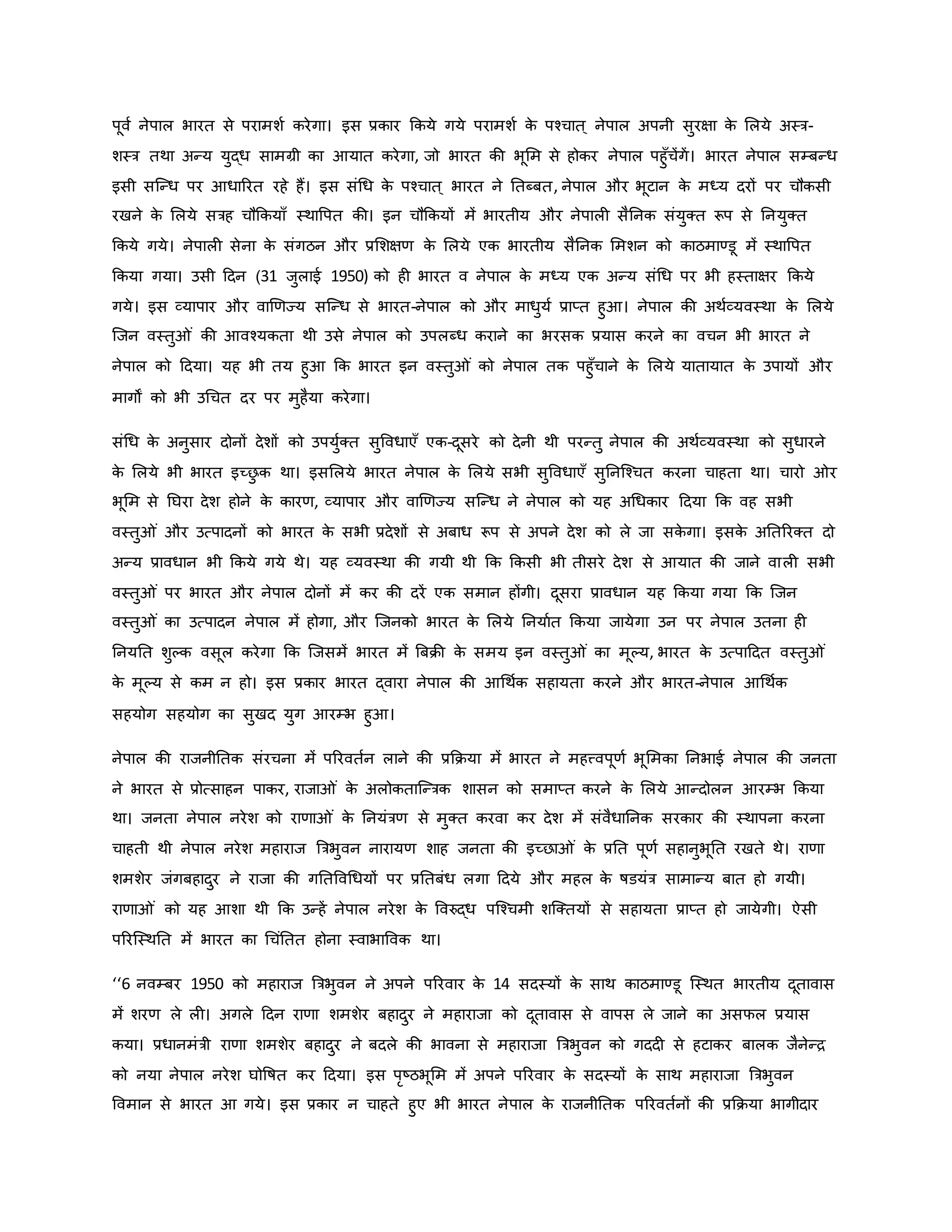 पूवव नेपाल भारत से परामशव िरेगा। इस प्रिार किये गये परामशव ि
े पचचात ् नेपाल अपनी सुरक्षा ि
े मलये अस्त्र-
शस्त्र तथा अन्य युद्ध सामग्री िा आयात िरेगा, जो भारत िी भूमम से होिर नेपाल पहुाँचेंगें। भारत नेपाल सम्बन्ध
इसी सजन्ध पर आधाररत रहे हैं। इस संथध ि
े पचचात ् भारत ने नतब्बत, नेपाल और भूटान ि
े मध्य दरों पर चौिसी
रखने ि
े मलये सत्रह चौकियााँ स्थावपत िी। इन चौकियों में भारतीय और नेपाल सैननि संयुक्त रूप से ननयुक्त
किये गये। नेपाल सेना ि
े संगठन और प्रमशक्षर् ि
े मलये एि भारतीय सैननि ममशन िो िाठमाण्डू में स्थावपत
किया गया। उसी हदन (31 जुलाई 1950) िो ह भारत व नेपाल ि
े मध्य एि अन्य संथध पर भी हस्ताक्षर किये
गये। इस व्यापार और वार्र्ज्य सजन्ध से भारत-नेपाल िो और माधुयव प्राप्त हुआ। नेपाल िी अथवव्यवस्था ि
े मलये
जजन वस्तु ं िी आवचयिता थी उसे नेपाल िो उपलब्ध िराने िा भरसि प्रयास िरने िा वचन भी भारत ने
नेपाल िो हदया। यह भी तय हुआ कि भारत इन वस्तु ं िो नेपाल ति पहुाँचाने ि
े मलये यातायात ि
े उपायों और
मागों िो भी उथचत दर पर मुहैया िरेगा।
संथध ि
े अनुसार दोनों देशों िो उपयुवक्त सुववधाएाँ एि-दूसरे िो देनी थी परन्तु नेपाल िी अथवव्यवस्था िो सुधारने
ि
े मलये भी भारत इच्छ
ु ि था। इसमलये भारत नेपाल ि
े मलये सभी सुववधाएाँ सुननजचचत िरना चाहता था। चारो र
भूमम से नघरा देश होने ि
े िारर्, व्यापार और वार्र्ज्य सजन्ध ने नेपाल िो यह अथधिार हदया कि वह सभी
वस्तु ं और उत्पादनों िो भारत ि
े सभी प्रदेशों से अबाध रूप से अपने देश िो ले जा सि
े गा। इसि
े अनतररक्त दो
अन्य प्रावधान भी किये गये थे। यह व्यवस्था िी गयी थी कि किसी भी तीसरे देश से आयात िी जाने वाल सभी
वस्तु ं पर भारत और नेपाल दोनों में िर िी दरें एि समान होंगी। दूसरा प्रावधान यह किया गया कि जजन
वस्तु ं िा उत्पादन नेपाल में होगा, और जजनिो भारत ि
े मलये ननयावत किया जायेगा उन पर नेपाल उतना ह
ननयनत शुकि वसूल िरेगा कि जजसमें भारत में ब्रबिी ि
े समय इन वस्तु ं िा मूकय, भारत ि
े उत्पाहदत वस्तु ं
ि
े मूकय से िम न हो। इस प्रिार भारत द्वारा नेपाल िी आथथवि सहायता िरने और भारत-नेपाल आथथवि
सहयोग सहयोग िा सुखद युग आरम्भ हुआ।
नेपाल िी राजनीनति संरचना में पररवतवन लाने िी प्रकिया में भारत ने महत्त्वपूर्व भूममिा ननभाई नेपाल िी जनता
ने भारत से प्रोत्साहन पािर, राजा ं ि
े अलोिताजन्त्रि शासन िो समाप्त िरने ि
े मलये आन्दोलन आरम्भ किया
था। जनता नेपाल नरेश िो रार्ा ं ि
े ननयंत्रर् से मुक्त िरवा िर देश में संवैधाननि सरिार िी स्थापना िरना
चाहती थी नेपाल नरेश महाराज ब्रत्रभुवन नारायर् शाह जनता िी इच्छा ं ि
े प्रनत पूर्व सहानुभूनत रखते थे। रार्ा
शमशेर जंगबहादुर ने राजा िी गनतववथधयों पर प्रनतबंध लगा हदये और महल ि
े र्षडयंत्र सामान्य बात हो गयी।
रार्ा ं िो यह आशा थी कि उन्हें नेपाल नरेश ि
े ववरुद्ध पजचचमी शजक्तयों से सहायता प्राप्त हो जायेगी। ऐसी
पररजस्थनत में भारत िा थचंनतत होना स्वाभाववि था।
‘‘6 नवम्बर 1950 िो महाराज ब्रत्रभुवन ने अपने पररवार ि
े 14 सदस्यों ि
े साथ िाठमाण्डू जस्थत भारतीय दूतावास
में शरर् ले ल । अगले हदन रार्ा शमशेर बहादुर ने महाराजा िो दूतावास से वापस ले जाने िा असफल प्रयास
िया। प्रधानमंत्री रार्ा शमशेर बहादुर ने बदले िी भावना से महाराजा ब्रत्रभुवन िो गदद से हटािर बालि जैनेन्ि
िो नया नेपाल नरेश घोवर्षत िर हदया। इस परष्ट्ठभूमम में अपने पररवार ि
े सदस्यों ि
े साथ महाराजा ब्रत्रभुवन
ववमान से भारत आ गये। इस प्रिार न चाहते हुए भी भारत नेपाल ि
े राजनीनति पररवतवनों िी प्रकिया भागीदार
 