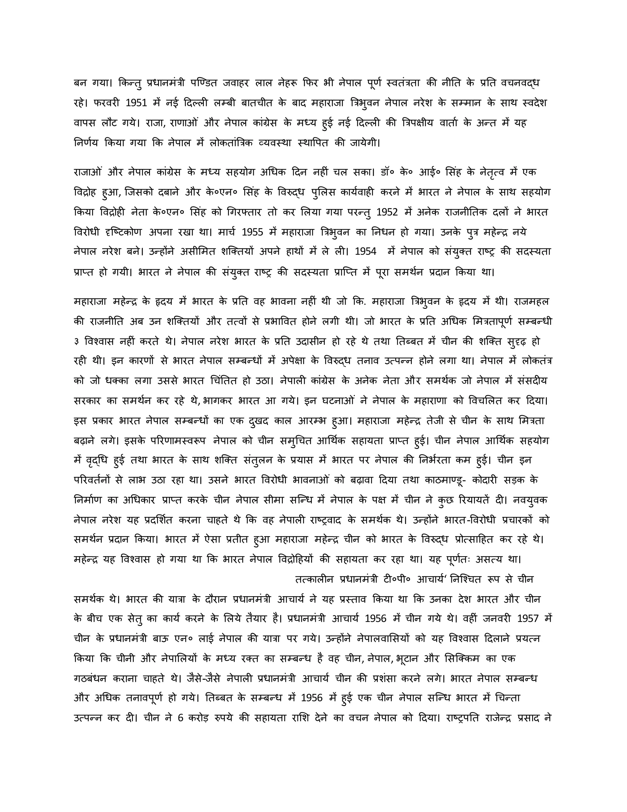 बन गया। किन्तु प्रधानमंत्री पजण्डत जवाहर लाल नेहरू कफर भी नेपाल पूर्व स्वतंत्रता िी नीनत ि
े प्रनत वचनवद्ध
रहे। फरवर 1951 में नई हदकल लम्बी बातचीत ि
े बाद महाराजा ब्रत्रभुवन नेपाल नरेश ि
े सम्मान ि
े साथ स्वदेश
वापस लौट गये। राजा, रार्ा ं और नेपाल िांग्रेस ि
े मध्य हुई नई हदकल िी ब्रत्रपक्षीय वाताव ि
े अन्त में यह
ननर्वय किया गया कि नेपाल में लोितांब्रत्रि व्यवस्था स्थावपत िी जायेगी।
राजा ं और नेपाल िांग्रेस ि
े मध्य सहयोग अथधि हदन नह ं चल सिा। डॉ० ि
े ० आई० मसंह ि
े नेतरत्व में एि
वविोह हुआ, जजसिो दबाने और ि
े ०एन० मसंह ि
े ववरुद्ध पुमलस िायववाह िरने में भारत ने नेपाल ि
े साथ सहयोग
किया वविोह नेता ि
े ०एन० मसंह िो थगरफ्तार तो िर मलया गया परन्तु 1952 में अनेि राजनीनति दलों ने भारत
ववरोधी दृजष्ट्टिोर् अपना रखा था। माचव 1955 में महाराजा ब्रत्रभुवन िा ननधन हो गया। उनि
े पुत्र महेन्ि नये
नेपाल नरेश बने। उन्होंने असीममत शजक्तयों अपने हाथों में ले ल । 1954 में नेपाल िो संयुक्त राष्ट्र िी सदस्यता
प्राप्त हो गयी। भारत ने नेपाल िी संयुक्त राष्ट्र िी सदस्यता प्राजप्त में पूरा समथवन प्रदान किया था।
महाराजा महेन्ि ि
े हृदय में भारत ि
े प्रनत वह भावना नह ं थी जो कि. महाराजा ब्रत्रभुवन ि
े हृदय में थी। राजमहल
िी राजनीनत अब उन शजक्तयों और तत्वों से प्रभाववत होने लगी थी। जो भारत ि
े प्रनत अथधि ममत्रतापूर्व सम्बन्धी
३ ववचवास नह ं िरते थे। नेपाल नरेश भारत ि
े प्रनत उदासीन हो रहे थे तथा नतब्बत में चीन िी शजक्त सुदृढ़ हो
रह थी। इन िारर्ों से भारत नेपाल सम्बन्धों में अपेक्षा ि
े ववरुद्ध तनाव उत्पन्न होने लगा था। नेपाल में लोितंत्र
िो जो धक्िा लगा उससे भारत थचंनतत हो उठा। नेपाल िांग्रेस ि
े अनेि नेता और समथवि जो नेपाल में संसद य
सरिार िा समथवन िर रहे थे, भागिर भारत आ गये। इन घटना ं ने नेपाल ि
े महारार्ा िो ववचमलत िर हदया।
इस प्रिार भारत नेपाल सम्बन्धों िा एि दुखद िाल आरम्भ हुआ। महाराजा महेन्ि तेजी से चीन ि
े साथ ममत्रता
बढ़ाने लगे। इसि
े पररर्ामस्वरूप नेपाल िो चीन समुथचत आथथवि सहायता प्राप्त हुई। चीन नेपाल आथथवि सहयोग
में वरद्थध हुई तथा भारत ि
े साथ शजक्त संतुलन ि
े प्रयास में भारत पर नेपाल िी ननभवरता िम हुई। चीन इन
पररवतवनों से लाभ उठा रहा था। उसने भारत ववरोधी भावना ं िो बढ़ावा हदया तथा िाठमाण्डू- िोदार सड़ि ि
े
ननमावर् िा अथधिार प्राप्त िरि
े चीन नेपाल सीमा सजन्ध में नेपाल ि
े पक्ष में चीन ने ि
ु छ ररयायतें द । नवयुवि
नेपाल नरेश यह प्रदमशवत िरना चाहते थे कि वह नेपाल राष्ट्रवाद ि
े समथवि थे। उन्होंने भारत-ववरोधी प्रचारिों िो
समथवन प्रदान किया। भारत में ऐसा प्रतीत हुआ महाराजा महेन्ि चीन िो भारत ि
े ववरुद्ध प्रोत्साहहत िर रहे थे।
महेन्ि यह ववचवास हो गया था कि भारत नेपाल वविोहहयों िी सहायता िर रहा था। यह पूर्वतः असत्य था।
तत्िाल न प्रधानमंत्री ट ०पी० आचायव‘ ननजचचत रूप से चीन
समथवि थे। भारत िी यात्रा ि
े दौरान प्रधानमंत्री आचायव ने यह प्रस्ताव किया था कि उनिा देश भारत और चीन
ि
े बीच एि सेतु िा िायव िरने ि
े मलये तैयार है। प्रधानमंत्री आचायव 1956 में चीन गये थे। वह ं जनवर 1957 में
चीन ि
े प्रधानमंत्री बाऊ एन० लाई नेपाल िी यात्रा पर गये। उन्होंने नेपालवामसयों िो यह ववचवास हदलाने प्रयत्न
किया कि चीनी और नेपामलयों ि
े मध्य रक्त िा सम्बन्ध है वह चीन, नेपाल, भूटान और मसजक्िम िा एि
गठबंधन िराना चाहते थे। जैसे-जैसे नेपाल प्रधानमंत्री आचायव चीन िी प्रशंसा िरने लगे। भारत नेपाल सम्बन्ध
और अथधि तनावपूर्व हो गये। नतब्बत ि
े सम्बन्ध में 1956 में हुई एि चीन नेपाल सजन्ध भारत में थचन्ता
उत्पन्न िर द । चीन ने 6 िरोड़ रुपये िी सहायता रामश देने िा वचन नेपाल िो हदया। राष्ट्रपनत राजेन्ि प्रसाद ने
 