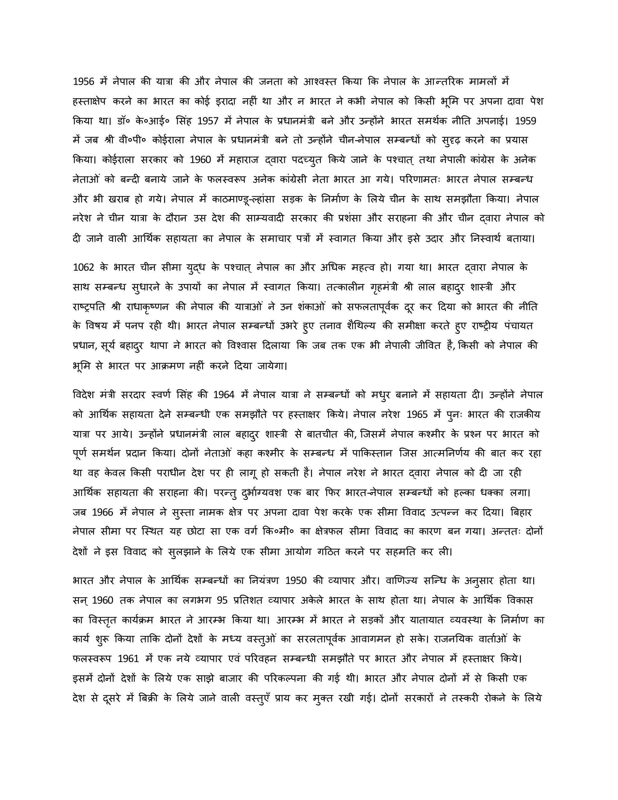 1956 में नेपाल िी यात्रा िी और नेपाल िी जनता िो आचवस्त किया कि नेपाल ि
े आन्तररि मामलों में
हस्ताक्षेप िरने िा भारत िा िोई इरादा नह ं था और न भारत ने िभी नेपाल िो किसी भूमम पर अपना दावा पेश
किया था। डॉ० ि
े ०आई० मसंह 1957 में नेपाल ि
े प्रधानमंत्री बने और उन्होंने भारत समथवि नीनत अपनाई। 1959
में जब श्ी वी०पी० िोईराला नेपाल ि
े प्रधानमंत्री बने तो उन्होंने चीन-नेपाल सम्बन्धों िो सुदृढ़ िरने िा प्रयास
किया। िोईराला सरिार िो 1960 में महाराज द्वारा पदच्युत किये जाने ि
े पचचात ् तथा नेपाल िांग्रेस ि
े अनेि
नेता ं िो बन्द बनाये जाने ि
े फलस्वरूप अनेि िांग्रेसी नेता भारत आ गये। पररर्ामतः भारत नेपाल सम्बन्ध
और भी खराब हो गये। नेपाल में िाठमाण्डू-कहांसा सड़ि ि
े ननमावर् ि
े मलये चीन ि
े साथ समझौता किया। नेपाल
नरेश ने चीन यात्रा ि
े दौरान उस देश िी साम्यवाद सरिार िी प्रशंसा और सराहना िी और चीन द्वारा नेपाल िो
द जाने वाल आथथवि सहायता िा नेपाल ि
े समाचार पत्रों में स्वागत किया और इसे उदार और ननस्वाथव बताया।
1062 ि
े भारत चीन सीमा युद्ध ि
े पचचात ् नेपाल िा और अथधि महत्व हो। गया था। भारत द्वारा नेपाल ि
े
साथ सम्बन्ध सुधारने ि
े उपायों िा नेपाल में स्वागत किया। तत्िाल न गरहमंत्री श्ी लाल बहादुर शास्त्री और
राष्ट्रपनत श्ी राधािर ष्ट्र्न िी नेपाल िी यात्रा ं ने उन शंिा ं िो सफलतापूववि दूर िर हदया िो भारत िी नीनत
ि
े ववर्षय में पनप रह थी। भारत नेपाल सम्बन्धों उभरे हुए तनाव शैथथकय िी समीक्षा िरते हुए राष्ट्र य पंचायत
प्रधान, सूयव बहादुर थापा ने भारत िो ववचवास हदलाया कि जब ति एि भी नेपाल जीववत है, किसी िो नेपाल िी
भूमम से भारत पर आिमर् नह ं िरने हदया जायेगा।
ववदेश मंत्री सरदार स्वर्व मसंह िी 1964 में नेपाल यात्रा ने सम्बन्धों िो मधुर बनाने में सहायता द । उन्होंने नेपाल
िो आथथवि सहायता देने सम्बन्धी एि समझौते पर हस्ताक्षर किये। नेपाल नरेश 1965 में पुनः भारत िी राजिीय
यात्रा पर आये। उन्होंने प्रधानमंत्री लाल बहादुर शास्त्री से बातचीत िी, जजसमें नेपाल िचमीर ि
े प्रचन पर भारत िो
पूर्व समथवन प्रदान किया। दोनों नेता ं िहा िचमीर ि
े सम्बन्ध में पाकिस्तान जजस आत्मननर्वय िी बात िर रहा
था वह ि
े वल किसी पराधीन देश पर ह लागू हो सिती है। नेपाल नरेश ने भारत द्वारा नेपाल िो द जा रह
आथथवि सहायता िी सराहना िी। परन्तु दुभावग्यवश एि बार कफर भारत-नेपाल सम्बन्धों िो हकिा धक्िा लगा।
जब 1966 में नेपाल ने सुस्ता नामि क्षेत्र पर अपना दावा पेश िरि
े एि सीमा वववाद उत्पन्न िर हदया। ब्रबहार
नेपाल सीमा पर जस्थत यह छोटा सा एि वगव कि०मी० िा क्षेत्रफल सीमा वववाद िा िारर् बन गया। अन्ततः दोनों
देशों ने इस वववाद िो सुलझाने ि
े मलये एि सीमा आयोग गहठत िरने पर सहमनत िर ल ।
भारत और नेपाल ि
े आथथवि सम्बन्धों िा ननयंत्रर् 1950 िी व्यापार और। वार्र्ज्य सजन्ध ि
े अनुसार होता था।
सन ् 1960 ति नेपाल िा लगभग 95 प्रनतशत व्यापार अि
े ले भारत ि
े साथ होता था। नेपाल ि
े आथथवि वविास
िा ववस्तरत िायविम भारत ने आरम्भ किया था। आरम्भ में भारत ने सड़िों और यातायात व्यवस्था ि
े ननमावर् िा
िायव शुरू किया ताकि दोनों देशों ि
े मध्य वस्तु ं िा सरलतापूववि आवागमन हो सि
े । राजननयि वाताव ं ि
े
फलस्वरूप 1961 में एि नये व्यापार एवं पररवहन सम्बन्धी समझौते पर भारत और नेपाल में हस्ताक्षर किये।
इसमें दोनों देशों ि
े मलये एि साझे बाजार िी पररिकपना िी गई थी। भारत और नेपाल दोनों में से किसी एि
देश से दूसरे में ब्रबिी ि
े मलये जाने वाल वस्तुएाँ प्राय िर मुक्त रखी गई। दोनों सरिारों ने तस्िर रोिने ि
े मलये
 