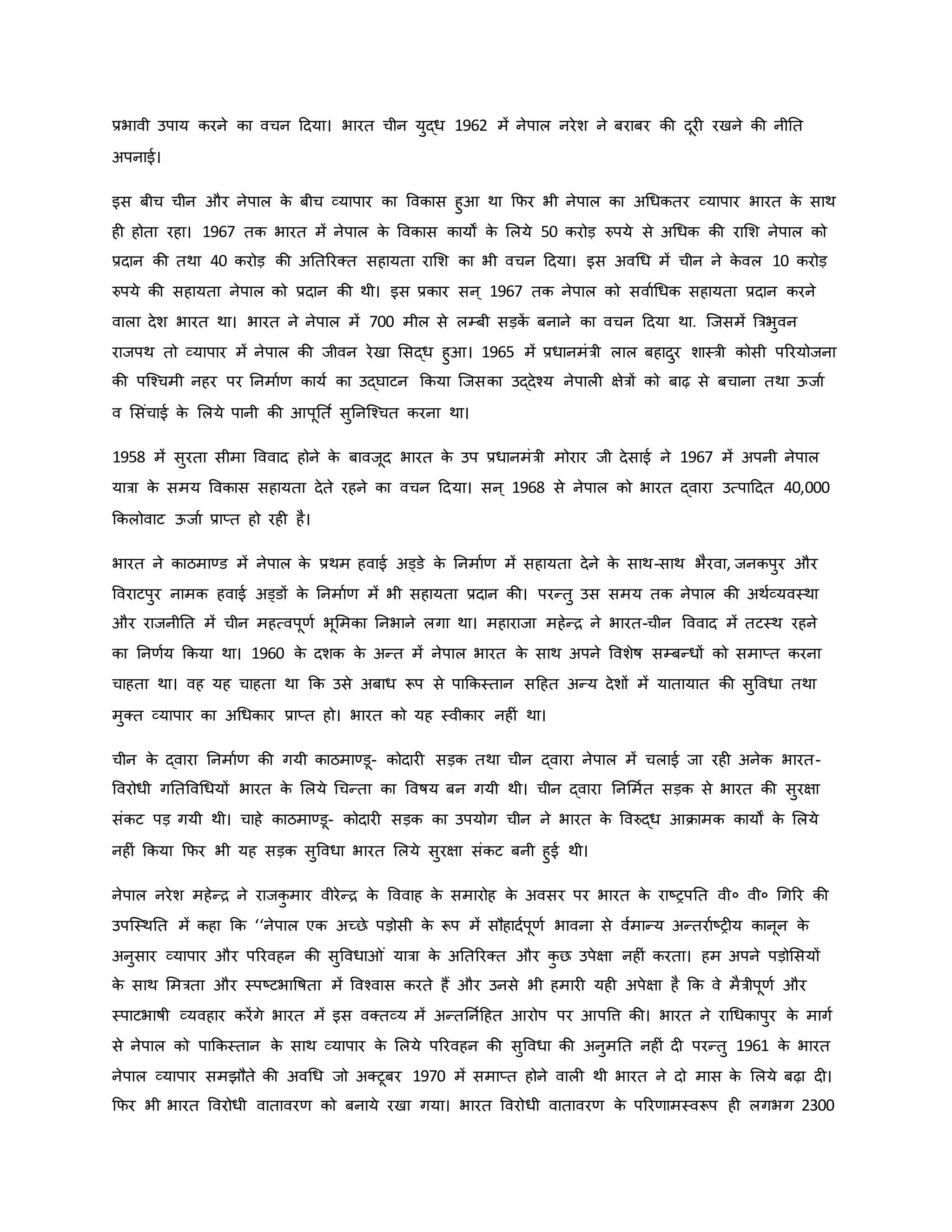 प्रभावी उपाय िरने िा वचन हदया। भारत चीन युद्ध 1962 में नेपाल नरेश ने बराबर िी दूर रखने िी नीनत
अपनाई।
इस बीच चीन और नेपाल ि
े बीच व्यापार िा वविास हुआ था कफर भी नेपाल िा अथधितर व्यापार भारत ि
े साथ
ह होता रहा। 1967 ति भारत में नेपाल ि
े वविास िायों ि
े मलये 50 िरोड़ रुपये से अथधि िी रामश नेपाल िो
प्रदान िी तथा 40 िरोड़ िी अनतररक्त सहायता रामश िा भी वचन हदया। इस अवथध में चीन ने ि
े वल 10 िरोड़
रुपये िी सहायता नेपाल िो प्रदान िी थी। इस प्रिार सन ् 1967 ति नेपाल िो सवावथधि सहायता प्रदान िरने
वाला देश भारत था। भारत ने नेपाल में 700 मील से लम्बी सड़ि
ें बनाने िा वचन हदया था. जजसमें ब्रत्रभुवन
राजपथ तो व्यापार में नेपाल िी जीवन रेखा मसद्ध हुआ। 1965 में प्रधानमंत्री लाल बहादुर शास्त्री िोसी पररयोजना
िी पजचचमी नहर पर ननमावर् िायव िा उद्घाटन किया जजसिा उद्देचय नेपाल क्षेत्रों िो बाढ़ से बचाना तथा ऊजाव
व मसंचाई ि
े मलये पानी िी आपूनत व सुननजचचत िरना था।
1958 में सुरता सीमा वववाद होने ि
े बावजूद भारत ि
े उप प्रधानमंत्री मोरार जी देसाई ने 1967 में अपनी नेपाल
यात्रा ि
े समय वविास सहायता देते रहने िा वचन हदया। सन ् 1968 से नेपाल िो भारत द्वारा उत्पाहदत 40,000
किलोवाट ऊजाव प्राप्त हो रह है।
भारत ने िाठमाण्ड में नेपाल ि
े प्रथम हवाई अड्डे ि
े ननमावर् में सहायता देने ि
े साथ-साथ भैरवा, जनिपुर और
ववराटपुर नामि हवाई अड्डों ि
े ननमावर् में भी सहायता प्रदान िी। परन्तु उस समय ति नेपाल िी अथवव्यवस्था
और राजनीनत में चीन महत्वपूर्व भूममिा ननभाने लगा था। महाराजा महेन्ि ने भारत-चीन वववाद में तटस्थ रहने
िा ननर्वय किया था। 1960 ि
े दशि ि
े अन्त में नेपाल भारत ि
े साथ अपने ववशेर्ष सम्बन्धों िो समाप्त िरना
चाहता था। वह यह चाहता था कि उसे अबाध रूप से पाकिस्तान सहहत अन्य देशों में यातायात िी सुववधा तथा
मुक्त व्यापार िा अथधिार प्राप्त हो। भारत िो यह स्वीिार नह ं था।
चीन ि
े द्वारा ननमावर् िी गयी िाठमाण्डू- िोदार सड़ि तथा चीन द्वारा नेपाल में चलाई जा रह अनेि भारत-
ववरोधी गनतववथधयों भारत ि
े मलये थचन्ता िा ववर्षय बन गयी थी। चीन द्वारा ननममवत सड़ि से भारत िी सुरक्षा
संिट पड़ गयी थी। चाहे िाठमाण्डू- िोदार सड़ि िा उपयोग चीन ने भारत ि
े ववरुद्ध आिामि िायों ि
े मलये
नह ं किया कफर भी यह सड़ि सुववधा भारत मलये सुरक्षा संिट बनी हुई थी।
नेपाल नरेश महेन्ि ने राजि
ु मार वीरेन्ि ि
े वववाह ि
े समारोह ि
े अवसर पर भारत ि
े राष्ट्रपनत वी० वी० थगरर िी
उपजस्थनत में िहा कि ‘‘नेपाल एि अच्छे पड़ोसी ि
े रूप में सौहादवपूर्व भावना से ववमान्य अन्तरावष्ट्र य िानून ि
े
अनुसार व्यापार और पररवहन िी सुववधा ं यात्रा ि
े अनतररक्त और ि
ु छ उपेक्षा नह ं िरता। हम अपने पड़ोमसयों
ि
े साथ ममत्रता और स्पष्ट्टभावर्षता में ववचवास िरते हैं और उनसे भी हमार यह अपेक्षा है कि वे मैत्रीपूर्व और
स्पाटभार्षी व्यवहार िरेंगे भारत में इस वक्तव्य में अन्तननवहहत आरोप पर आपवत्त िी। भारत ने राथधिापुर ि
े मागव
से नेपाल िो पाकिस्तान ि
े साथ व्यापार ि
े मलये पररवहन िी सुववधा िी अनुमनत नह ं द परन्तु 1961 ि
े भारत
नेपाल व्यापार समझौते िी अवथध जो अक्टूबर 1970 में समाप्त होने वाल थी भारत ने दो मास ि
े मलये बढ़ा द ।
कफर भी भारत ववरोधी वातावरर् िो बनाये रखा गया। भारत ववरोधी वातावरर् ि
े पररर्ामस्वरूप ह लगभग 2300
 