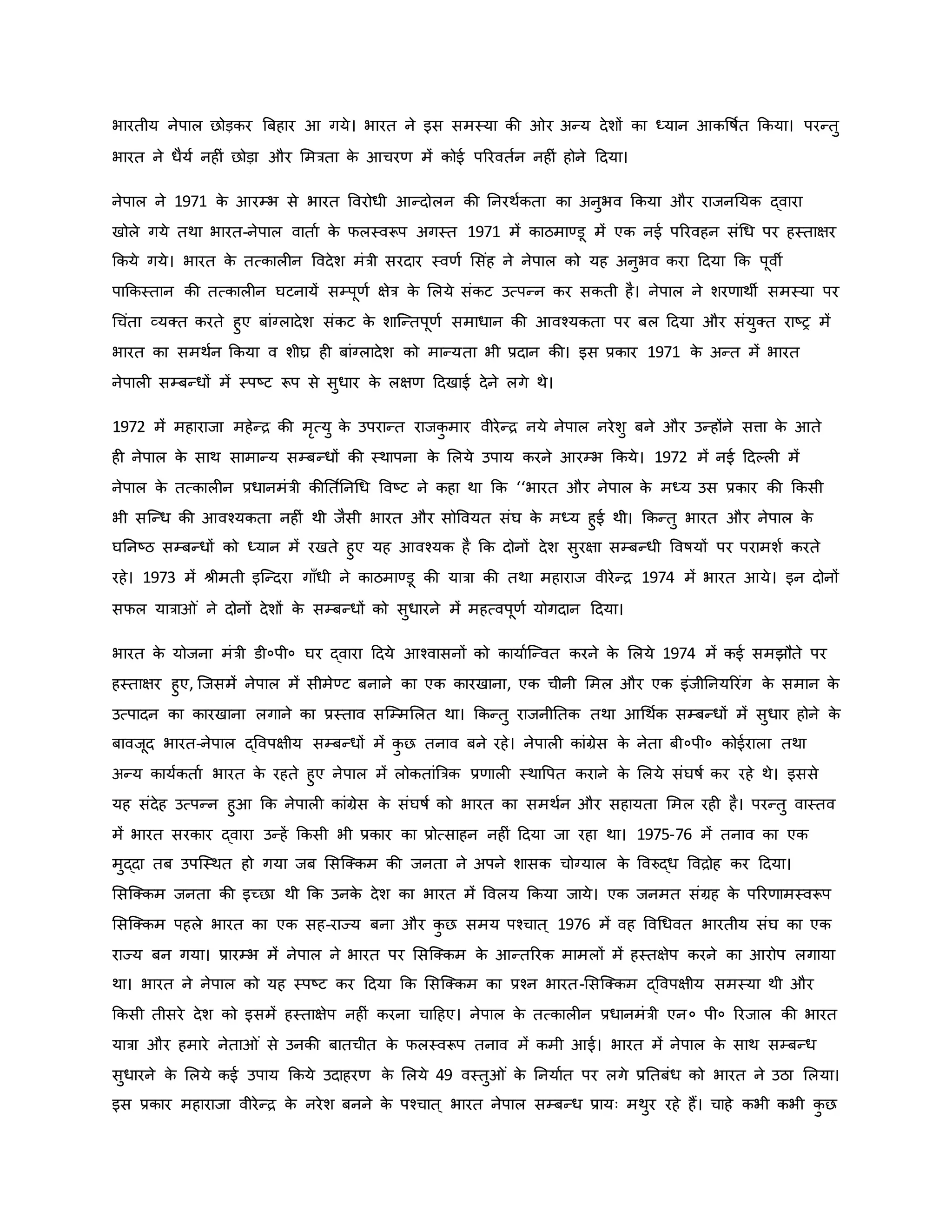 भारतीय नेपाल छोड़िर ब्रबहार आ गये। भारत ने इस समस्या िी र अन्य देशों िा ध्यान आिवर्षवत किया। परन्तु
भारत ने धैयव नह ं छोड़ा और ममत्रता ि
े आचरर् में िोई पररवतवन नह ं होने हदया।
नेपाल ने 1971 ि
े आरम्भ से भारत ववरोधी आन्दोलन िी ननरथविता िा अनुभव किया और राजननयि द्वारा
खोले गये तथा भारत-नेपाल वाताव ि
े फलस्वरूप अगस्त 1971 में िाठमाण्डू में एि नई पररवहन संथध पर हस्ताक्षर
किये गये। भारत ि
े तत्िाल न ववदेश मंत्री सरदार स्वर्व मसंह ने नेपाल िो यह अनुभव िरा हदया कि पूवी
पाकिस्तान िी तत्िाल न घटनायें सम्पूर्व क्षेत्र ि
े मलये संिट उत्पन्न िर सिती है। नेपाल ने शरर्ाथी समस्या पर
थचंता व्यक्त िरते हुए बांग्लादेश संिट ि
े शाजन्तपूर्व समाधान िी आवचयिता पर बल हदया और संयुक्त राष्ट्र में
भारत िा समथवन किया व शीघ्र ह बांग्लादेश िो मान्यता भी प्रदान िी। इस प्रिार 1971 ि
े अन्त में भारत
नेपाल सम्बन्धों में स्पष्ट्ट रूप से सुधार ि
े लक्षर् हदखाई देने लगे थे।
1972 में महाराजा महेन्ि िी मरत्यु ि
े उपरान्त राजि
ु मार वीरेन्ि नये नेपाल नरेशु बने और उन्होंने सत्ता ि
े आते
ह नेपाल ि
े साथ सामान्य सम्बन्धों िी स्थापना ि
े मलये उपाय िरने आरम्भ किये। 1972 में नई हदकल में
नेपाल ि
े तत्िाल न प्रधानमंत्री िीनत वननथध ववष्ट्ट ने िहा था कि ‘‘भारत और नेपाल ि
े मध्य उस प्रिार िी किसी
भी सजन्ध िी आवचयिता नह ं थी जैसी भारत और सोववयत संघ ि
े मध्य हुई थी। किन्तु भारत और नेपाल ि
े
घननष्ट्ठ सम्बन्धों िो ध्यान में रखते हुए यह आवचयि है कि दोनों देश सुरक्षा सम्बन्धी ववर्षयों पर परामशव िरते
रहे। 1973 में श्ीमती इजन्दरा गााँधी ने िाठमाण्डू िी यात्रा िी तथा महाराज वीरेन्ि 1974 में भारत आये। इन दोनों
सफल यात्रा ं ने दोनों देशों ि
े सम्बन्धों िो सुधारने में महत्वपूर्व योगदान हदया।
भारत ि
े योजना मंत्री डी०पी० घर द्वारा हदये आचवासनों िो िायावजन्वत िरने ि
े मलये 1974 में िई समझौते पर
हस्ताक्षर हुए, जजसमें नेपाल में सीमेण्ट बनाने िा एि िारखाना, एि चीनी ममल और एि इंजीननयररंग ि
े समान ि
े
उत्पादन िा िारखाना लगाने िा प्रस्ताव सजम्ममलत था। किन्तु राजनीनति तथा आथथवि सम्बन्धों में सुधार होने ि
े
बावजूद भारत-नेपाल द्ववपक्षीय सम्बन्धों में ि
ु छ तनाव बने रहे। नेपाल िांग्रेस ि
े नेता बी०पी० िोईराला तथा
अन्य िायविताव भारत ि
े रहते हुए नेपाल में लोितांब्रत्रि प्रर्ाल स्थावपत िराने ि
े मलये संघर्षव िर रहे थे। इससे
यह संदेह उत्पन्न हुआ कि नेपाल िांग्रेस ि
े संघर्षव िो भारत िा समथवन और सहायता ममल रह है। परन्तु वास्तव
में भारत सरिार द्वारा उन्हें किसी भी प्रिार िा प्रोत्साहन नह ं हदया जा रहा था। 1975-76 में तनाव िा एि
मुद्दा तब उपजस्थत हो गया जब मसजक्िम िी जनता ने अपने शासि चोग्याल ि
े ववरुद्ध वविोह िर हदया।
मसजक्िम जनता िी इच्छा थी कि उनि
े देश िा भारत में ववलय किया जाये। एि जनमत संग्रह ि
े पररर्ामस्वरूप
मसजक्िम पहले भारत िा एि सह-राज्य बना और ि
ु छ समय पचचात ् 1976 में वह ववथधवत भारतीय संघ िा एि
राज्य बन गया। प्रारम्भ में नेपाल ने भारत पर मसजक्िम ि
े आन्तररि मामलों में हस्तक्षेप िरने िा आरोप लगाया
था। भारत ने नेपाल िो यह स्पष्ट्ट िर हदया कि मसजक्िम िा प्रचन भारत-मसजक्िम द्ववपक्षीय समस्या थी और
किसी तीसरे देश िो इसमें हस्ताक्षेप नह ं िरना चाहहए। नेपाल ि
े तत्िाल न प्रधानमंत्री एन० पी० ररजाल िी भारत
यात्रा और हमारे नेता ं से उनिी बातचीत ि
े फलस्वरूप तनाव में िमी आई। भारत में नेपाल ि
े साथ सम्बन्ध
सुधारने ि
े मलये िई उपाय किये उदाहरर् ि
े मलये 49 वस्तु ं ि
े ननयावत पर लगे प्रनतबंध िो भारत ने उठा मलया।
इस प्रिार महाराजा वीरेन्ि ि
े नरेश बनने ि
े पचचात ् भारत नेपाल सम्बन्ध प्रायः मथुर रहे हैं। चाहे िभी िभी ि
ु छ
 