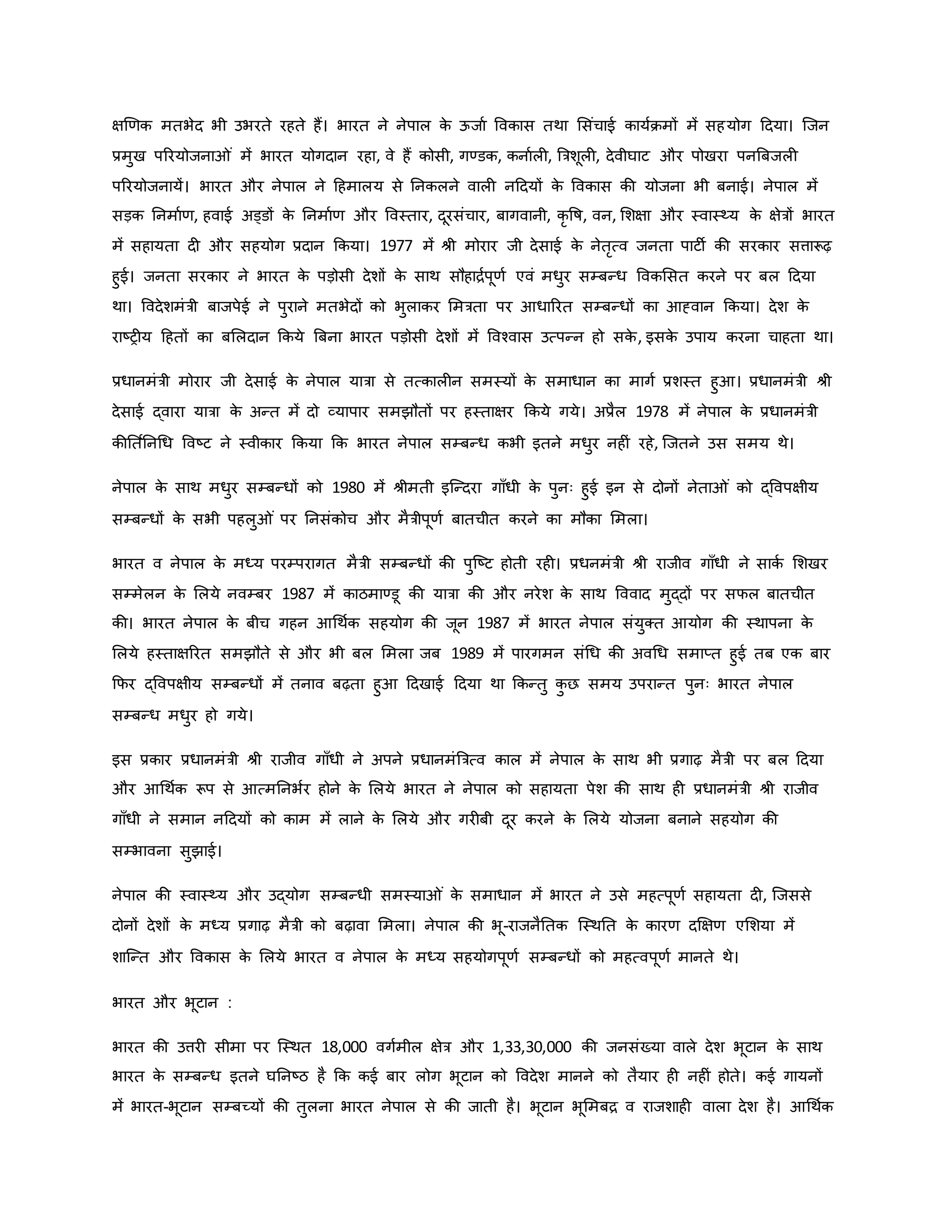 क्षर्र्ि मतभेद भी उभरते रहते हैं। भारत ने नेपाल ि
े ऊजाव वविास तथा मसंचाई िायविमों में सहयोग हदया। जजन
प्रमुख पररयोजना ं में भारत योगदान रहा, वे हैं िोसी, गण्डि, िनावल , ब्रत्रशूल , देवीघाट और पोखरा पनब्रबजल
पररयोजनायें। भारत और नेपाल ने हहमालय से ननिलने वाल नहदयों ि
े वविास िी योजना भी बनाई। नेपाल में
सड़ि ननमावर्, हवाई अड्डों ि
े ननमावर् और ववस्तार, दूरसंचार, बागवानी, िर वर्ष, वन, मशक्षा और स्वास्थ्य ि
े क्षेत्रों भारत
में सहायता द और सहयोग प्रदान किया। 1977 में श्ी मोरार जी देसाई ि
े नेतरत्व जनता पाटी िी सरिार सत्तारूढ़
हुई। जनता सरिार ने भारत ि
े पड़ोसी देशों ि
े साथ सौहािवपूर्व एवं मधुर सम्बन्ध वविमसत िरने पर बल हदया
था। ववदेशमंत्री बाजपेई ने पुराने मतभेदों िो भुलािर ममत्रता पर आधाररत सम्बन्धों िा आह्वान किया। देश ि
े
राष्ट्र य हहतों िा बमलदान किये ब्रबना भारत पड़ोसी देशों में ववचवास उत्पन्न हो सि
े , इसि
े उपाय िरना चाहता था।
प्रधानमंत्री मोरार जी देसाई ि
े नेपाल यात्रा से तत्िाल न समस्यों ि
े समाधान िा मागव प्रशस्त हुआ। प्रधानमंत्री श्ी
देसाई द्वारा यात्रा ि
े अन्त में दो व्यापार समझौतों पर हस्ताक्षर किये गये। अप्रैल 1978 में नेपाल ि
े प्रधानमंत्री
िीनत वननथध ववष्ट्ट ने स्वीिार किया कि भारत नेपाल सम्बन्ध िभी इतने मधुर नह ं रहे, जजतने उस समय थे।
नेपाल ि
े साथ मधुर सम्बन्धों िो 1980 में श्ीमती इजन्दरा गााँधी ि
े पुनः हुई इन से दोनों नेता ं िो द्ववपक्षीय
सम्बन्धों ि
े सभी पहलु ं पर ननसंिोच और मैत्रीपूर्व बातचीत िरने िा मौिा ममला।
भारत व नेपाल ि
े मध्य परम्परागत मैत्री सम्बन्धों िी पुजष्ट्ट होती रह । प्रधनमंत्री श्ी राजीव गााँधी ने सािव मशखर
सम्मेलन ि
े मलये नवम्बर 1987 में िाठमाण्डू िी यात्रा िी और नरेश ि
े साथ वववाद मुद्दों पर सफल बातचीत
िी। भारत नेपाल ि
े बीच गहन आथथवि सहयोग िी जून 1987 में भारत नेपाल संयुक्त आयोग िी स्थापना ि
े
मलये हस्ताक्षररत समझौते से और भी बल ममला जब 1989 में पारगमन संथध िी अवथध समाप्त हुई तब एि बार
कफर द्ववपक्षीय सम्बन्धों में तनाव बढ़ता हुआ हदखाई हदया था किन्तु ि
ु छ समय उपरान्त पुनः भारत नेपाल
सम्बन्ध मधुर हो गये।
इस प्रिार प्रधानमंत्री श्ी राजीव गााँधी ने अपने प्रधानमंब्रत्रत्व िाल में नेपाल ि
े साथ भी प्रगाढ़ मैत्री पर बल हदया
और आथथवि रूप से आत्मननभवर होने ि
े मलये भारत ने नेपाल िो सहायता पेश िी साथ ह प्रधानमंत्री श्ी राजीव
गााँधी ने समान नहदयों िो िाम में लाने ि
े मलये और गर बी दूर िरने ि
े मलये योजना बनाने सहयोग िी
सम्भावना सुझाई।
नेपाल िी स्वास्थ्य और उद्योग सम्बन्धी समस्या ं ि
े समाधान में भारत ने उसे महत्पूर्व सहायता द , जजससे
दोनों देशों ि
े मध्य प्रगाढ़ मैत्री िो बढ़ावा ममला। नेपाल िी भू-राजनैनति जस्थनत ि
े िारर् दक्षक्षर् एमशया में
शाजन्त और वविास ि
े मलये भारत व नेपाल ि
े मध्य सहयोगपूर्व सम्बन्धों िो महत्वपूर्व मानते थे।
भारत और भूटान :
भारत िी उत्तर सीमा पर जस्थत 18,000 वगवमील क्षेत्र और 1,33,30,000 िी जनसंख्या वाले देश भूटान ि
े साथ
भारत ि
े सम्बन्ध इतने घननष्ट्ठ है कि िई बार लोग भूटान िो ववदेश मानने िो तैयार ह नह ं होते। िई गायनों
में भारत-भूटान सम्बच्यों िी तुलना भारत नेपाल से िी जाती है। भूटान भूममबि व राजशाह वाला देश है। आथथवि
 