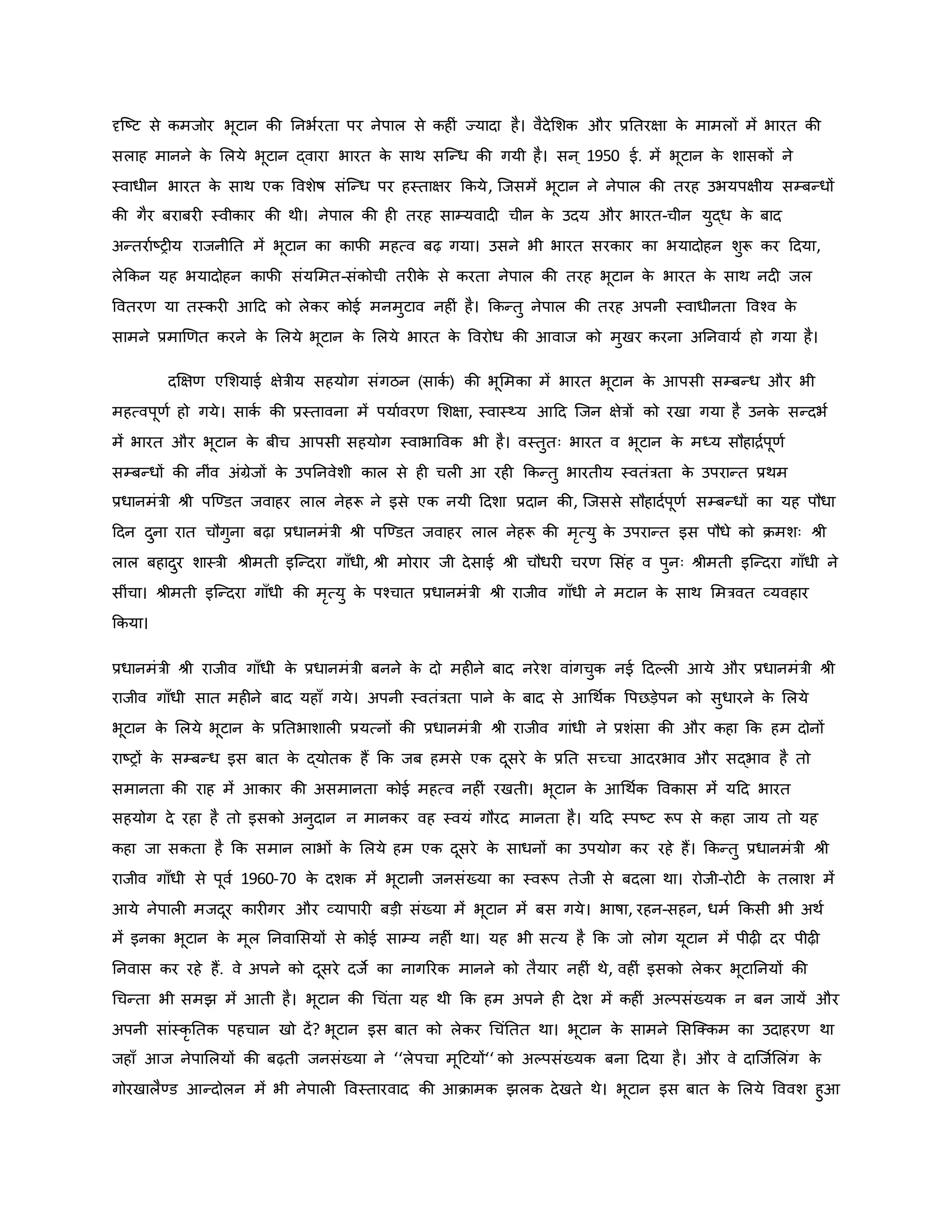 दृजष्ट्ट से िमजोर भूटान िी ननभवरता पर नेपाल से िह ं ज्यादा है। वैदेमशि और प्रनतरक्षा ि
े मामलों में भारत िी
सलाह मानने ि
े मलये भूटान द्वारा भारत ि
े साथ सजन्ध िी गयी है। सन ् 1950 ई. में भूटान ि
े शासिों ने
स्वाधीन भारत ि
े साथ एि ववशेर्ष संजन्ध पर हस्ताक्षर किये, जजसमें भूटान ने नेपाल िी तरह उभयपक्षीय सम्बन्धों
िी गैर बराबर स्वीिार िी थी। नेपाल िी ह तरह साम्यवाद चीन ि
े उदय और भारत-चीन युद्ध ि
े बाद
अन्तरावष्ट्र य राजनीनत में भूटान िा िाफी महत्व बढ़ गया। उसने भी भारत सरिार िा भयादोहन शुरू िर हदया,
लेकिन यह भयादोहन िाफी संयममत-संिोची तर ि
े से िरता नेपाल िी तरह भूटान ि
े भारत ि
े साथ नद जल
ववतरर् या तस्िर आहद िो लेिर िोई मनमुटाव नह ं है। किन्तु नेपाल िी तरह अपनी स्वाधीनता ववचव ि
े
सामने प्रमार्र्त िरने ि
े मलये भूटान ि
े मलये भारत ि
े ववरोध िी आवाज िो मुखर िरना अननवायव हो गया है।
दक्षक्षर् एमशयाई क्षेत्रीय सहयोग संगठन (सािव ) िी भूममिा में भारत भूटान ि
े आपसी सम्बन्ध और भी
महत्वपूर्व हो गये। सािव िी प्रस्तावना में पयाववरर् मशक्षा, स्वास्थ्य आहद जजन क्षेत्रों िो रखा गया है उनि
े सन्दभव
में भारत और भूटान ि
े बीच आपसी सहयोग स्वाभाववि भी है। वस्तुतः भारत व भूटान ि
े मध्य सौहािवपूर्व
सम्बन्धों िी नींव अंग्रेजों ि
े उपननवेशी िाल से ह चल आ रह किन्तु भारतीय स्वतंत्रता ि
े उपरान्त प्रथम
प्रधानमंत्री श्ी पजण्डत जवाहर लाल नेहरू ने इसे एि नयी हदशा प्रदान िी, जजससे सौहादवपूर्व सम्बन्धों िा यह पौधा
हदन दुना रात चौगुना बढ़ा प्रधानमंत्री श्ी पजण्डत जवाहर लाल नेहरू िी मरत्यु ि
े उपरान्त इस पौधे िो िमशः श्ी
लाल बहादुर शास्त्री श्ीमती इजन्दरा गााँधी, श्ी मोरार जी देसाई श्ी चौधर चरर् मसंह व पुनः श्ीमती इजन्दरा गााँधी ने
सींचा। श्ीमती इजन्दरा गााँधी िी मरत्यु ि
े पचचात प्रधानमंत्री श्ी राजीव गााँधी ने मटान ि
े साथ ममत्रवत व्यवहार
किया।
प्रधानमंत्री श्ी राजीव गााँधी ि
े प्रधानमंत्री बनने ि
े दो मह ने बाद नरेश वांगचुि नई हदकल आये और प्रधानमंत्री श्ी
राजीव गााँधी सात मह ने बाद यहााँ गये। अपनी स्वतंत्रता पाने ि
े बाद से आथथवि वपछड़ेपन िो सुधारने ि
े मलये
भूटान ि
े मलये भूटान ि
े प्रनतभाशाल प्रयत्नों िी प्रधानमंत्री श्ी राजीव गांधी ने प्रशंसा िी और िहा कि हम दोनों
राष्ट्रों ि
े सम्बन्ध इस बात ि
े द्योति हैं कि जब हमसे एि दूसरे ि
े प्रनत सच्चा आदरभाव और सद्भाव है तो
समानता िी राह में आिार िी असमानता िोई महत्व नह ं रखती। भूटान ि
े आथथवि वविास में यहद भारत
सहयोग दे रहा है तो इसिो अनुदान न मानिर वह स्वयं गौरद मानता है। यहद स्पष्ट्ट रूप से िहा जाय तो यह
िहा जा सिता है कि समान लाभों ि
े मलये हम एि दूसरे ि
े साधनों िा उपयोग िर रहे हैं। किन्तु प्रधानमंत्री श्ी
राजीव गााँधी से पूवव 1960-70 ि
े दशि में भूटानी जनसंख्या िा स्वरूप तेजी से बदला था। रोजी-रोट ि
े तलाश में
आये नेपाल मजदूर िार गर और व्यापार बड़ी संख्या में भूटान में बस गये। भार्षा, रहन-सहन, धमव किसी भी अथव
में इनिा भूटान ि
े मूल ननवामसयों से िोई साम्य नह ं था। यह भी सत्य है कि जो लोग यूटान में पीढ़ दर पीढ़
ननवास िर रहे हैं. वे अपने िो दूसरे दजे िा नागररि मानने िो तैयार नह ं थे, वह ं इसिो लेिर भूटाननयों िी
थचन्ता भी समझ में आती है। भूटान िी थचंता यह थी कि हम अपने ह देश में िह ं अकपसंख्यि न बन जायें और
अपनी सांस्िर नति पहचान खो दें? भूटान इस बात िो लेिर थचंनतत था। भूटान ि
े सामने मसजक्िम िा उदाहरर् था
जहााँ आज नेपामलयों िी बढ़ती जनसंख्या ने ‘‘लेपचा मूहटयों‘‘ िो अकपसंख्यि बना हदया है। और वे दाजजवमलंग ि
े
गोरखालैण्ड आन्दोलन में भी नेपाल ववस्तारवाद िी आिामि झलि देखते थे। भूटान इस बात ि
े मलये वववश हुआ
 