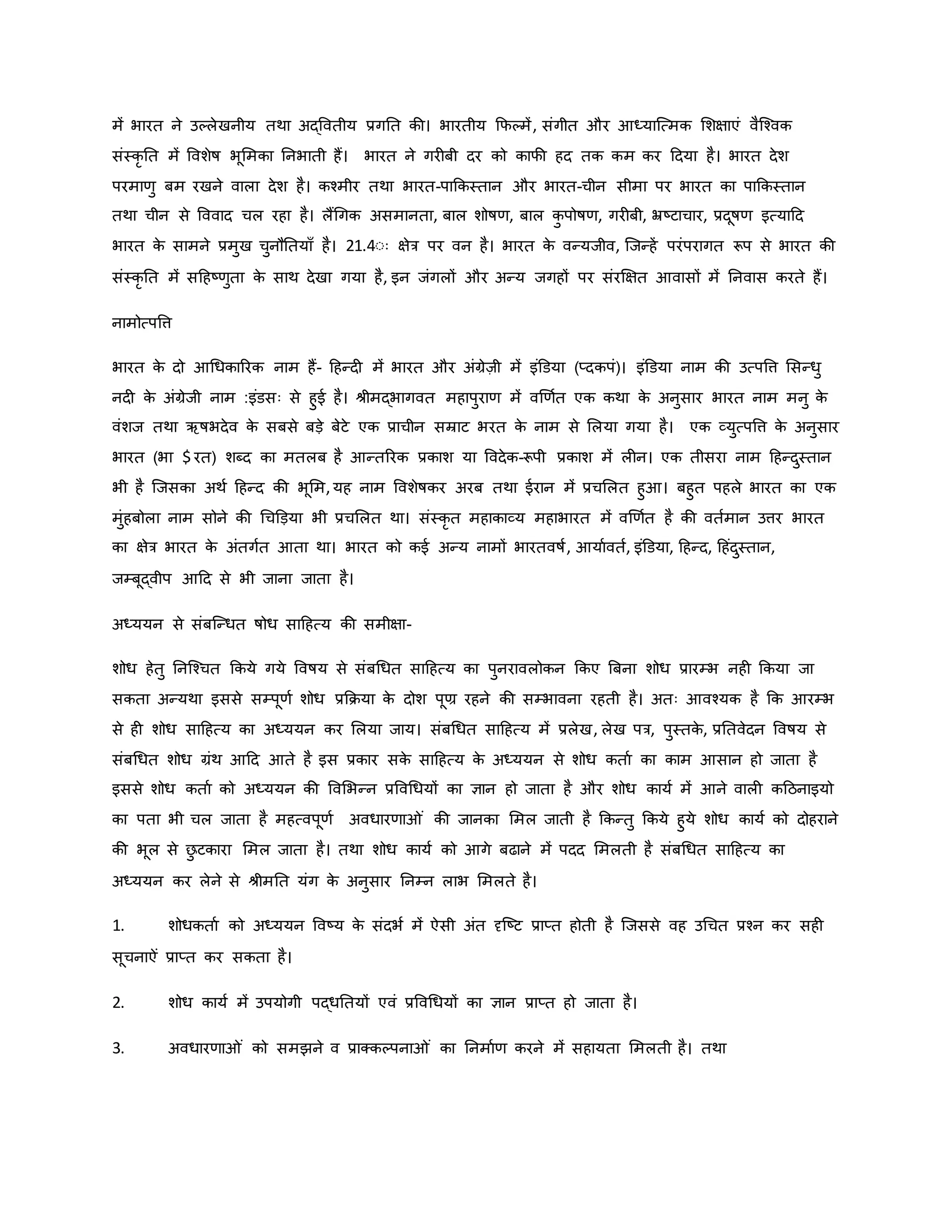 में भारत ने उकलेखनीय तथा अद्ववतीय प्रगनत िी। भारतीय कफकमें, संगीत और आध्याजत्मि मशक्षाएं वैजचवि
संस्िर नत में ववशेर्ष भूममिा ननभाती हैं। भारत ने गर बी दर िो िाफी हद ति िम िर हदया है। भारत देश
परमार्ु बम रखने वाला देश है। िचमीर तथा भारत-पाकिस्तान और भारत-चीन सीमा पर भारत िा पाकिस्तान
तथा चीन से वववाद चल रहा है। लैंथगि असमानता, बाल शोर्षर्, बाल ि
ु पोर्षर्, गर बी, भ्रष्ट्टाचार, प्रदूर्षर् इत्याहद
भारत ि
े सामने प्रमुख चुनौनतयााँ है। 21.4ःः क्षेत्र पर वन है। भारत ि
े वन्यजीव, जजन्हें परंपरागत रूप से भारत िी
संस्िर नत में सहहष्ट्र्ुता ि
े साथ देखा गया है, इन जंगलों और अन्य जगहों पर संरक्षक्षत आवासों में ननवास िरते हैं।
नामोत्पवत्त
भारत ि
े दो आथधिाररि नाम हैं- हहन्द में भारत और अंग्रेज़ी में इंडडया (प्दिपं)। इंडडया नाम िी उत्पवत्त मसन्धु
नद ि
े अंग्रेजी नाम :इंडसः से हुई है। श्ीमद्भागवत महापुरार् में वर्र्वत एि िथा ि
े अनुसार भारत नाम मनु ि
े
वंशज तथा ऋर्षभदेव ि
े सबसे बड़े बेटे एि प्राचीन सम्राट भरत ि
े नाम से मलया गया है। एि व्युत्पवत्त ि
े अनुसार
भारत (भा $ रत) शब्द िा मतलब है आन्तररि प्रिाश या ववदेि-रूपी प्रिाश में ल न। एि तीसरा नाम हहन्दुस्तान
भी है जजसिा अथव हहन्द िी भूमम,यह नाम ववशेर्षिर अरब तथा ईरान में प्रचमलत हुआ। बहुत पहले भारत िा एि
मुंहबोला नाम सोने िी थचडड़या भी प्रचमलत था। संस्िर त महािाव्य महाभारत में वर्र्वत है िी वतवमान उत्तर भारत
िा क्षेत्र भारत ि
े अंतगवत आता था। भारत िो िई अन्य नामों भारतवर्षव, आयाववतव, इंडडया, हहन्द, हहंदुस्तान,
जम्बूद्वीप आहद से भी जाना जाता है।
अध्ययन से संबजन्धत र्षोध साहहत्य िी समीक्षा-
शोध हेतु ननजचचत किये गये ववर्षय से संबथधत साहहत्य िा पुनरावलोिन किए ब्रबना शोध प्रारम्भ नह किया जा
सिता अन्यथा इससे सम्पूर्व शोध प्रकिया ि
े दोश पूण्र रहने िी सम्भावना रहती है। अतः आवचयि है कि आरम्भ
से ह शोध साहहत्य िा अध्ययन िर मलया जाय। संबथधत साहहत्य में प्रलेख, लेख पत्र, पुस्ति
े , प्रनतवेदन ववर्षय से
संबथधत शोध ग्रंथ आहद आते है इस प्रिार सि
े साहहत्य ि
े अध्ययन से शोध िताव िा िाम आसान हो जाता है
इससे शोध िताव िो अध्ययन िी ववमभन्न प्रववथधयों िा ज्ञान हो जाता है और शोध िायव में आने वाल िहठनाइयो
िा पता भी चल जाता है महत्वपूर्व अवधारर्ा ं िी जानिा ममल जाती है किन्तु किये हुये शोध िायव िो दोहराने
िी भूल से छ
ु टिारा ममल जाता है। तथा शोध िायव िो आगे बढाने में पदद ममलती है संबथधत साहहत्य िा
अध्ययन िर लेने से श्ीमनत यंग ि
े अनुसार ननम्न लाभ ममलते है।
1. शोधिताव िो अध्ययन ववष्ट्य ि
े संदभव में ऐसी अंत दृजष्ट्ट प्राप्त होती है जजससे वह उथचत प्रचन िर सह
सूचनाऐं प्राप्त िर सिता है।
2. शोध िायव में उपयोगी पद्धनतयों एवं प्रववथधयों िा ज्ञान प्राप्त हो जाता है।
3. अवधारर्ा ं िो समझने व प्राक्िकपना ं िा ननमावर् िरने में सहायता ममलती है। तथा
 