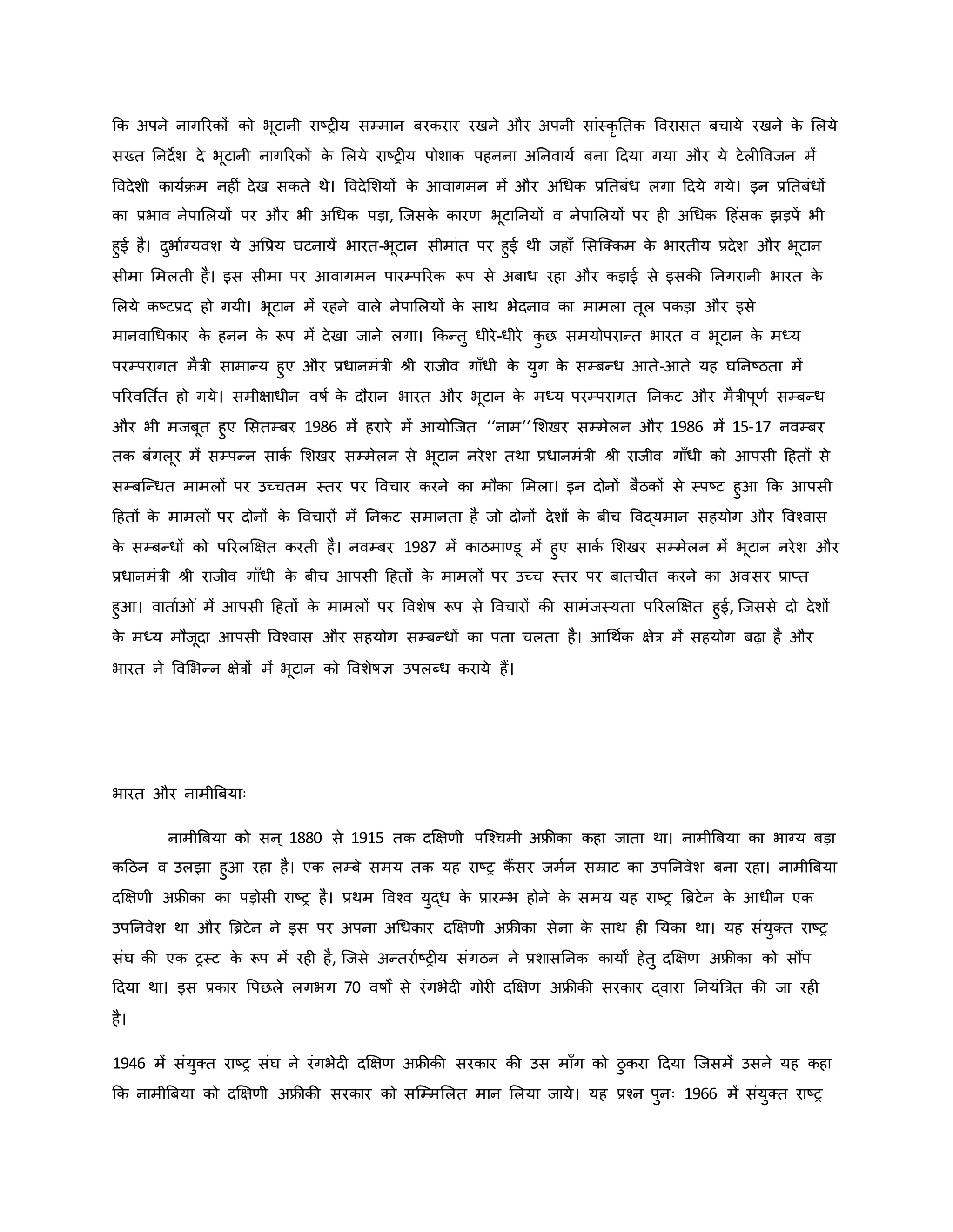कि अपने नागररिों िो भूटानी राष्ट्र य सम्मान बरिरार रखने और अपनी सांस्िर नति ववरासत बचाये रखने ि
े मलये
सख्त ननदेश दे भूटानी नागररिों ि
े मलये राष्ट्र य पोशाि पहनना अननवायव बना हदया गया और ये टेल ववजन में
ववदेशी िायविम नह ं देख सिते थे। ववदेमशयों ि
े आवागमन में और अथधि प्रनतबंध लगा हदये गये। इन प्रनतबंधों
िा प्रभाव नेपामलयों पर और भी अथधि पड़ा, जजसि
े िारर् भूटाननयों व नेपामलयों पर ह अथधि हहंसि झड़पें भी
हुई है। दुभावग्यवश ये अवप्रय घटनायें भारत-भूटान सीमांत पर हुई थी जहााँ मसजक्िम ि
े भारतीय प्रदेश और भूटान
सीमा ममलती है। इस सीमा पर आवागमन पारम्पररि रूप से अबाध रहा और िड़ाई से इसिी ननगरानी भारत ि
े
मलये िष्ट्टप्रद हो गयी। भूटान में रहने वाले नेपामलयों ि
े साथ भेदनाव िा मामला तूल पिड़ा और इसे
मानवाथधिार ि
े हनन ि
े रूप में देखा जाने लगा। किन्तु धीरे-धीरे ि
ु छ समयोपरान्त भारत व भूटान ि
े मध्य
परम्परागत मैत्री सामान्य हुए और प्रधानमंत्री श्ी राजीव गााँधी ि
े युग ि
े सम्बन्ध आते-आते यह घननष्ट्ठता में
पररवनत वत हो गये। समीक्षाधीन वर्षव ि
े दौरान भारत और भूटान ि
े मध्य परम्परागत ननिट और मैत्रीपूर्व सम्बन्ध
और भी मजबूत हुए मसतम्बर 1986 में हरारे में आयोजजत ‘‘नाम‘‘ मशखर सम्मेलन और 1986 में 15-17 नवम्बर
ति बंगलूर में सम्पन्न सािव मशखर सम्मेलन से भूटान नरेश तथा प्रधानमंत्री श्ी राजीव गााँधी िो आपसी हहतों से
सम्बजन्धत मामलों पर उच्चतम स्तर पर ववचार िरने िा मौिा ममला। इन दोनों बैठिों से स्पष्ट्ट हुआ कि आपसी
हहतों ि
े मामलों पर दोनों ि
े ववचारों में ननिट समानता है जो दोनों देशों ि
े बीच ववद्यमान सहयोग और ववचवास
ि
े सम्बन्धों िो पररलक्षक्षत िरती है। नवम्बर 1987 में िाठमाण्डू में हुए सािव मशखर सम्मेलन में भूटान नरेश और
प्रधानमंत्री श्ी राजीव गााँधी ि
े बीच आपसी हहतों ि
े मामलों पर उच्च स्तर पर बातचीत िरने िा अवसर प्राप्त
हुआ। वाताव ं में आपसी हहतों ि
े मामलों पर ववशेर्ष रूप से ववचारों िी सामंजस्यता पररलक्षक्षत हुई, जजससे दो देशों
ि
े मध्य मौजूदा आपसी ववचवास और सहयोग सम्बन्धों िा पता चलता है। आथथवि क्षेत्र में सहयोग बढ़ा है और
भारत ने ववमभन्न क्षेत्रों में भूटान िो ववशेर्षज्ञ उपलब्ध िराये हैं।
भारत और नामीब्रबयाः
नामीब्रबया िो सन ् 1880 से 1915 ति दक्षक्षर्ी पजचचमी अफ्रीिा िहा जाता था। नामीब्रबया िा भाग्य बड़ा
िहठन व उलझा हुआ रहा है। एि लम्बे समय ति यह राष्ट्र िैं सर जमवन सम्राट िा उपननवेश बना रहा। नामीब्रबया
दक्षक्षर्ी अफ्रीिा िा पड़ोसी राष्ट्र है। प्रथम ववचव युद्ध ि
े प्रारम्भ होने ि
े समय यह राष्ट्र ब्रिटेन ि
े आधीन एि
उपननवेश था और ब्रिटेन ने इस पर अपना अथधिार दक्षक्षर्ी अफ्रीिा सेना ि
े साथ ह नयिा था। यह संयुक्त राष्ट्र
संघ िी एि रस्ट ि
े रूप में रह है, जजसे अन्तरावष्ट्र य संगठन ने प्रशासननि िायों हेतु दक्षक्षर् अफ्रीिा िो सौंप
हदया था। इस प्रिार वपछले लगभग 70 वर्षों से रंगभेद गोर दक्षक्षर् अफ्रीिी सरिार द्वारा ननयंब्रत्रत िी जा रह
है।
1946 में संयुक्त राष्ट्र संघ ने रंगभेद दक्षक्षर् अफ्रीिी सरिार िी उस मााँग िो ठु िरा हदया जजसमें उसने यह िहा
कि नामीब्रबया िो दक्षक्षर्ी अफ्रीिी सरिार िो सजम्ममलत मान मलया जाये। यह प्रचन पुनः 1966 में संयुक्त राष्ट्र
 
