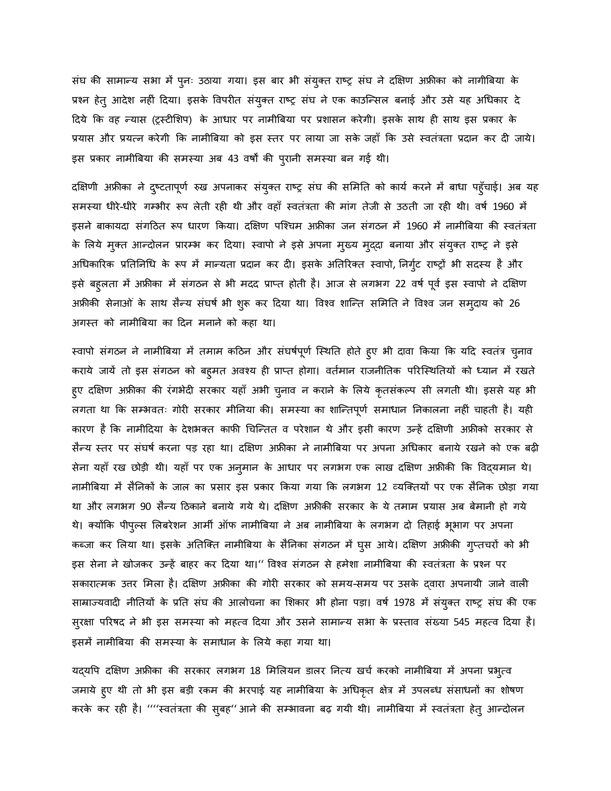 संघ िी सामान्य सभा में पुनः उठाया गया। इस बार भी संयुक्त राष्ट्र संघ ने दक्षक्षर् अफ्रीिा िो नागीब्रबया ि
े
प्रचन हेतु आदेश नह ं हदया। इसि
े ववपर त संयुक्त राष्ट्र संघ ने एि िाउजन्सल बनाई और उसे यह अथधिार दे
हदये कि वह न्यास (रस्ट मशप) ि
े आधार पर नामीब्रबया पर प्रशासन िरेगी। इसि
े साथ ह साथ इस प्रिार ि
े
प्रयास और प्रयत्न िरेगी कि नामीब्रबया िो इस स्तर पर लाया जा सि
े जहााँ कि उसे स्वतंत्रता प्रदान िर द जाये।
इस प्रिार नामीब्रबया िी समस्या अब 43 वर्षों िी पुरानी समस्या बन गई थी।
दक्षक्षर्ी अफ्रीिा ने दुष्ट्टतापूर्व रुख अपनािर संयुक्त राष्ट्र संघ िी सममनत िो िायव िरने में बाधा पहुाँचाई। अब यह
समस्या धीरे-धीरे गम्भीर रूप लेती रह थी और वहााँ स्वतंत्रता िी मांग तेजी से उठती जा रह थी। वर्षव 1960 में
इसने बािायदा संगहठत रूप धारर् किया। दक्षक्षर् पजचचम अफ्रीिा जन संगठन में 1960 में नामीब्रबया िी स्वतंत्रता
ि
े मलये मुक्त आन्दोलन प्रारम्भ िर हदया। स्वापो ने इसे अपना मुख्य मुद्दा बनाया और संयुक्त राष्ट्र ने इसे
अथधिाररि प्रनतननथध ि
े रूप में मान्यता प्रदान िर द । इसि
े अनतररक्त स्वापो, ननगुवट राष्ट्रों भी सदस्य है और
इसे बहुलता में अफ्रीिा में संगठन से भी मदद प्राप्त होती है। आज से लगभग 22 वर्षव पूवव इस स्वापो ने दक्षक्षर्
अफ्रीिी सेना ं ि
े साथ सैन्य संघर्षव भी शुरू िर हदया था। ववचव शाजन्त सममनत ने ववचव जन समुदाय िो 26
अगस्त िो नामीब्रबया िा हदन मनाने िो िहा था।
स्वापो संगठन ने नामीब्रबया में तमाम िहठन और संघर्षवपूर्व जस्थनत होते हुए भी दावा किया कि यहद स्वतंत्र चुनाव
िराये जायें तो इस संगठन िो बहुमत अवचय ह प्राप्त होगा। वतवमान राजनीनति पररजस्थनतयों िो ध्यान में रखते
हुए दक्षक्षर् अफ्रीिा िी रंगभेद सरिार यहााँ अभी चुनाव न िराने ि
े मलये िर तसंिकप सी लगती थी। इससे यह भी
लगता था कि सम्भवतः गोर सरिार मीननया िी। समस्या िा शाजन्तपूर्व समाधान ननिालना नह ं चाहती है। यह
िारर् है कि नामीहदया ि
े देशभक्त िाफी थचजन्तत व परेशान थे और इसी िारर् उन्हें दक्षक्षर्ी अफ्रीिो सरिार से
सैन्य स्तर पर संघर्षव िरना पड़ रहा था। दक्षक्षर् अफ्रीिा ने नामीब्रबया पर अपना अथधिार बनाये रखने िो एि बढ़
सेना यहााँ रख छोड़ी थी। यहााँ पर एि अनुमान ि
े आधार पर लगभग एि लाख दक्षक्षर् अफ्रीिी कि ववद्यमान थे।
नामीब्रबया में सैननिों ि
े जाल िा प्रसार इस प्रिार किया गया कि लगभग 12 व्यजक्तयों पर एि सैननि छोड़ा गया
था और लगभग 90 सैन्य हठिाने बनाये गये थे। दक्षक्षर् अफ्रीिी सरिार ि
े ये तमाम प्रयास अब बेमानी हो गये
थे। क्योंकि पीपुकस मलबरेशन आमी ऑफ नामीब्रबया ने अब नामीब्रबया ि
े लगभग दो नतहाई भूभाग पर अपना
िब्जा िर मलया था। इसि
े अनतजक्त नामीब्रबया ि
े सैननिा संगठन में घुस आये। दक्षक्षर् अफ्रीिी गुप्तचरों िो भी
इस सेना ने खोजिर उन्हें बाहर िर हदया था।‘‘ ववचव संगठन से हमेशा नामीब्रबया िी स्वतंत्रता ि
े प्रचन पर
सिारात्मि उत्तर ममला है। दक्षक्षर् अफ्रीिा िी गोर सरिार िो समय-समय पर उसि
े द्वारा अपनायी जाने वाल
साम्राज्यवाद नीनतयों ि
े प्रनत संघ िी आलोचना िा मशिार भी होना पड़ा। वर्षव 1978 में संयुक्त राष्ट्र संघ िी एि
सुरक्षा पररर्षद ने भी इस समस्या िो महत्व हदया और उसने सामान्य सभा ि
े प्रस्ताव संख्या 545 महत्व हदया है।
इसमें नामीब्रबया िी समस्या ि
े समाधान ि
े मलये िहा गया था।
यद्यवप दक्षक्षर् अफ्रीिा िी सरिार लगभग 18 मममलयन डालर ननत्य खचव िरिो नामीब्रबया में अपना प्रभुत्व
जमाये हुए थी तो भी इस बड़ी रिम िी भरपाई यह नामीब्रबया ि
े अथधिर त क्षेत्र में उपलब्ध संसाधनों िा शोर्षर्
िरि
े िर रह है। ‘‘‘‘स्वतंत्रता िी सुबह‘‘ आने िी सम्भावना बढ़ गयी थी। नामीब्रबया में स्वतंत्रता हेतु आन्दोलन
 