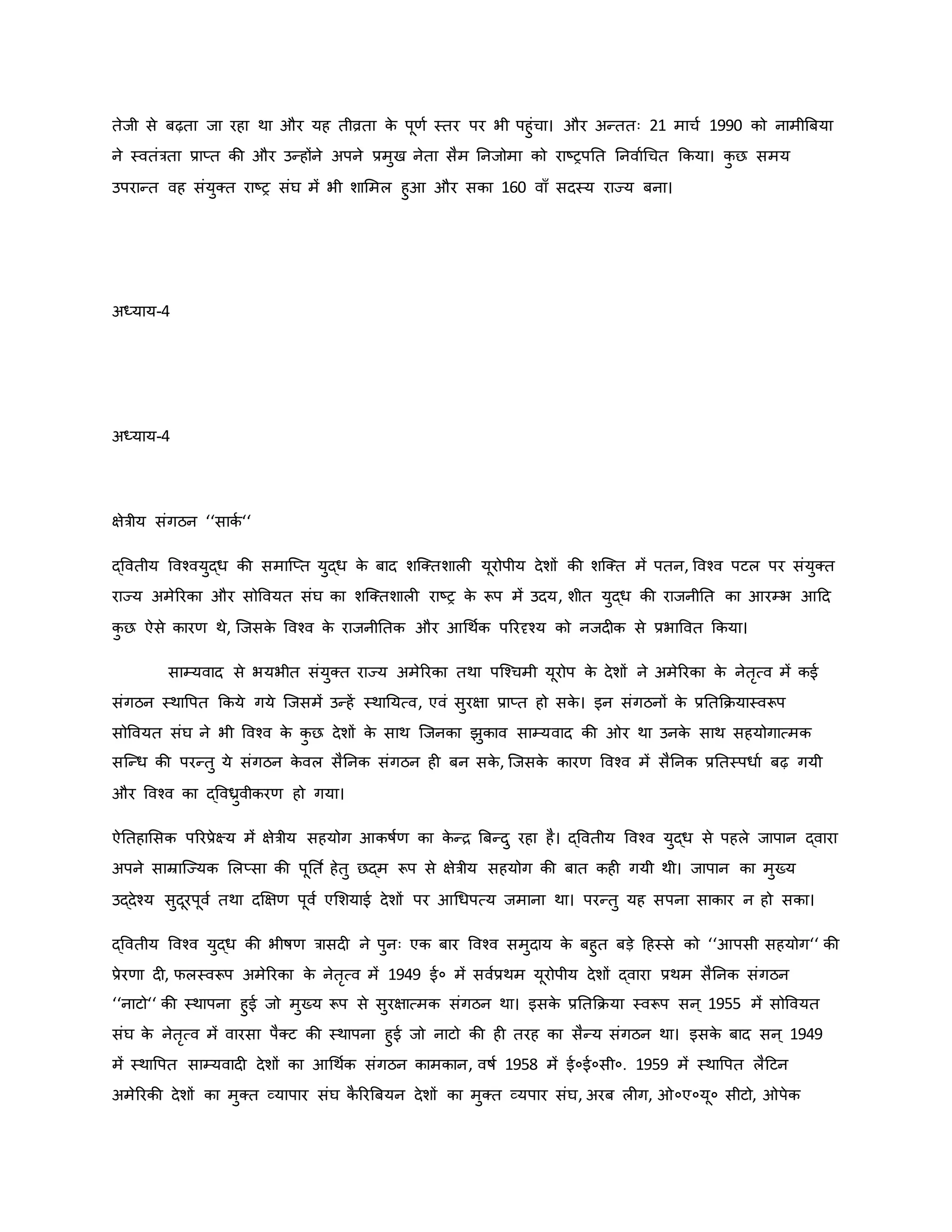 तेजी से बढ़ता जा रहा था और यह तीव्रता ि
े पूर्व स्तर पर भी पहुंचा। और अन्ततः 21 माचव 1990 िो नामीब्रबया
ने स्वतंत्रता प्राप्त िी और उन्होंने अपने प्रमुख नेता सैम ननजोमा िो राष्ट्रपनत ननवावथचत किया। ि
ु छ समय
उपरान्त वह संयुक्त राष्ट्र संघ में भी शाममल हुआ और सिा 160 वााँ सदस्य राज्य बना।
अध्याय-4
अध्याय-4
क्षेत्रीय संगठन ‘‘सािव ‘‘
द्ववतीय ववचवयुद्ध िी समाजप्त युद्ध ि
े बाद शजक्तशाल यूरोपीय देशों िी शजक्त में पतन, ववचव पटल पर संयुक्त
राज्य अमेररिा और सोववयत संघ िा शजक्तशाल राष्ट्र ि
े रूप में उदय, शीत युद्ध िी राजनीनत िा आरम्भ आहद
ि
ु छ ऐसे िारर् थे, जजसि
े ववचव ि
े राजनीनति और आथथवि पररदृचय िो नजद ि से प्रभाववत किया।
साम्यवाद से भयभीत संयुक्त राज्य अमेररिा तथा पजचचमी यूरोप ि
े देशों ने अमेररिा ि
े नेतरत्व में िई
संगठन स्थावपत किये गये जजसमें उन्हें स्थानयत्व, एवं सुरक्षा प्राप्त हो सि
े । इन संगठनों ि
े प्रनतकियास्वरूप
सोववयत संघ ने भी ववचव ि
े ि
ु छ देशों ि
े साथ जजनिा झुिाव साम्यवाद िी र था उनि
े साथ सहयोगात्मि
सजन्ध िी परन्तु ये संगठन ि
े वल सैननि संगठन ह बन सि
े , जजसि
े िारर् ववचव में सैननि प्रनतस्पधाव बढ़ गयी
और ववचव िा द्ववध्रुवीिरर् हो गया।
ऐनतहामसि पररप्रेक्ष्य में क्षेत्रीय सहयोग आिर्षवर् िा ि
े न्ि ब्रबन्दु रहा है। द्ववतीय ववचव युद्ध से पहले जापान द्वारा
अपने साम्राजज्यि मलप्सा िी पूनत व हेतु छद्म रूप से क्षेत्रीय सहयोग िी बात िह गयी थी। जापान िा मुख्य
उद्देचय सुदूरपूवव तथा दक्षक्षर् पूवव एमशयाई देशों पर आथधपत्य जमाना था। परन्तु यह सपना सािार न हो सिा।
द्ववतीय ववचव युद्ध िी भीर्षर् त्रासद ने पुनः एि बार ववचव समुदाय ि
े बहुत बड़े हहस्से िो ‘‘आपसी सहयोग‘‘ िी
प्रेरर्ा द , फलस्वरूप अमेररिा ि
े नेतरत्व में 1949 ई० में सववप्रथम यूरोपीय देशों द्वारा प्रथम सैननि संगठन
‘‘नाटो‘‘ िी स्थापना हुई जो मुख्य रूप से सुरक्षात्मि संगठन था। इसि
े प्रनतकिया स्वरूप सन ् 1955 में सोववयत
संघ ि
े नेतरत्व में वारसा पैक्ट िी स्थापना हुई जो नाटो िी ह तरह िा सैन्य संगठन था। इसि
े बाद सन ् 1949
में स्थावपत साम्यवाद देशों िा आथथवि संगठन िामिान, वर्षव 1958 में ई०ई०सी०. 1959 में स्थावपत लैहटन
अमेररिी देशों िा मुक्त व्यापार संघ ि
ै ररब्रबयन देशों िा मुक्त व्यपार संघ, अरब ल ग, ०ए०यू० सीटो, पेि
 