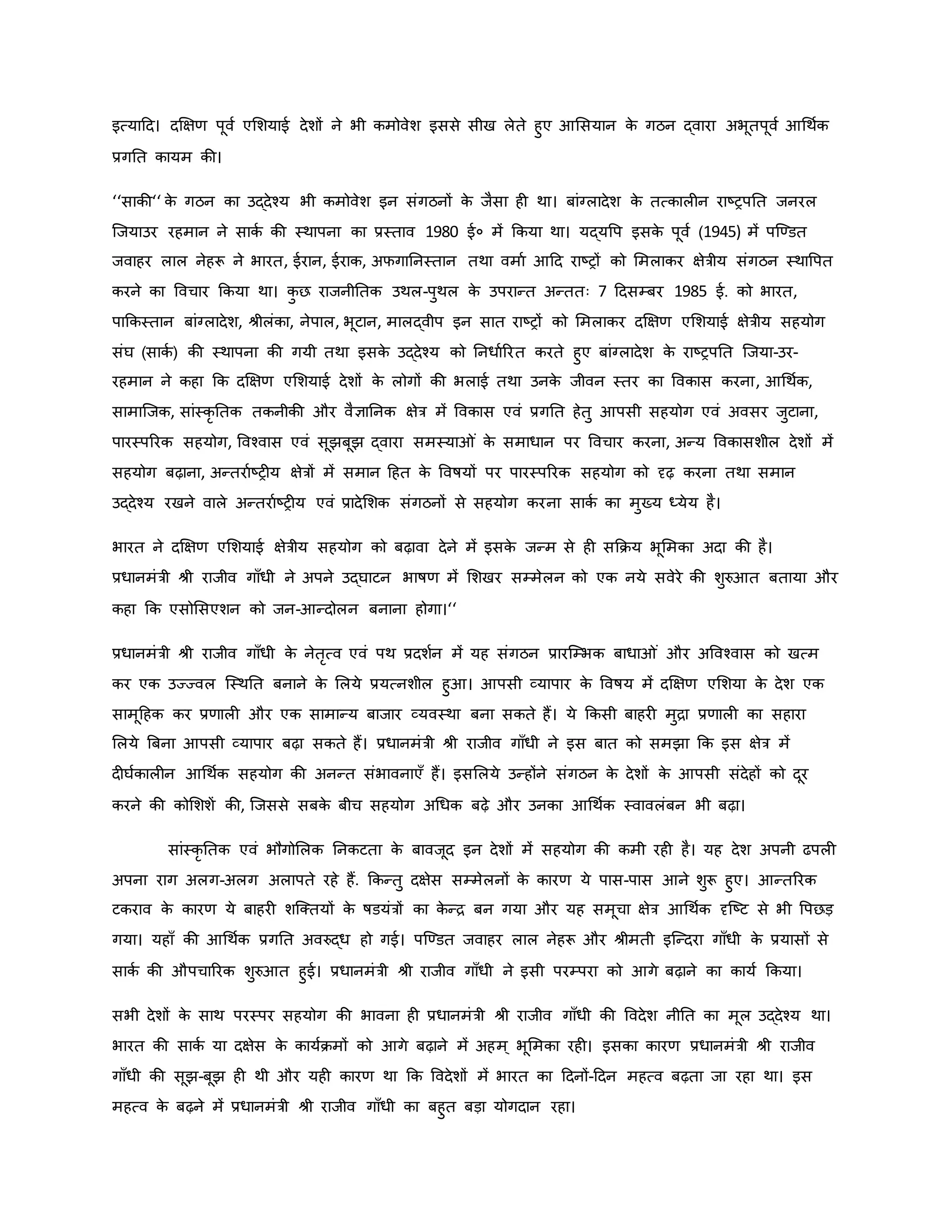 इत्याहद। दक्षक्षर् पूवव एमशयाई देशों ने भी िमोवेश इससे सीख लेते हुए आमसयान ि
े गठन द्वारा अभूतपूवव आथथवि
प्रगनत िायम िी।
‘‘सािी‘‘ ि
े गठन िा उद्देचय भी िमोवेश इन संगठनों ि
े जैसा ह था। बांग्लादेश ि
े तत्िाल न राष्ट्रपनत जनरल
जजयाउर रहमान ने सािव िी स्थापना िा प्रस्ताव 1980 ई० में किया था। यद्यवप इसि
े पूवव (1945) में पजण्डत
जवाहर लाल नेहरू ने भारत, ईरान, ईराि, अफगाननस्तान तथा वमाव आहद राष्ट्रों िो ममलािर क्षेत्रीय संगठन स्थावपत
िरने िा ववचार किया था। ि
ु छ राजनीनति उथल-पुथल ि
े उपरान्त अन्ततः 7 हदसम्बर 1985 ई. िो भारत,
पाकिस्तान बांग्लादेश, श्ीलंिा, नेपाल, भूटान, मालद्वीप इन सात राष्ट्रों िो ममलािर दक्षक्षर् एमशयाई क्षेत्रीय सहयोग
संघ (सािव ) िी स्थापना िी गयी तथा इसि
े उद्देचय िो ननधावररत िरते हुए बांग्लादेश ि
े राष्ट्रपनत जजया-उर-
रहमान ने िहा कि दक्षक्षर् एमशयाई देशों ि
े लोगों िी भलाई तथा उनि
े जीवन स्तर िा वविास िरना, आथथवि,
सामाजजि, सांस्िर नति तिनीिी और वैज्ञाननि क्षेत्र में वविास एवं प्रगनत हेतु आपसी सहयोग एवं अवसर जुटाना,
पारस्पररि सहयोग, ववचवास एवं सूझबूझ द्वारा समस्या ं ि
े समाधान पर ववचार िरना, अन्य वविासशील देशों में
सहयोग बढ़ाना, अन्तरावष्ट्र य क्षेत्रों में समान हहत ि
े ववर्षयों पर पारस्पररि सहयोग िो दृढ़ िरना तथा समान
उद्देचय रखने वाले अन्तरावष्ट्र य एवं प्रादेमशि संगठनों से सहयोग िरना सािव िा मुख्य ध्येय है।
भारत ने दक्षक्षर् एमशयाई क्षेत्रीय सहयोग िो बढ़ावा देने में इसि
े जन्म से ह सकिय भूममिा अदा िी है।
प्रधानमंत्री श्ी राजीव गााँधी ने अपने उद्घाटन भार्षर् में मशखर सम्मेलन िो एि नये सवेरे िी शुरुआत बताया और
िहा कि एसोमसएशन िो जन-आन्दोलन बनाना होगा।‘‘
प्रधानमंत्री श्ी राजीव गााँधी ि
े नेतरत्व एवं पथ प्रदशवन में यह संगठन प्रारजम्भि बाधा ं और अववचवास िो खत्म
िर एि उज्ज्वल जस्थनत बनाने ि
े मलये प्रयत्नशील हुआ। आपसी व्यापार ि
े ववर्षय में दक्षक्षर् एमशया ि
े देश एि
सामूहहि िर प्रर्ाल और एि सामान्य बाजार व्यवस्था बना सिते हैं। ये किसी बाहर मुिा प्रर्ाल िा सहारा
मलये ब्रबना आपसी व्यापार बढ़ा सिते हैं। प्रधानमंत्री श्ी राजीव गााँधी ने इस बात िो समझा कि इस क्षेत्र में
द घविाल न आथथवि सहयोग िी अनन्त संभावनाएाँ हैं। इसमलये उन्होंने संगठन ि
े देशों ि
े आपसी संदेहों िो दूर
िरने िी िोमशशें िी, जजससे सबि
े बीच सहयोग अथधि बढ़े और उनिा आथथवि स्वावलंबन भी बढ़ा।
सांस्िर नति एवं भौगोमलि ननिटता ि
े बावजूद इन देशों में सहयोग िी िमी रह है। यह देश अपनी ढपल
अपना राग अलग-अलग अलापते रहे हैं. किन्तु दक्षेस सम्मेलनों ि
े िारर् ये पास-पास आने शुरू हुए। आन्तररि
टिराव ि
े िारर् ये बाहर शजक्तयों ि
े र्षडयंत्रों िा ि
े न्ि बन गया और यह समूचा क्षेत्र आथथवि दृजष्ट्ट से भी वपछड़
गया। यहााँ िी आथथवि प्रगनत अवरुद्ध हो गई। पजण्डत जवाहर लाल नेहरू और श्ीमती इजन्दरा गााँधी ि
े प्रयासों से
सािव िी औपचाररि शुरुआत हुई। प्रधानमंत्री श्ी राजीव गााँधी ने इसी परम्परा िो आगे बढ़ाने िा िायव किया।
सभी देशों ि
े साथ परस्पर सहयोग िी भावना ह प्रधानमंत्री श्ी राजीव गााँधी िी ववदेश नीनत िा मूल उद्देचय था।
भारत िी सािव या दक्षेस ि
े िायविमों िो आगे बढ़ाने में अहम ् भूममिा रह । इसिा िारर् प्रधानमंत्री श्ी राजीव
गााँधी िी सूझ-बूझ ह थी और यह िारर् था कि ववदेशों में भारत िा हदनों-हदन महत्व बढ़ता जा रहा था। इस
महत्व ि
े बढ़ने में प्रधानमंत्री श्ी राजीव गााँधी िा बहुत बड़ा योगदान रहा।
 