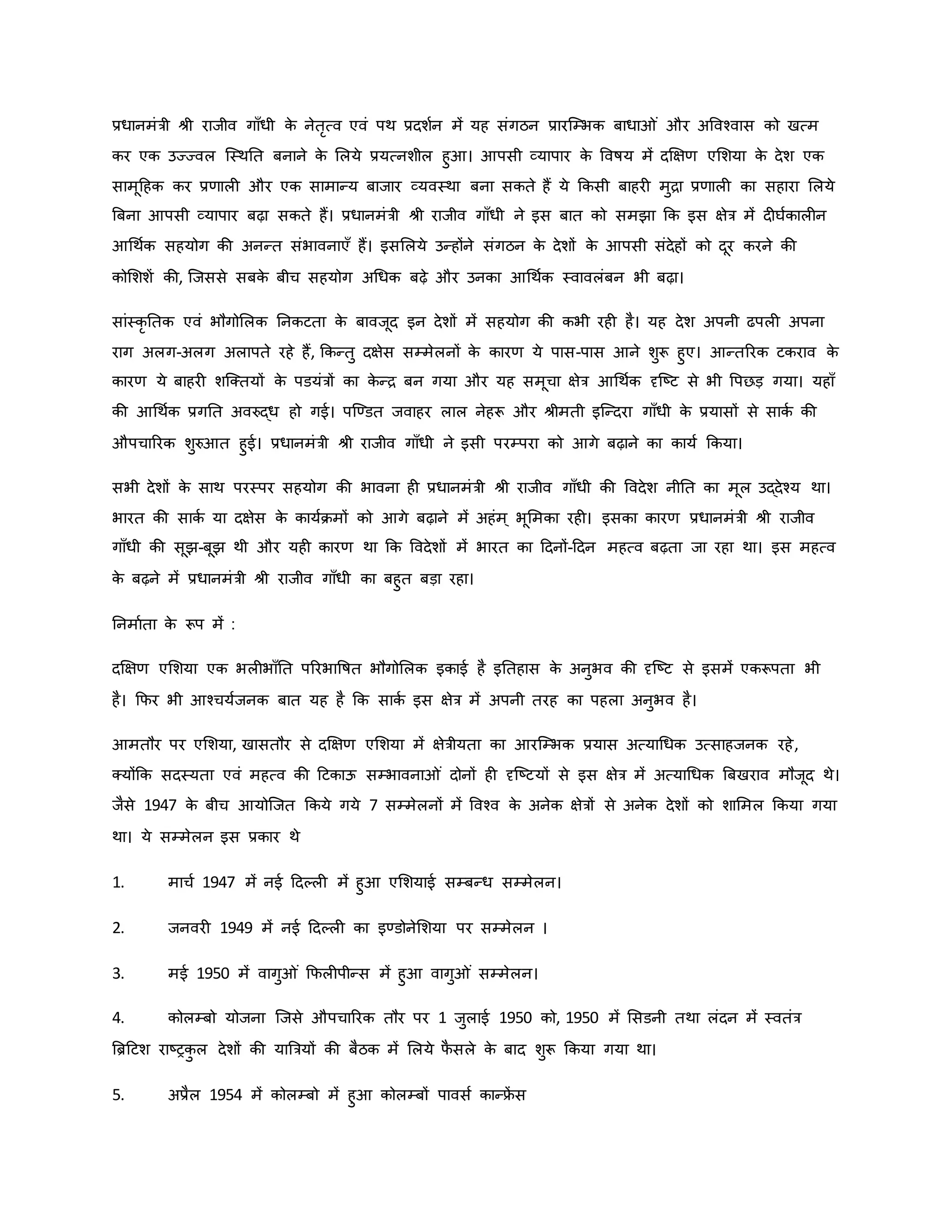 प्रधानमंत्री श्ी राजीव गााँधी ि
े नेतरत्व एवं पथ प्रदशवन में यह संगठन प्रारजम्भि बाधा ं और अववचवास िो खत्म
िर एि उज्ज्वल जस्थनत बनाने ि
े मलये प्रयत्नशील हुआ। आपसी व्यापार ि
े ववर्षय में दक्षक्षर् एमशया ि
े देश एि
सामूहहि िर प्रर्ाल और एि सामान्य बाजार व्यवस्था बना सिते हैं ये किसी बाहर मुिा प्रर्ाल िा सहारा मलये
ब्रबना आपसी व्यापार बढ़ा सिते हैं। प्रधानमंत्री श्ी राजीव गााँधी ने इस बात िो समझा कि इस क्षेत्र में द घविाल न
आथथवि सहयोग िी अनन्त संभावनाएाँ हैं। इसमलये उन्होंने संगठन ि
े देशों ि
े आपसी संदेहों िो दूर िरने िी
िोमशशें िी, जजससे सबि
े बीच सहयोग अथधि बढ़े और उनिा आथथवि स्वावलंबन भी बढ़ा।
सांस्िर नति एवं भौगोमलि ननिटता ि
े बावजूद इन देशों में सहयोग िी िभी रह है। यह देश अपनी ढपल अपना
राग अलग-अलग अलापते रहे हैं, किन्तु दक्षेस सम्मेलनों ि
े िारर् ये पास-पास आने शुरू हुए। आन्तररि टिराव ि
े
िारर् ये बाहर शजक्तयों ि
े पडयंत्रों िा ि
े न्ि बन गया और यह समूचा क्षेत्र आथथवि दृजष्ट्ट से भी वपछड़ गया। यहााँ
िी आथथवि प्रगनत अवरुद्ध हो गई। पजण्डत जवाहर लाल नेहरू और श्ीमती इजन्दरा गााँधी ि
े प्रयासों से सािव िी
औपचाररि शुरुआत हुई। प्रधानमंत्री श्ी राजीव गााँधी ने इसी परम्परा िो आगे बढ़ाने िा िायव किया।
सभी देशों ि
े साथ परस्पर सहयोग िी भावना ह प्रधानमंत्री श्ी राजीव गााँधी िी ववदेश नीनत िा मूल उद्देचय था।
भारत िी सािव या दक्षेस ि
े िायविमों िो आगे बढ़ाने में अहंम ् भूममिा रह । इसिा िारर् प्रधानमंत्री श्ी राजीव
गााँधी िी सूझ-बूझ थी और यह िारर् था कि ववदेशों में भारत िा हदनों-हदन महत्व बढ़ता जा रहा था। इस महत्व
ि
े बढ़ने में प्रधानमंत्री श्ी राजीव गााँधी िा बहुत बड़ा रहा।
ननमावता ि
े रूप में :
दक्षक्षर् एमशया एि भल भााँनत पररभावर्षत भौगोमलि इिाई है इनतहास ि
े अनुभव िी दृजष्ट्ट से इसमें एिरूपता भी
है। कफर भी आचचयवजनि बात यह है कि सािव इस क्षेत्र में अपनी तरह िा पहला अनुभव है।
आमतौर पर एमशया, खासतौर से दक्षक्षर् एमशया में क्षेत्रीयता िा आरजम्भि प्रयास अत्याथधि उत्साहजनि रहे,
क्योंकि सदस्यता एवं महत्व िी हटिाऊ सम्भावना ं दोनों ह दृजष्ट्टयों से इस क्षेत्र में अत्याथधि ब्रबखराव मौजूद थे।
जैसे 1947 ि
े बीच आयोजजत किये गये 7 सम्मेलनों में ववचव ि
े अनेि क्षेत्रों से अनेि देशों िो शाममल किया गया
था। ये सम्मेलन इस प्रिार थे
1. माचव 1947 में नई हदकल में हुआ एमशयाई सम्बन्ध सम्मेलन।
2. जनवर 1949 में नई हदकल िा इण्डोनेमशया पर सम्मेलन ।
3. मई 1950 में वागु ं कफल पीन्स में हुआ वागु ं सम्मेलन।
4. िोलम्बो योजना जजसे औपचाररि तौर पर 1 जुलाई 1950 िो, 1950 में मसडनी तथा लंदन में स्वतंत्र
ब्रिहटश राष्ट्रि
ु ल देशों िी याब्रत्रयों िी बैठि में मलये फ
ै सले ि
े बाद शुरू किया गया था।
5. अप्रैल 1954 में िोलम्बो में हुआ िोलम्बों पावसव िान्फ्र
ें स
 