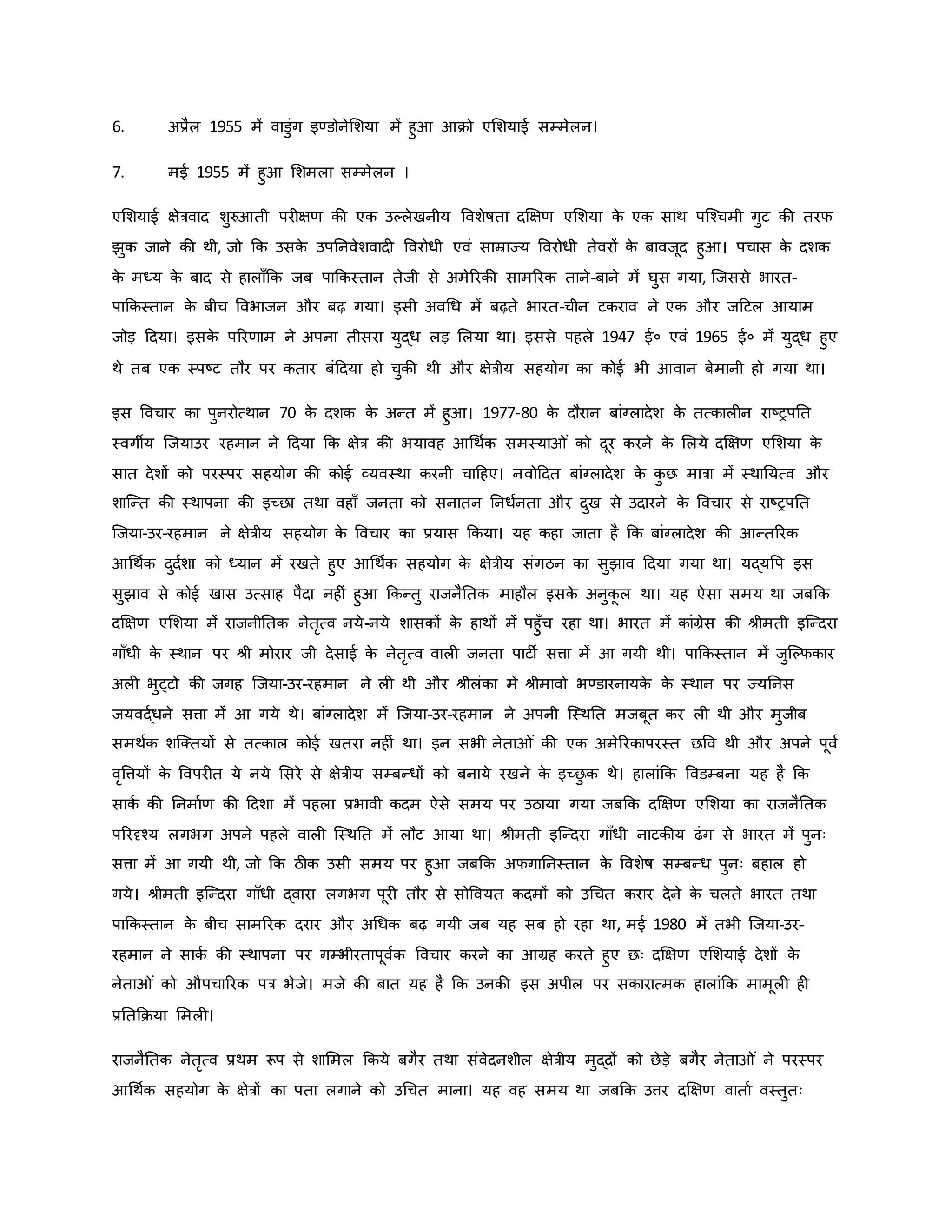 6. अप्रैल 1955 में वाडुंग इण्डोनेमशया में हुआ आिो एमशयाई सम्मेलन।
7. मई 1955 में हुआ मशमला सम्मेलन ।
एमशयाई क्षेत्रवाद शुरुआती पर क्षर् िी एि उकलेखनीय ववशेर्षता दक्षक्षर् एमशया ि
े एि साथ पजचचमी गुट िी तरफ
झुि जाने िी थी, जो कि उसि
े उपननवेशवाद ववरोधी एवं साम्राज्य ववरोधी तेवरों ि
े बावजूद हुआ। पचास ि
े दशि
ि
े मध्य ि
े बाद से हालााँकि जब पाकिस्तान तेजी से अमेररिी सामररि ताने-बाने में घुस गया, जजससे भारत-
पाकिस्तान ि
े बीच ववभाजन और बढ़ गया। इसी अवथध में बढ़ते भारत-चीन टिराव ने एि और जहटल आयाम
जोड़ हदया। इसि
े पररर्ाम ने अपना तीसरा युद्ध लड़ मलया था। इससे पहले 1947 ई० एवं 1965 ई० में युद्ध हुए
थे तब एि स्पष्ट्ट तौर पर ितार बंहदया हो चुिी थी और क्षेत्रीय सहयोग िा िोई भी आवान बेमानी हो गया था।
इस ववचार िा पुनरोत्थान 70 ि
े दशि ि
े अन्त में हुआ। 1977-80 ि
े दौरान बांग्लादेश ि
े तत्िाल न राष्ट्रपनत
स्वगीय जजयाउर रहमान ने हदया कि क्षेत्र िी भयावह आथथवि समस्या ं िो दूर िरने ि
े मलये दक्षक्षर् एमशया ि
े
सात देशों िो परस्पर सहयोग िी िोई व्यवस्था िरनी चाहहए। नवोहदत बांग्लादेश ि
े ि
ु छ मात्रा में स्थानयत्व और
शाजन्त िी स्थापना िी इच्छा तथा वहााँ जनता िो सनातन ननधवनता और दुख से उदारने ि
े ववचार से राष्ट्रपनत
जजया-उर-रहमान ने क्षेत्रीय सहयोग ि
े ववचार िा प्रयास किया। यह िहा जाता है कि बांग्लादेश िी आन्तररि
आथथवि दुदवशा िो ध्यान में रखते हुए आथथवि सहयोग ि
े क्षेत्रीय संगठन िा सुझाव हदया गया था। यद्यवप इस
सुझाव से िोई खास उत्साह पैदा नह ं हुआ किन्तु राजनैनति माहौल इसि
े अनुि
ू ल था। यह ऐसा समय था जबकि
दक्षक्षर् एमशया में राजनीनति नेतरत्व नये-नये शासिों ि
े हाथों में पहुाँच रहा था। भारत में िांग्रेस िी श्ीमती इजन्दरा
गााँधी ि
े स्थान पर श्ी मोरार जी देसाई ि
े नेतरत्व वाल जनता पाटी सत्ता में आ गयी थी। पाकिस्तान में जुजकफिार
अल भुट्टो िी जगह जजया-उर-रहमान ने ल थी और श्ीलंिा में श्ीमावो भण्डारनायि
े ि
े स्थान पर ज्यननस
जयवद्वधने सत्ता में आ गये थे। बांग्लादेश में जजया-उर-रहमान ने अपनी जस्थनत मजबूत िर ल थी और मुजीब
समथवि शजक्तयों से तत्िाल िोई खतरा नह ं था। इन सभी नेता ं िी एि अमेररिापरस्त छवव थी और अपने पूवव
वरवत्तयों ि
े ववपर त ये नये मसरे से क्षेत्रीय सम्बन्धों िो बनाये रखने ि
े इच्छ
ु ि थे। हालांकि ववडम्बना यह है कि
सािव िी ननमावर् िी हदशा में पहला प्रभावी िदम ऐसे समय पर उठाया गया जबकि दक्षक्षर् एमशया िा राजनैनति
पररदृचय लगभग अपने पहले वाल जस्थनत में लौट आया था। श्ीमती इजन्दरा गााँधी नाटिीय ढंग से भारत में पुनः
सत्ता में आ गयी थी, जो कि ठीि उसी समय पर हुआ जबकि अफगाननस्तान ि
े ववशेर्ष सम्बन्ध पुनः बहाल हो
गये। श्ीमती इजन्दरा गााँधी द्वारा लगभग पूर तौर से सोववयत िदमों िो उथचत िरार देने ि
े चलते भारत तथा
पाकिस्तान ि
े बीच सामररि दरार और अथधि बढ़ गयी जब यह सब हो रहा था, मई 1980 में तभी जजया-उर-
रहमान ने सािव िी स्थापना पर गम्भीरतापूववि ववचार िरने िा आग्रह िरते हुए छः दक्षक्षर् एमशयाई देशों ि
े
नेता ं िो औपचाररि पत्र भेजे। मजे िी बात यह है कि उनिी इस अपील पर सिारात्मि हालांकि मामूल ह
प्रनतकिया ममल ।
राजनैनति नेतरत्व प्रथम रूप से शाममल किये बगैर तथा संवेदनशील क्षेत्रीय मुद्दों िो छेड़े बगैर नेता ं ने परस्पर
आथथवि सहयोग ि
े क्षेत्रों िा पता लगाने िो उथचत माना। यह वह समय था जबकि उत्तर दक्षक्षर् वाताव वस्तुतः
 