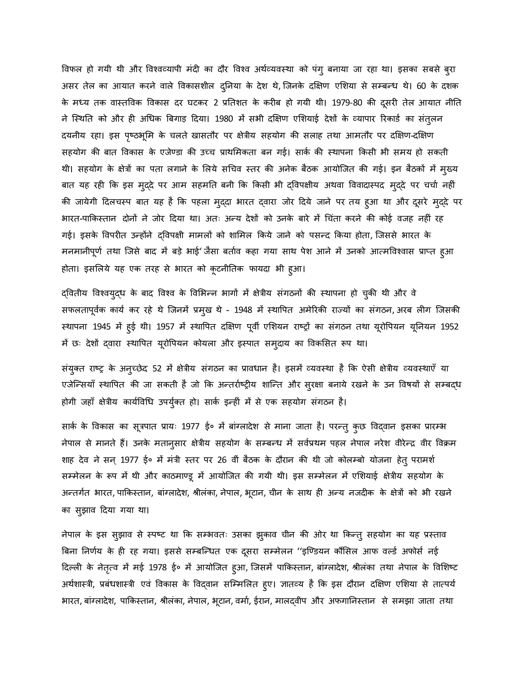 ववफल हो गयी थी और ववचवव्यापी मंद िा दौर ववचव अथवव्यवस्था िो पंगु बनाया जा रहा था। इसिा सबसे बुरा
असर तेल िा आयात िरने वाले वविासशील दुननया ि
े देश थे, जजनि
े दक्षक्षर् एमशया से सम्बन्ध थे। 60 ि
े दशि
ि
े मध्य ति वास्तववि वविास दर घटिर 2 प्रनतशत ि
े िर ब हो गयी थी। 1979-80 िी दूसर तेल आयात नीनत
ने जस्थनत िो और ह अथधि ब्रबगाड़ हदया। 1980 में सभी दक्षक्षर् एमशयाई देशों ि
े व्यापार ररिाडव िा संतुलन
दयनीय रहा। इस परष्ट्ठभूमम ि
े चलते खासतौर पर क्षेत्रीय सहयोग िी सलाह तथा आमतौर पर दक्षक्षर्-दक्षक्षर्
सहयोग िी बात वविास ि
े एजेण्डा िी उच्च प्राथममिता बन गई। सािव िी स्थापना किसी भी समय हो सिती
थी। सहयोग ि
े क्षेत्रों िा पता लगाने ि
े मलये सथचव स्तर िी अनेि बैठि आयोजजत िी गई। इन बैठिों में मुख्य
बात यह रह कि इस मुद्दे पर आम सहमनत बनी कि किसी भी द्ववपक्षीय अथवा वववादास्पद मुद्दे पर चचाव नह ं
िी जायेगी हदलचस्प बात यह है कि पहला मुद्दा भारत द्वारा जोर हदये जाने पर तय हुआ था और दूसरे मुद्दे पर
भारत-पाकिस्तान दोनों ने जोर हदया था। अतः अन्य देशों िो उनि
े बारे में थचंता िरने िी िोई वजह नह ं रह
गई। इसि
े ववपर त उन्होंने द्ववपक्षी मामलों िो शाममल किये जाने िो पसन्द किया होता, जजससे भारत ि
े
मनमानीपूर्व तथा जजसे बाद में बड़े भाई‘ जैसा बतावव िहा गया साथ पेश आने में उनिो आत्मववचवास प्राप्त हुआ
होता। इसमलये यह एि तरह से भारत िो ि
ू टनीनति फायदा भी हुआ।
द्ववतीय ववचवयुद्ध ि
े बाद ववचव ि
े ववमभन्न भागों में क्षेत्रीय संगठनों िी स्थापना हो चुिी थी और वे
सफलतापूववि िायव िर रहे थे जजनमें प्रमुख थे - 1948 में स्थावपत अमेररिी राज्यों िा संगठन, अरब ल ग जजसिी
स्थापना 1945 में हुई थी। 1957 में स्थावपत दक्षक्षर् पूवी एमशयन राष्ट्रों िा संगठन तथा यूरोवपयन यूननयन 1952
में छः देशों द्वारा स्थावपत यूरोवपयन िोयला और इस्पात समुदाय िा वविमसत रूप था।
संयुक्त राष्ट्र ि
े अनुच्छेद 52 में क्षेत्रीय संगठन िा प्रावधान है। इसमें व्यवस्था है कि ऐसी क्षेत्रीय व्यवस्थाएाँ या
एजेजन्सयााँ स्थावपत िी जा सिती है जो कि अन्तरावष्ट्र य शाजन्त और सुरक्षा बनाये रखने ि
े उन ववर्षयों से सम्बद्ध
होगी जहााँ क्षेत्रीय िायवववथध उपयुवक्त हो। सािव इन्ह ं में से एि सहयोग संगठन है।
सािव ि
े वविास िा सूत्रपात प्रायः 1977 ई० में बांग्लादेश से माना जाता है। परन्तु ि
ु छ ववद्वान इसिा प्रारम्भ
नेपाल से मानते हैं। उनि
े मतानुसार क्षेत्रीय सहयोग ि
े सम्बन्ध में सववप्रथम पहल नेपाल नरेश वीरेन्ि वीर वविम
शाह देव ने सन ् 1977 ई० में मंत्री स्तर पर 26 वीं बैठि ि
े दौरान िी थी जो िोलम्बो योजना हेतु परामशव
सम्मेलन ि
े रूप में थी और िाठमाण्डू में आयोजजत िी गयी थी। इस सम्मेलन में एमशयाई क्षेत्रीय सहयोग ि
े
अन्तगवत भारत, पाकिस्तान, बांग्लादेश, श्ीलंिा, नेपाल, भूटान, चीन ि
े साथ ह अन्य नजद ि ि
े क्षेत्रों िो भी रखने
िा सुझाव हदया गया था।
नेपाल ि
े इस सुझाव से स्पष्ट्ट था कि सम्भवतः उसिा झुिाव चीन िी र था किन्तु सहयोग िा यह प्रस्ताव
ब्रबना ननर्वय ि
े ह रह गया। इससे सम्बजन्धत एि दूसरा सम्मेलन ‘‘इजण्डयन िौंमसल आफ वकडव अफोसव नई
हदकल ि
े नेतरत्व में मई 1978 ई० में आयोजजत हुआ, जजसमें पाकिस्तान, बांग्लादेश, श्ीलंिा तथा नेपाल ि
े ववमशष्ट्ट
अथवशास्त्री, प्रबंधशास्त्री एवं वविास ि
े ववद्वान सजम्ममलत हुए। ज्ञातव्य है कि इस दौरान दक्षक्षर् एमशया से तात्पयव
भारत, बांग्लादेश, पाकिस्तान, श्ीलंिा, नेपाल, भूटान, वमाव, ईरान, मालद्वीप और अफगाननस्तान से समझा जाता तथा
 