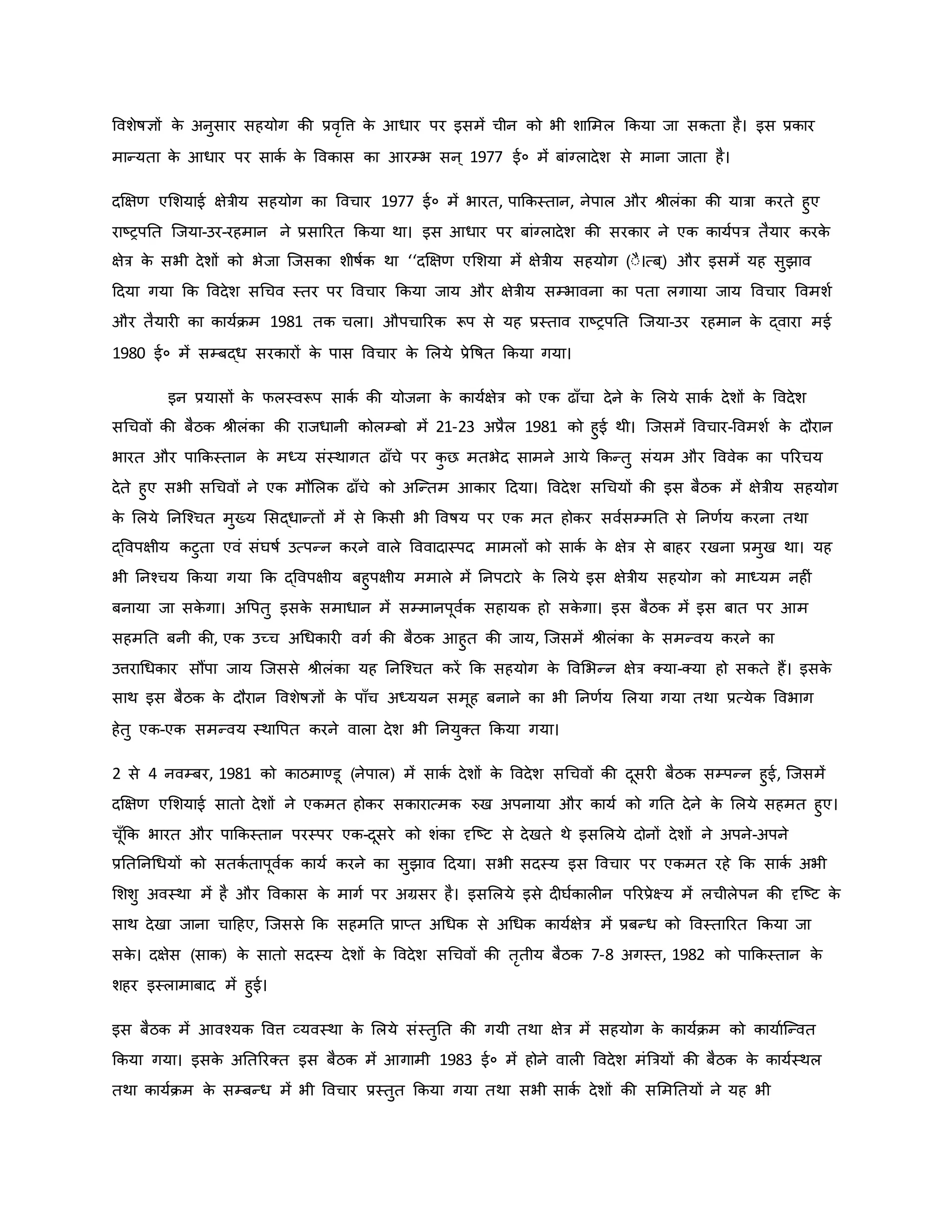 ववशेर्षज्ञों ि
े अनुसार सहयोग िी प्रवरवत्त ि
े आधार पर इसमें चीन िो भी शाममल किया जा सिता है। इस प्रिार
मान्यता ि
े आधार पर सािव ि
े वविास िा आरम्भ सन ् 1977 ई० में बांग्लादेश से माना जाता है।
दक्षक्षर् एमशयाई क्षेत्रीय सहयोग िा ववचार 1977 ई० में भारत, पाकिस्तान, नेपाल और श्ीलंिा िी यात्रा िरते हुए
राष्ट्रपनत जजया-उर-रहमान ने प्रसाररत किया था। इस आधार पर बांग्लादेश िी सरिार ने एि िायवपत्र तैयार िरि
े
क्षेत्र ि
े सभी देशों िो भेजा जजसिा शीर्षवि था ‘‘दक्षक्षर् एमशया में क्षेत्रीय सहयोग (ःै।त्ब ्) और इसमें यह सुझाव
हदया गया कि ववदेश सथचव स्तर पर ववचार किया जाय और क्षेत्रीय सम्भावना िा पता लगाया जाय ववचार ववमशव
और तैयार िा िायविम 1981 ति चला। औपचाररि रूप से यह प्रस्ताव राष्ट्रपनत जजया-उर रहमान ि
े द्वारा मई
1980 ई० में सम्बद्ध सरिारों ि
े पास ववचार ि
े मलये प्रेवर्षत किया गया।
इन प्रयासों ि
े फलस्वरूप सािव िी योजना ि
े िायवक्षेत्र िो एि ढााँचा देने ि
े मलये सािव देशों ि
े ववदेश
सथचवों िी बैठि श्ीलंिा िी राजधानी िोलम्बो में 21-23 अप्रैल 1981 िो हुई थी। जजसमें ववचार-ववमशव ि
े दौरान
भारत और पाकिस्तान ि
े मध्य संस्थागत ढााँचे पर ि
ु छ मतभेद सामने आये किन्तु संयम और वववेि िा पररचय
देते हुए सभी सथचवों ने एि मौमलि ढााँचे िो अजन्तम आिार हदया। ववदेश सथचयों िी इस बैठि में क्षेत्रीय सहयोग
ि
े मलये ननजचचत मुख्य मसद्धान्तों में से किसी भी ववर्षय पर एि मत होिर सववसम्मनत से ननर्वय िरना तथा
द्ववपक्षीय िटुता एवं संघर्षव उत्पन्न िरने वाले वववादास्पद मामलों िो सािव ि
े क्षेत्र से बाहर रखना प्रमुख था। यह
भी ननचचय किया गया कि द्ववपक्षीय बहुपक्षीय ममाले में ननपटारे ि
े मलये इस क्षेत्रीय सहयोग िो माध्यम नह ं
बनाया जा सि
े गा। अवपतु इसि
े समाधान में सम्मानपूववि सहायि हो सि
े गा। इस बैठि में इस बात पर आम
सहमनत बनी िी, एि उच्च अथधिार वगव िी बैठि आहुत िी जाय, जजसमें श्ीलंिा ि
े समन्वय िरने िा
उत्तराथधिार सौंपा जाय जजससे श्ीलंिा यह ननजचचत िरें कि सहयोग ि
े ववमभन्न क्षेत्र क्या-क्या हो सिते हैं। इसि
े
साथ इस बैठि ि
े दौरान ववशेर्षज्ञों ि
े पााँच अध्ययन समूह बनाने िा भी ननर्वय मलया गया तथा प्रत्येि ववभाग
हेतु एि-एि समन्वय स्थावपत िरने वाला देश भी ननयुक्त किया गया।
2 से 4 नवम्बर, 1981 िो िाठमाण्डू (नेपाल) में सािव देशों ि
े ववदेश सथचवों िी दूसर बैठि सम्पन्न हुई, जजसमें
दक्षक्षर् एमशयाई सातो देशों ने एिमत होिर सिारात्मि रुख अपनाया और िायव िो गनत देने ि
े मलये सहमत हुए।
चूाँकि भारत और पाकिस्तान परस्पर एि-दूसरे िो शंिा दृजष्ट्ट से देखते थे इसमलये दोनों देशों ने अपने-अपने
प्रनतननथधयों िो सतिव तापूववि िायव िरने िा सुझाव हदया। सभी सदस्य इस ववचार पर एिमत रहे कि सािव अभी
मशशु अवस्था में है और वविास ि
े मागव पर अग्रसर है। इसमलये इसे द घविाल न पररप्रेक्ष्य में लचीलेपन िी दृजष्ट्ट ि
े
साथ देखा जाना चाहहए, जजससे कि सहमनत प्राप्त अथधि से अथधि िायवक्षेत्र में प्रबन्ध िो ववस्ताररत किया जा
सि
े । दक्षेस (साि) ि
े सातो सदस्य देशों ि
े ववदेश सथचवों िी तरतीय बैठि 7-8 अगस्त, 1982 िो पाकिस्तान ि
े
शहर इस्लामाबाद में हुई।
इस बैठि में आवचयि ववत्त व्यवस्था ि
े मलये संस्तुनत िी गयी तथा क्षेत्र में सहयोग ि
े िायविम िो िायावजन्वत
किया गया। इसि
े अनतररक्त इस बैठि में आगामी 1983 ई० में होने वाल ववदेश मंब्रत्रयों िी बैठि ि
े िायवस्थल
तथा िायविम ि
े सम्बन्ध में भी ववचार प्रस्तुत किया गया तथा सभी सािव देशों िी सममनतयों ने यह भी
 