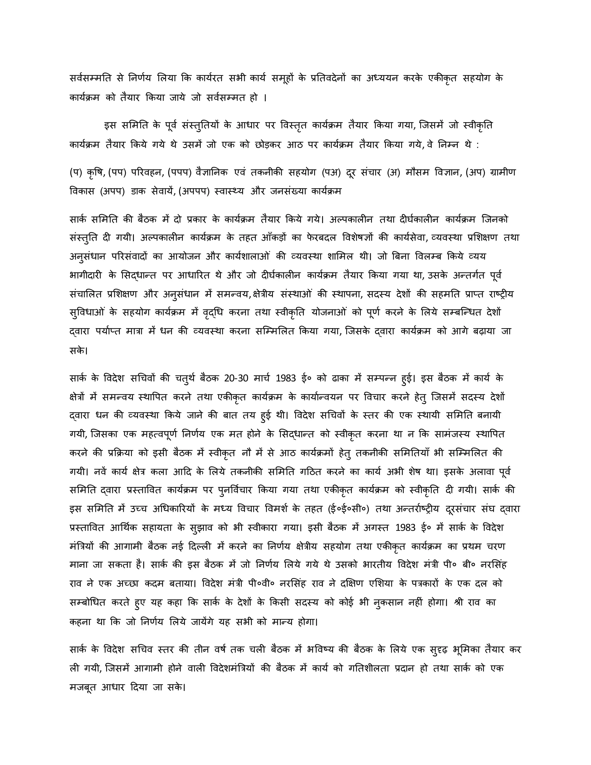 सववसम्मनत से ननर्वय मलया कि िायवरत सभी िायव समूहों ि
े प्रनतवदेनों िा अध्ययन िरि
े एिीिर त सहयोग ि
े
िायविम िो तैयार किया जाये जो सववसम्मत हो ।
इस सममनत ि
े पूवव संस्तुनतयों ि
े आधार पर ववस्तरत िायविम तैयार किया गया, जजसमें जो स्वीिर नत
िायविम तैयार किये गये थे उसमें जो एि िो छोड़िर आठ पर िायविम तैयार किया गये, वे ननम्न थे :
(प) िर वर्ष, (पप) पररवहन, (पपप) वैज्ञाननि एवं तिनीिी सहयोग (पअ) दूर संचार (अ) मौसम ववज्ञान, (अप) ग्रामीर्
वविास (अपप) डाि सेवायें, (अपपप) स्वास्थ्य और जनसंख्या िायविम
सािव सममनत िी बैठि में दो प्रिार ि
े िायविम तैयार किये गये। अकपिाल न तथा द घविाल न िायविम जजनिो
संस्तुनत द गयी। अकपिाल न िायविम ि
े तहत आाँिड़ों िा फ
े रबदल ववशेर्षज्ञों िी िायवसेवा, व्यवस्था प्रमशक्षर् तथा
अनुसंधान पररसंवादों िा आयोजन और िायवशाला ं िी व्यवस्था शाममल थी। जो ब्रबना ववलम्ब किये व्यय
भागीदार ि
े मसद्धान्त पर आधाररत थे और जो द घविाल न िायविम तैयार किया गया था, उसि
े अन्तगवत पूवव
संचामलत प्रमशक्षर् और अनुसंधान में समन्वय,क्षेत्रीय संस्था ं िी स्थापना, सदस्य देशों िी सहमनत प्राप्त राष्ट्र य
सुववधा ं ि
े सहयोग िायविम में वरद्थध िरना तथा स्वीिर नत योजना ं िो पूर्व िरने ि
े मलये सम्बजन्धत देशों
द्वारा पयावप्त मात्रा में धन िी व्यवस्था िरना सजम्ममलत किया गया, जजसि
े द्वारा िायविम िो आगे बढ़ाया जा
सि
े ।
सािव ि
े ववदेश सथचवों िी चतुथव बैठि 20-30 माचव 1983 ई० िो ढािा में सम्पन्न हुई। इस बैठि में िायव ि
े
क्षेत्रों में समन्वय स्थावपत िरने तथा एिीिर त िायविम ि
े िायावन्वयन पर ववचार िरने हेतु जजसमें सदस्य देशों
द्वारा धन िी व्यवस्था किये जाने िी बात तय हुई थी। ववदेश सथचवों ि
े स्तर िी एि स्थायी सममनत बनायी
गयी, जजसिा एि महत्वपूर्व ननर्वय एि मत होने ि
े मसद्धान्त िो स्वीिर त िरना था न कि सामंजस्य स्थावपत
िरने िी प्रकिया िो इसी बैठि में स्वीिर त नौ में से आठ िायविमों हेतु तिनीिी सममनतयााँ भी सजम्ममलत िी
गयी। नवें िायव क्षेत्र िला आहद ि
े मलये तिनीिी सममनत गहठत िरने िा िायव अभी शेर्ष था। इसि
े अलावा पूवव
सममनत द्वारा प्रस्ताववत िायविम पर पुनवववचार किया गया तथा एिीिर त िायविम िो स्वीिर नत द गयी। सािव िी
इस सममनत में उच्च अथधिाररयों ि
े मध्य ववचार ववमशव ि
े तहत (ई०ई०सी०) तथा अन्तरावष्ट्र य दूरसंचार संघ द्वारा
प्रस्ताववत आथथवि सहायता ि
े सुझाव िो भी स्वीिारा गया। इसी बैठि में अगस्त 1983 ई० में सािव ि
े ववदेश
मंब्रत्रयों िी आगामी बैठि नई हदकल में िरने िा ननर्वय क्षेत्रीय सहयोग तथा एिीिर त िायविम िा प्रथम चरर्
माना जा सिता है। सािव िी इस बैठि में जो ननर्वय मलये गये थे उसिो भारतीय ववदेश मंत्री पी० बी० नरमसंह
राव ने एि अच्छा िदम बताया। ववदेश मंत्री पी०वी० नरमसंह राव ने दक्षक्षर् एमशया ि
े पत्रिारों ि
े एि दल िो
सम्बोथधत िरते हुए यह िहा कि सािव ि
े देशों ि
े किसी सदस्य िो िोई भी नुिसान नह ं होगा। श्ी राव िा
िहना था कि जो ननर्वय मलये जायेंगे यह सभी िो मान्य होगा।
सािव ि
े ववदेश सथचव स्तर िी तीन वर्षव ति चल बैठि में भववष्ट्य िी बैठि ि
े मलये एि सुदृढ़ भूममिा तैयार िर
ल गयी, जजसमें आगामी होने वाल ववदेशमंब्रत्रयों िी बैठि में िायव िो गनतशीलता प्रदान हो तथा सािव िो एि
मजबूत आधार हदया जा सि
े ।
 