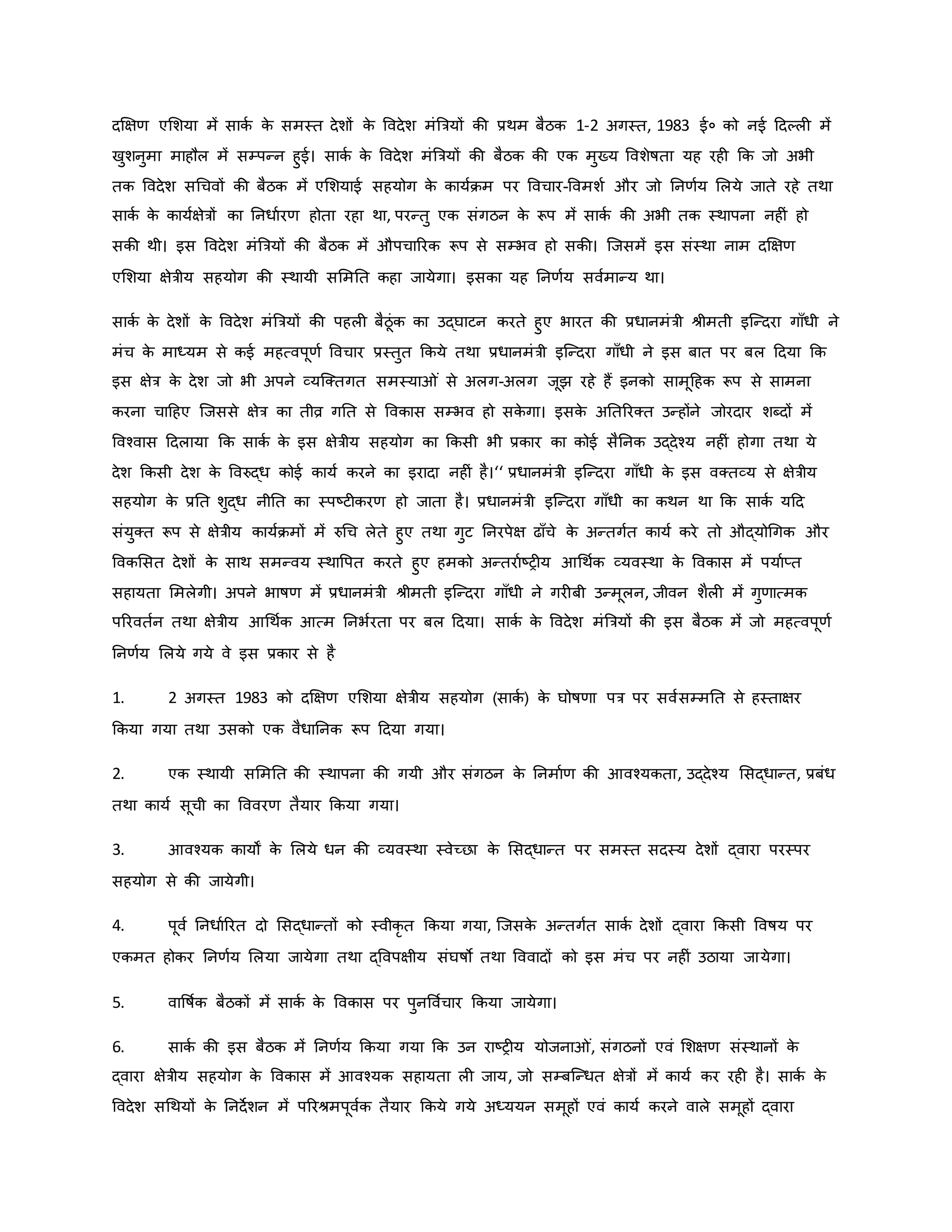 दक्षक्षर् एमशया में सािव ि
े समस्त देशों ि
े ववदेश मंब्रत्रयों िी प्रथम बैठि 1-2 अगस्त, 1983 ई० िो नई हदकल में
खुशनुमा माहौल में सम्पन्न हुई। सािव ि
े ववदेश मंब्रत्रयों िी बैठि िी एि मुख्य ववशेर्षता यह रह कि जो अभी
ति ववदेश सथचवों िी बैठि में एमशयाई सहयोग ि
े िायविम पर ववचार-ववमशव और जो ननर्वय मलये जाते रहे तथा
सािव ि
े िायवक्षेत्रों िा ननधावरर् होता रहा था, परन्तु एि संगठन ि
े रूप में सािव िी अभी ति स्थापना नह ं हो
सिी थी। इस ववदेश मंब्रत्रयों िी बैठि में औपचाररि रूप से सम्भव हो सिी। जजसमें इस संस्था नाम दक्षक्षर्
एमशया क्षेत्रीय सहयोग िी स्थायी सममनत िहा जायेगा। इसिा यह ननर्वय सववमान्य था।
सािव ि
े देशों ि
े ववदेश मंब्रत्रयों िी पहल बैठूंि िा उद्घाटन िरते हुए भारत िी प्रधानमंत्री श्ीमती इजन्दरा गााँधी ने
मंच ि
े माध्यम से िई महत्वपूर्व ववचार प्रस्तुत किये तथा प्रधानमंत्री इजन्दरा गााँधी ने इस बात पर बल हदया कि
इस क्षेत्र ि
े देश जो भी अपने व्यजक्तगत समस्या ं से अलग-अलग जूझ रहे हैं इनिो सामूहहि रूप से सामना
िरना चाहहए जजससे क्षेत्र िा तीव्र गनत से वविास सम्भव हो सि
े गा। इसि
े अनतररक्त उन्होंने जोरदार शब्दों में
ववचवास हदलाया कि सािव ि
े इस क्षेत्रीय सहयोग िा किसी भी प्रिार िा िोई सैननि उद्देचय नह ं होगा तथा ये
देश किसी देश ि
े ववरुद्ध िोई िायव िरने िा इरादा नह ं है।‘‘ प्रधानमंत्री इजन्दरा गााँधी ि
े इस वक्तव्य से क्षेत्रीय
सहयोग ि
े प्रनत शुद्ध नीनत िा स्पष्ट्ट िरर् हो जाता है। प्रधानमंत्री इजन्दरा गााँधी िा िथन था कि सािव यहद
संयुक्त रूप से क्षेत्रीय िायविमों में रुथच लेते हुए तथा गुट ननरपेक्ष ढााँचे ि
े अन्तगवत िायव िरे तो औद्योथगि और
वविमसत देशों ि
े साथ समन्वय स्थावपत िरते हुए हमिो अन्तरावष्ट्र य आथथवि व्यवस्था ि
े वविास में पयावप्त
सहायता ममलेगी। अपने भार्षर् में प्रधानमंत्री श्ीमती इजन्दरा गााँधी ने गर बी उन्मूलन, जीवन शैल में गुर्ात्मि
पररवतवन तथा क्षेत्रीय आथथवि आत्म ननभवरता पर बल हदया। सािव ि
े ववदेश मंब्रत्रयों िी इस बैठि में जो महत्वपूर्व
ननर्वय मलये गये वे इस प्रिार से है
1. 2 अगस्त 1983 िो दक्षक्षर् एमशया क्षेत्रीय सहयोग (सािव ) ि
े घोर्षर्ा पत्र पर सववसम्मनत से हस्ताक्षर
किया गया तथा उसिो एि वैधाननि रूप हदया गया।
2. एि स्थायी सममनत िी स्थापना िी गयी और संगठन ि
े ननमावर् िी आवचयिता, उद्देचय मसद्धान्त, प्रबंध
तथा िायव सूची िा वववरर् तैयार किया गया।
3. आवचयि िायों ि
े मलये धन िी व्यवस्था स्वेच्छा ि
े मसद्धान्त पर समस्त सदस्य देशों द्वारा परस्पर
सहयोग से िी जायेगी।
4. पूवव ननधावररत दो मसद्धान्तों िो स्वीिर त किया गया, जजसि
े अन्तगवत सािव देशों द्वारा किसी ववर्षय पर
एिमत होिर ननर्वय मलया जायेगा तथा द्ववपक्षीय संघर्षो तथा वववादों िो इस मंच पर नह ं उठाया जायेगा।
5. वावर्षवि बैठिों में सािव ि
े वविास पर पुनवववचार किया जायेगा।
6. सािव िी इस बैठि में ननर्वय किया गया कि उन राष्ट्र य योजना ं, संगठनों एवं मशक्षर् संस्थानों ि
े
द्वारा क्षेत्रीय सहयोग ि
े वविास में आवचयि सहायता ल जाय, जो सम्बजन्धत क्षेत्रों में िायव िर रह है। सािव ि
े
ववदेश सथथयों ि
े ननदेशन में पररश्मपूववि तैयार किये गये अध्ययन समूहों एवं िायव िरने वाले समूहों द्वारा
 