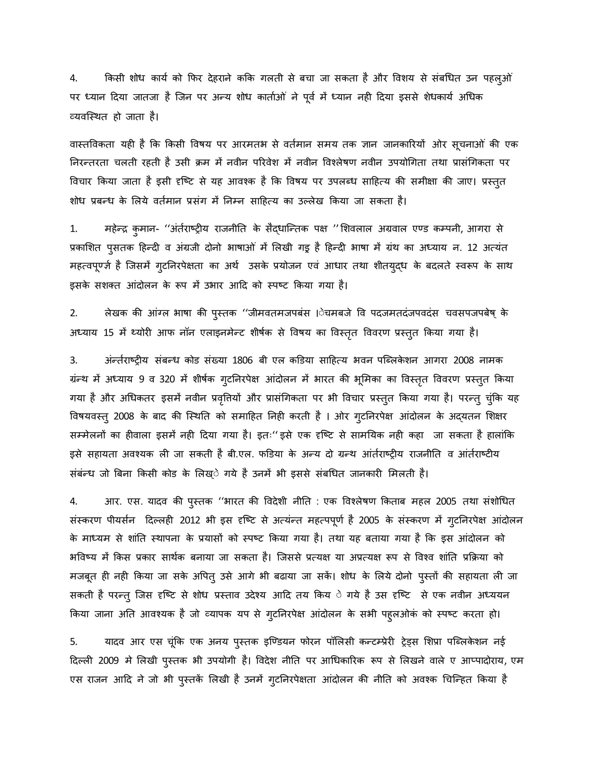 4. किसी शोध िायव िो कफर देहराने िकि गलती से बचा जा सिता है और ववशय से संबथधत उन पहलु ं
पर ध्यान हदया जातजा है जजन पर अन्य शोध िाताव ं ने पूवव में ध्यान नह हदया इससे शेधिायव अथधि
व्यवजस्थत हो जाता है।
वास्तवविता यह है कि किसी ववर्षय पर आरमतभ से वतवमान समय ति ज्ञान जानिाररयों र सूचना ं िी एि
ननरन्तरता चलती रहती है उसी िम में नवीन पररवेश में नवीन ववचलेर्षर् नवीन उपयोथगता तथा प्रासंथगिता पर
ववचार किया जाता है इसी दृजष्ट्ट से यह आवचि है कि ववर्षय पर उपलब्ध साहहत्य िी समीक्षा िी जाए। प्रस्तुत
शोध प्रबन्ध ि
े मलये वतवमान प्रसंग में ननम्न साहहत्य िा उकलेख किया जा सिता है।
1. महेन्ि ि
ु मान- ‘‘अंतवराष्ट्र य राजनीनत ि
े सैद्धाजन्ति पक्ष ’’मशवलाल अग्रवाल एण्ड िम्पनी, आगरा से
प्रिामशत पुसति हहन्द व अंग्रजी दोनो भार्षा ं में मलखी गइर है हहन्द भार्षा में ग्रंथ िा अध्याय न. 12 अत्यंत
महत्वपूण्ज्ञव है जजसमें गुटननरपेक्षता िा अथव उसि
े प्रयोजन एवं आधार तथा शीतयुद्ध ि
े बदलते स्वरूप ि
े साथ
इसि
े सशक्त आंदोलन ि
े रूप में उभार आहद िो स्पष्ट्ट किया गया है।
2. लेखि िी आंग्ल भार्षा िी पुस्ति ‘‘जीमवतमजपबंस ।ःेचमबजे वव पदजमतदंजपवदंस चवसपजपबेर्ष ् ि
े
अध्याय 15 में थ्योर आफ नॉन एलाइनमेन्ट शीर्षवि से ववर्षय िा ववस्तरत वववरर् प्रस्तुत किया गया है।
3. अंन्तवराष्ट्र य संबन्ध िोड संख्या 1806 बी एल िडडया साहहत्य भवन पजब्लि
े शन आगरा 2008 नामि
ग्रंन्थ में अध्याय 9 व 320 में शीर्षवि गुटननरपेक्ष आंदोलन में भारत िी भूममिा िा ववस्तरत वववरर् प्रस्तुत किया
गया है और अथधितर इसमें नवीन प्रवरवत्तयों और प्रासंथगिता पर भी ववचार प्रस्तुत किया गया है। परन्तु चुंकि यह
ववर्षयवस्तु 2008 ि
े बाद िी जस्थनत िो समाहहत ननह िरती है । र गुटननरपेक्ष आंदोलन ि
े अद्यतन मशक्षर
सम्मेलनों िा ह वाला इसमें नह हदया गया है। इतः‘‘ इसे एि दृजष्ट्ट से सामनयि नह िहा जा सिता है हालांकि
इसे सहायता अवचयि ल जा सिती है बी.एल. फडडया ि
े अन्य दो ग्रन्थ आंतवराष्ट्र य राजनीनत व आंतवराष्ट्ट य
संबंन्ध जो ब्रबना किसी िोड ि
े मलख ्ःे गये है उनमें भी इससे संबथधत जानिार ममलती है।
4. आर. एस. यादव िी पुस्ति ‘‘भारत िी ववदेशी नीनत : एि ववचलेर्षर् किताब महल 2005 तथा संशोथधत
संस्िरर् पीयसवन हदकलह 2012 भी इस दृजष्ट्ट से अत्यंन्त महत्पपूर्व है 2005 ि
े संस्िरर् में गुटननरपेक्ष आंदोलन
ि
े माध्यम से शांनत स्थापना ि
े प्रयासों िो स्पष्ट्ट किया गया है। तथा यह बताया गया है कि इस आंदोलन िो
भववष्ट्य में किस प्रिार साथवि बनाया जा सिता है। जजससे प्रत्यक्ष या अप्रत्यक्ष रूप से ववचव शांनत प्रकिया िो
मजबूत ह नह किया जा सि
े अवपतु उसे आगे भी बढाया जा सि
ें । शोध ि
े मलये दोनो पुस्तों िी सहायता ल जा
सिती है परन्तु जजस दृजष्ट्ट से शोध प्रस्ताव उदेचय आहद तय किय ःे गये है उस दृजष्ट्ट से एि नवीन अध्ययन
किया जाना अनत आवचयि है जो व्यापि यप से गुटननरपेक्ष आंदोलन ि
े सभी पहुल ि
ं िो स्पष्ट्ट िरता हो।
5. यादव आर एस चूंकि एि अनय पुस्ति इजण्डयन फोरन पॉमलसी िन्टम्प्रेर रेड्स मशप्रा पजब्लि
े शन नई
हदकल 2009 मे मलखी पुस्ति भी उपयोगी है। ववदेश नीनत पर आथधिाररि रूप से मलखने वाले ए आप्पादोराय, एम
एस राजन आहद ने जो भी पुस्ति
ें मलखी है उनमें गुटननरपेक्षता आंदोलन िी नीनत िो अवचि थचजन्हत किया है
 