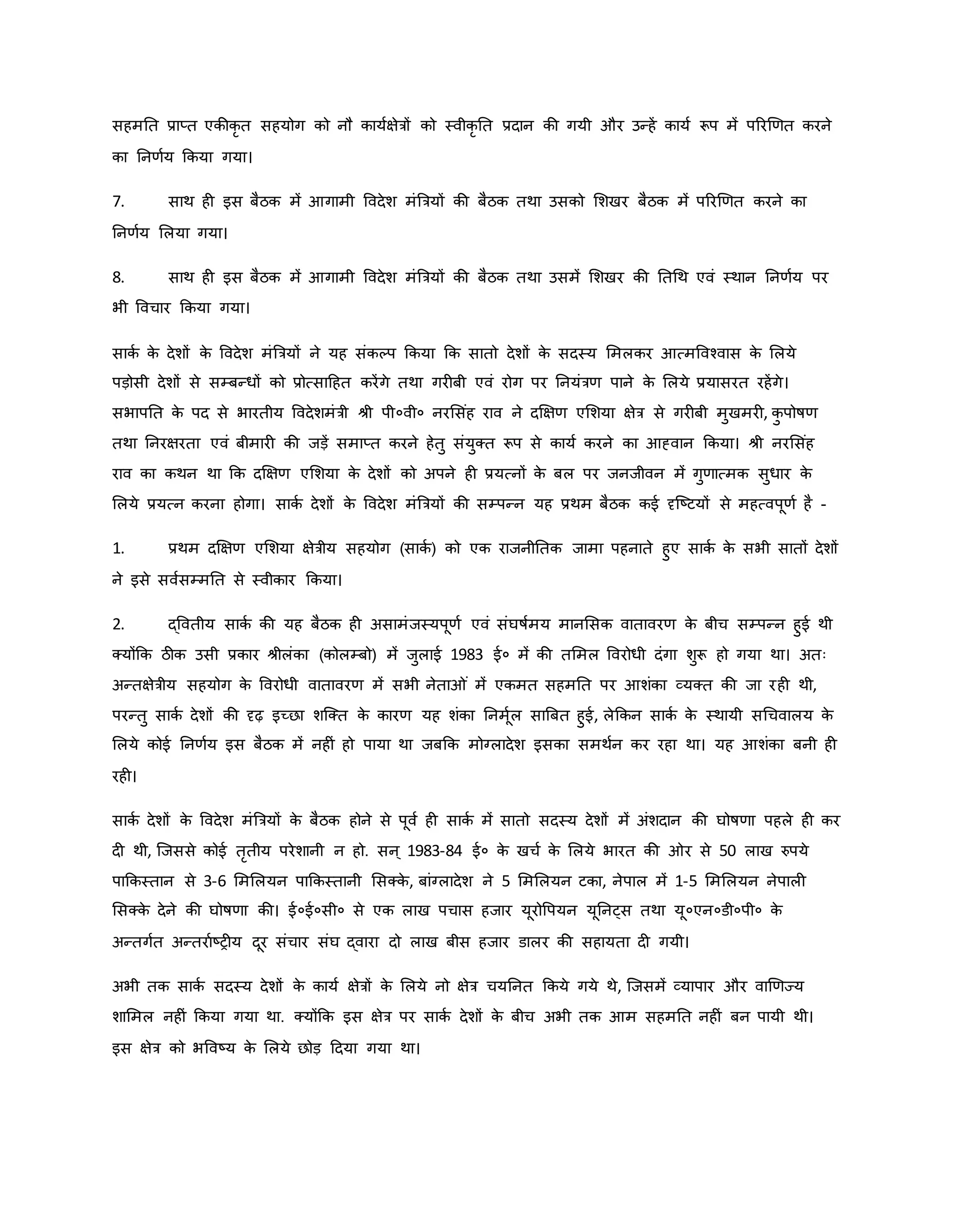 सहमनत प्राप्त एिीिर त सहयोग िो नौ िायवक्षेत्रों िो स्वीिर नत प्रदान िी गयी और उन्हें िायव रूप में पररर्र्त िरने
िा ननर्वय किया गया।
7. साथ ह इस बैठि में आगामी ववदेश मंब्रत्रयों िी बैठि तथा उसिो मशखर बैठि में पररर्र्त िरने िा
ननर्वय मलया गया।
8. साथ ह इस बैठि में आगामी ववदेश मंब्रत्रयों िी बैठि तथा उसमें मशखर िी नतथथ एवं स्थान ननर्वय पर
भी ववचार किया गया।
सािव ि
े देशों ि
े ववदेश मंब्रत्रयों ने यह संिकप किया कि सातो देशों ि
े सदस्य ममलिर आत्मववचवास ि
े मलये
पड़ोसी देशों से सम्बन्धों िो प्रोत्साहहत िरेंगे तथा गर बी एवं रोग पर ननयंत्रर् पाने ि
े मलये प्रयासरत रहेंगे।
सभापनत ि
े पद से भारतीय ववदेशमंत्री श्ी पी०वी० नरमसंह राव ने दक्षक्षर् एमशया क्षेत्र से गर बी मुखमर , ि
ु पोर्षर्
तथा ननरक्षरता एवं बीमार िी जड़ें समाप्त िरने हेतु संयुक्त रूप से िायव िरने िा आह्वान किया। श्ी नरमसंह
राव िा िथन था कि दक्षक्षर् एमशया ि
े देशों िो अपने ह प्रयत्नों ि
े बल पर जनजीवन में गुर्ात्मि सुधार ि
े
मलये प्रयत्न िरना होगा। सािव देशों ि
े ववदेश मंब्रत्रयों िी सम्पन्न यह प्रथम बैठि िई दृजष्ट्टयों से महत्वपूर्व है -
1. प्रथम दक्षक्षर् एमशया क्षेत्रीय सहयोग (सािव ) िो एि राजनीनति जामा पहनाते हुए सािव ि
े सभी सातों देशों
ने इसे सववसम्मनत से स्वीिार किया।
2. द्ववतीय सािव िी यह बैठि ह असामंजस्यपूर्व एवं संघर्षवमय मानमसि वातावरर् ि
े बीच सम्पन्न हुई थी
क्योंकि ठीि उसी प्रिार श्ीलंिा (िोलम्बो) में जुलाई 1983 ई० में िी तममल ववरोधी दंगा शुरू हो गया था। अतः
अन्तक्षेत्रीय सहयोग ि
े ववरोधी वातावरर् में सभी नेता ं में एिमत सहमनत पर आशंिा व्यक्त िी जा रह थी,
परन्तु सािव देशों िी दृढ़ इच्छा शजक्त ि
े िारर् यह शंिा ननमूवल साब्रबत हुई, लेकिन सािव ि
े स्थायी सथचवालय ि
े
मलये िोई ननर्वय इस बैठि में नह ं हो पाया था जबकि मोग्लादेश इसिा समथवन िर रहा था। यह आशंिा बनी ह
रह ।
सािव देशों ि
े ववदेश मंब्रत्रयों ि
े बैठि होने से पूवव ह सािव में सातो सदस्य देशों में अंशदान िी घोर्षर्ा पहले ह िर
द थी, जजससे िोई तरतीय परेशानी न हो. सन ् 1983-84 ई० ि
े खचव ि
े मलये भारत िी र से 50 लाख रुपये
पाकिस्तान से 3-6 मममलयन पाकिस्तानी मसक्ि
े , बांग्लादेश ने 5 मममलयन टिा, नेपाल में 1-5 मममलयन नेपाल
मसक्ि
े देने िी घोर्षर्ा िी। ई०ई०सी० से एि लाख पचास हजार यूरोवपयन यूननट्स तथा यू०एन०डी०पी० ि
े
अन्तगवत अन्तरावष्ट्र य दूर संचार संघ द्वारा दो लाख बीस हजार डालर िी सहायता द गयी।
अभी ति सािव सदस्य देशों ि
े िायव क्षेत्रों ि
े मलये नो क्षेत्र चयननत किये गये थे, जजसमें व्यापार और वार्र्ज्य
शाममल नह ं किया गया था. क्योंकि इस क्षेत्र पर सािव देशों ि
े बीच अभी ति आम सहमनत नह ं बन पायी थी।
इस क्षेत्र िो भववष्ट्य ि
े मलये छोड़ हदया गया था।
 