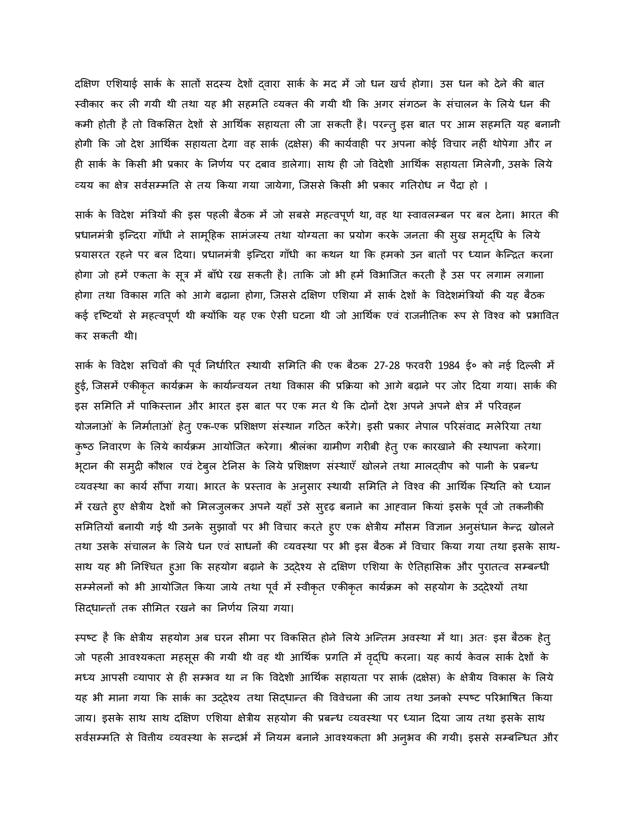दक्षक्षर् एमशयाई सािव ि
े सातों सदस्य देशों द्वारा सािव ि
े मद में जो धन खचव होगा। उस धन िो देने िी बात
स्वीिार िर ल गयी थी तथा यह भी सहमनत व्यक्त िी गयी थी कि अगर संगठन ि
े संचालन ि
े मलये धन िी
िमी होती है तो वविमसत देशों से आथथवि सहायता ल जा सिती है। परन्तु इस बात पर आम सहमनत यह बनानी
होगी कि जो देश आथथवि सहायता देगा वह सािव (दक्षेस) िी िायववाह पर अपना िोई ववचार नह ं थोपेगा और न
ह सािव ि
े किसी भी प्रिार ि
े ननर्वय पर दबाव डालेगा। साथ ह जो ववदेशी आथथवि सहायता ममलेगी, उसि
े मलये
व्यय िा क्षेत्र सववसम्मनत से तय किया गया जायेगा, जजससे किसी भी प्रिार गनतरोध न पैदा हो ।
सािव ि
े ववदेश मंब्रत्रयों िी इस पहल बैठि में जो सबसे महत्वपूर्व था, वह था स्वावलम्बन पर बल देना। भारत िी
प्रधानमंत्री इजन्दरा गााँधी ने सामूहहि सामंजस्य तथा योग्यता िा प्रयोग िरि
े जनता िी सुख समरद्थध ि
े मलये
प्रयासरत रहने पर बल हदया। प्रधानमंत्री इजन्दरा गााँधी िा िथन था कि हमिो उन बातों पर ध्यान ि
े जन्ित िरना
होगा जो हमें एिता ि
े सूत्र में बााँधे रख सिती है। ताकि जो भी हमें ववभाजजत िरती है उस पर लगाम लगाना
होगा तथा वविास गनत िो आगे बढ़ाना होगा, जजससे दक्षक्षर् एमशया में सािव देशों ि
े ववदेशमंब्रत्रयों िी यह बैठि
िई दृजष्ट्टयों से महत्वपूर्व थी क्योंकि यह एि ऐसी घटना थी जो आथथवि एवं राजनीनति रूप से ववचव िो प्रभाववत
िर सिती थी।
सािव ि
े ववदेश सथचवों िी पूवव ननधावररत स्थायी सममनत िी एि बैठि 27-28 फरवर 1984 ई० िो नई हदकल में
हुई, जजसमें एिीिर त िायविम ि
े िायावन्वयन तथा वविास िी प्रकिया िो आगे बढ़ाने पर जोर हदया गया। सािव िी
इस सममनत में पाकिस्तान और भारत इस बात पर एि मत थे कि दोनों देश अपने अपने क्षेत्र में पररवहन
योजना ं ि
े ननमावता ं हेतु एि-एि प्रमशक्षर् संस्थान गहठत िरेंगे। इसी प्रिार नेपाल पररसंवाद मलेररया तथा
ि
ु ष्ट्ठ ननवारर् ि
े मलये िायविम आयोजजत िरेगा। श्ीलंिा ग्रामीर् गर बी हेतु एि िारखाने िी स्थापना िरेगा।
भूटान िी समुि िौशल एवं टेबुल टेननस ि
े मलये प्रमशक्षर् संस्थाएाँ खोलने तथा मालद्वीप िो पानी ि
े प्रबन्ध
व्यवस्था िा िायव सौंपा गया। भारत ि
े प्रस्ताव ि
े अनुसार स्थायी सममनत ने ववचव िी आथथवि जस्थनत िो ध्यान
में रखते हुए क्षेत्रीय देशों िो ममलजुलिर अपने यहााँ उसे सुदृढ़ बनाने िा आह्वान कियां इसि
े पूवव जो तिनीिी
सममनतयों बनायी गई थी उनि
े सुझावों पर भी ववचार िरते हुए एि क्षेत्रीय मौसम ववज्ञान अनुसंधान ि
े न्ि खोलने
तथा उसि
े संचालन ि
े मलये धन एवं साधनों िी व्यवस्था पर भी इस बैठि में ववचार किया गया तथा इसि
े साथ-
साथ यह भी ननजचचत हुआ कि सहयोग बढ़ाने ि
े उद्देचय से दक्षक्षर् एमशया ि
े ऐनतहामसि और पुरातत्व सम्बन्धी
सम्मेलनों िो भी आयोजजत किया जाये तथा पूवव में स्वीिर त एिीिर त िायविम िो सहयोग ि
े उद्देचयों तथा
मसद्धान्तों ति सीममत रखने िा ननर्वय मलया गया।
स्पष्ट्ट है कि क्षेत्रीय सहयोग अब घरन सीमा पर वविमसत होने मलये अजन्तम अवस्था में था। अतः इस बैठि हेतु
जो पहल आवचयिता महसूस िी गयी थी वह थी आथथवि प्रगनत में वरद्थध िरना। यह िायव ि
े वल सािव देशों ि
े
मध्य आपसी व्यापार से ह सम्भव था न कि ववदेशी आथथवि सहायता पर सािव (दक्षेस) ि
े क्षेत्रीय वविास ि
े मलये
यह भी माना गया कि सािव िा उद्देचय तथा मसद्धान्त िी वववेचना िी जाय तथा उनिो स्पष्ट्ट पररभावर्षत किया
जाय। इसि
े साथ साथ दक्षक्षर् एमशया क्षेत्रीय सहयोग िी प्रबन्ध व्यवस्था पर ध्यान हदया जाय तथा इसि
े साथ
सववसम्मनत से ववत्तीय व्यवस्था ि
े सन्दभव में ननयम बनाने आवचयिता भी अनुभव िी गयी। इससे सम्बजन्धत और
 