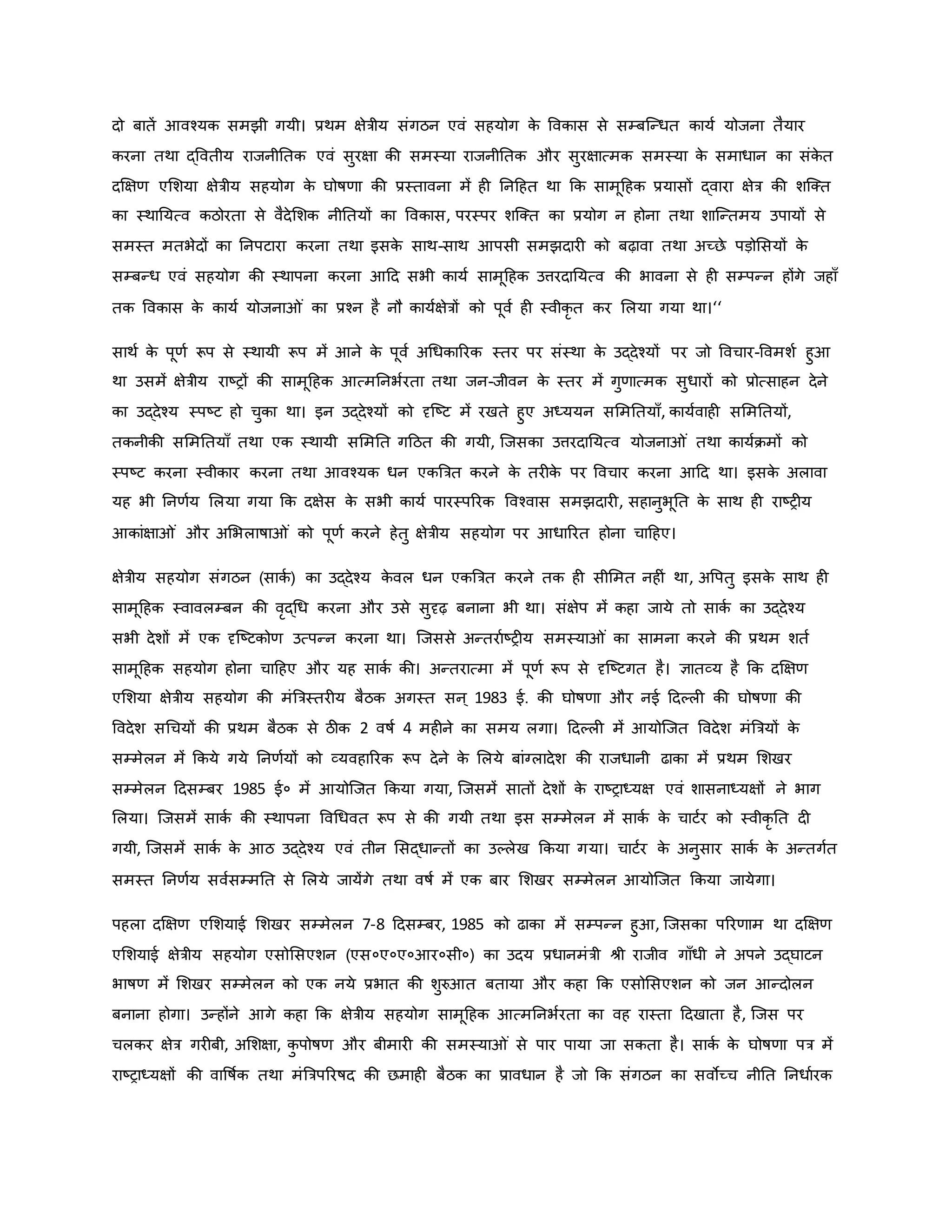 दो बातें आवचयि समझी गयी। प्रथम क्षेत्रीय संगठन एवं सहयोग ि
े वविास से सम्बजन्धत िायव योजना तैयार
िरना तथा द्ववतीय राजनीनति एवं सुरक्षा िी समस्या राजनीनति और सुरक्षात्मि समस्या ि
े समाधान िा संि
े त
दक्षक्षर् एमशया क्षेत्रीय सहयोग ि
े घोर्षर्ा िी प्रस्तावना में ह ननहहत था कि सामूहहि प्रयासों द्वारा क्षेत्र िी शजक्त
िा स्थानयत्व िठोरता से वैदेमशि नीनतयों िा वविास, परस्पर शजक्त िा प्रयोग न होना तथा शाजन्तमय उपायों से
समस्त मतभेदों िा ननपटारा िरना तथा इसि
े साथ-साथ आपसी समझदार िो बढ़ावा तथा अच्छे पड़ोमसयों ि
े
सम्बन्ध एवं सहयोग िी स्थापना िरना आहद सभी िायव सामूहहि उत्तरदानयत्व िी भावना से ह सम्पन्न होंगे जहााँ
ति वविास ि
े िायव योजना ं िा प्रचन है नौ िायवक्षेत्रों िो पूवव ह स्वीिर त िर मलया गया था।‘‘
साथव ि
े पूर्व रूप से स्थायी रूप में आने ि
े पूवव अथधिाररि स्तर पर संस्था ि
े उद्देचयों पर जो ववचार-ववमशव हुआ
था उसमें क्षेत्रीय राष्ट्रों िी सामूहहि आत्मननभवरता तथा जन-जीवन ि
े स्तर में गुर्ात्मि सुधारों िो प्रोत्साहन देने
िा उद्देचय स्पष्ट्ट हो चुिा था। इन उद्देचयों िो दृजष्ट्ट में रखते हुए अध्ययन सममनतयााँ, िायववाह सममनतयों,
तिनीिी सममनतयााँ तथा एि स्थायी सममनत गहठत िी गयी, जजसिा उत्तरदानयत्व योजना ं तथा िायविमों िो
स्पष्ट्ट िरना स्वीिार िरना तथा आवचयि धन एिब्रत्रत िरने ि
े तर ि
े पर ववचार िरना आहद था। इसि
े अलावा
यह भी ननर्वय मलया गया कि दक्षेस ि
े सभी िायव पारस्पररि ववचवास समझदार , सहानुभूनत ि
े साथ ह राष्ट्र य
आिांक्षा ं और अमभलार्षा ं िो पूर्व िरने हेतु क्षेत्रीय सहयोग पर आधाररत होना चाहहए।
क्षेत्रीय सहयोग संगठन (सािव ) िा उद्देचय ि
े वल धन एिब्रत्रत िरने ति ह सीममत नह ं था, अवपतु इसि
े साथ ह
सामूहहि स्वावलम्बन िी वरद्थध िरना और उसे सुदृढ़ बनाना भी था। संक्षेप में िहा जाये तो सािव िा उद्देचय
सभी देशों में एि दृजष्ट्टिोर् उत्पन्न िरना था। जजससे अन्तरावष्ट्र य समस्या ं िा सामना िरने िी प्रथम शतव
सामूहहि सहयोग होना चाहहए और यह सािव िी। अन्तरात्मा में पूर्व रूप से दृजष्ट्टगत है। ज्ञातव्य है कि दक्षक्षर्
एमशया क्षेत्रीय सहयोग िी मंब्रत्रस्तर य बैठि अगस्त सन ् 1983 ई. िी घोर्षर्ा और नई हदकल िी घोर्षर्ा िी
ववदेश सथचयों िी प्रथम बैठि से ठीि 2 वर्षव 4 मह ने िा समय लगा। हदकल में आयोजजत ववदेश मंब्रत्रयों ि
े
सम्मेलन में किये गये ननर्वयों िो व्यवहाररि रूप देने ि
े मलये बांग्लादेश िी राजधानी ढािा में प्रथम मशखर
सम्मेलन हदसम्बर 1985 ई० में आयोजजत किया गया, जजसमें सातों देशों ि
े राष्ट्राध्यक्ष एवं शासनाध्यक्षों ने भाग
मलया। जजसमें सािव िी स्थापना ववथधवत रूप से िी गयी तथा इस सम्मेलन में सािव ि
े चाटवर िो स्वीिर नत द
गयी, जजसमें सािव ि
े आठ उद्देचय एवं तीन मसद्धान्तों िा उकलेख किया गया। चाटवर ि
े अनुसार सािव ि
े अन्तगवत
समस्त ननर्वय सववसम्मनत से मलये जायेंगे तथा वर्षव में एि बार मशखर सम्मेलन आयोजजत किया जायेगा।
पहला दक्षक्षर् एमशयाई मशखर सम्मेलन 7-8 हदसम्बर, 1985 िो ढािा में सम्पन्न हुआ, जजसिा पररर्ाम था दक्षक्षर्
एमशयाई क्षेत्रीय सहयोग एसोमसएशन (एस०ए०ए०आर०सी०) िा उदय प्रधानमंत्री श्ी राजीव गााँधी ने अपने उद्घाटन
भार्षर् में मशखर सम्मेलन िो एि नये प्रभात िी शुरुआत बताया और िहा कि एसोमसएशन िो जन आन्दोलन
बनाना होगा। उन्होंने आगे िहा कि क्षेत्रीय सहयोग सामूहहि आत्मननभवरता िा वह रास्ता हदखाता है, जजस पर
चलिर क्षेत्र गर बी, अमशक्षा, ि
ु पोर्षर् और बीमार िी समस्या ं से पार पाया जा सिता है। सािव ि
े घोर्षर्ा पत्र में
राष्ट्राध्यक्षों िी वावर्षवि तथा मंब्रत्रपररर्षद िी छमाह बैठि िा प्रावधान है जो कि संगठन िा सवोच्च नीनत ननधावरि
 