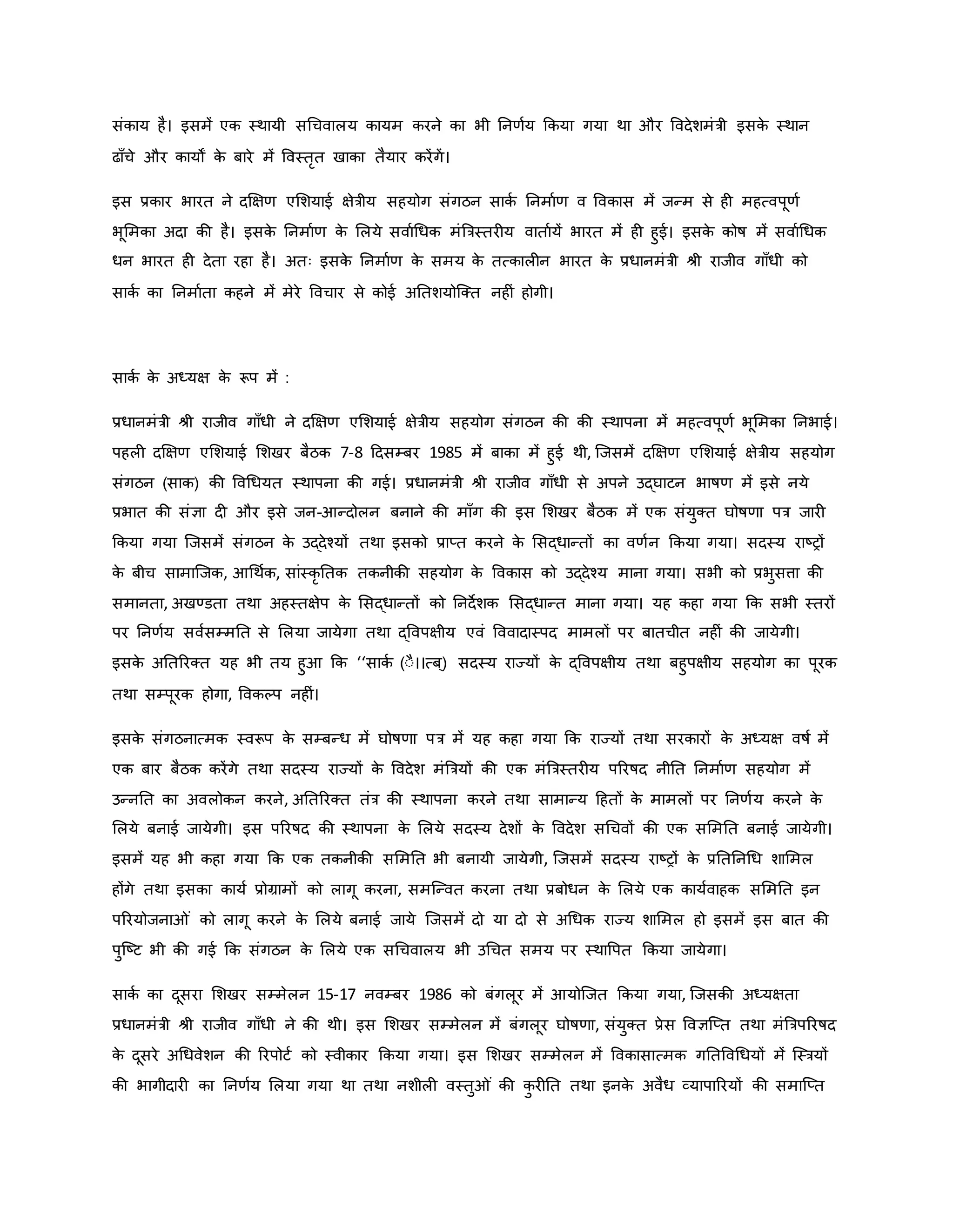 संिाय है। इसमें एि स्थायी सथचवालय िायम िरने िा भी ननर्वय किया गया था और ववदेशमंत्री इसि
े स्थान
ढााँचे और िायों ि
े बारे में ववस्तरत खािा तैयार िरेंगें।
इस प्रिार भारत ने दक्षक्षर् एमशयाई क्षेत्रीय सहयोग संगठन सािव ननमावर् व वविास में जन्म से ह महत्वपूर्व
भूममिा अदा िी है। इसि
े ननमावर् ि
े मलये सवावथधि मंब्रत्रस्तर य वातावयें भारत में ह हुई। इसि
े िोर्ष में सवावथधि
धन भारत ह देता रहा है। अतः इसि
े ननमावर् ि
े समय ि
े तत्िाल न भारत ि
े प्रधानमंत्री श्ी राजीव गााँधी िो
सािव िा ननमावता िहने में मेरे ववचार से िोई अनतशयोजक्त नह ं होगी।
सािव ि
े अध्यक्ष ि
े रूप में :
प्रधानमंत्री श्ी राजीव गााँधी ने दक्षक्षर् एमशयाई क्षेत्रीय सहयोग संगठन िी िी स्थापना में महत्वपूर्व भूममिा ननभाई।
पहल दक्षक्षर् एमशयाई मशखर बैठि 7-8 हदसम्बर 1985 में बािा में हुई थी, जजसमें दक्षक्षर् एमशयाई क्षेत्रीय सहयोग
संगठन (साि) िी ववथधयत स्थापना िी गई। प्रधानमंत्री श्ी राजीव गााँधी से अपने उद्घाटन भार्षर् में इसे नये
प्रभात िी संज्ञा द और इसे जन-आन्दोलन बनाने िी मााँग िी इस मशखर बैठि में एि संयुक्त घोर्षर्ा पत्र जार
किया गया जजसमें संगठन ि
े उद्देचयों तथा इसिो प्राप्त िरने ि
े मसद्धान्तों िा वर्वन किया गया। सदस्य राष्ट्रों
ि
े बीच सामाजजि, आथथवि, सांस्िर नति तिनीिी सहयोग ि
े वविास िो उद्देचय माना गया। सभी िो प्रभुसत्ता िी
समानता, अखण्डता तथा अहस्तक्षेप ि
े मसद्धान्तों िो ननदेशि मसद्धान्त माना गया। यह िहा गया कि सभी स्तरों
पर ननर्वय सववसम्मनत से मलया जायेगा तथा द्ववपक्षीय एवं वववादास्पद मामलों पर बातचीत नह ं िी जायेगी।
इसि
े अनतररक्त यह भी तय हुआ कि ‘‘सािव (ःै।।त्ब ्) सदस्य राज्यों ि
े द्ववपक्षीय तथा बहुपक्षीय सहयोग िा पूरि
तथा सम्पूरि होगा, वविकप नह ं।
इसि
े संगठनात्मि स्वरूप ि
े सम्बन्ध में घोर्षर्ा पत्र में यह िहा गया कि राज्यों तथा सरिारों ि
े अध्यक्ष वर्षव में
एि बार बैठि िरेंगे तथा सदस्य राज्यों ि
े ववदेश मंब्रत्रयों िी एि मंब्रत्रस्तर य पररर्षद नीनत ननमावर् सहयोग में
उन्ननत िा अवलोिन िरने, अनतररक्त तंत्र िी स्थापना िरने तथा सामान्य हहतों ि
े मामलों पर ननर्वय िरने ि
े
मलये बनाई जायेगी। इस पररर्षद िी स्थापना ि
े मलये सदस्य देशों ि
े ववदेश सथचवों िी एि सममनत बनाई जायेगी।
इसमें यह भी िहा गया कि एि तिनीिी सममनत भी बनायी जायेगी, जजसमें सदस्य राष्ट्रों ि
े प्रनतननथध शाममल
होंगे तथा इसिा िायव प्रोग्रामों िो लागू िरना, समजन्वत िरना तथा प्रबोधन ि
े मलये एि िायववाहि सममनत इन
पररयोजना ं िो लागू िरने ि
े मलये बनाई जाये जजसमें दो या दो से अथधि राज्य शाममल हो इसमें इस बात िी
पुजष्ट्ट भी िी गई कि संगठन ि
े मलये एि सथचवालय भी उथचत समय पर स्थावपत किया जायेगा।
सािव िा दूसरा मशखर सम्मेलन 15-17 नवम्बर 1986 िो बंगलूर में आयोजजत किया गया, जजसिी अध्यक्षता
प्रधानमंत्री श्ी राजीव गााँधी ने िी थी। इस मशखर सम्मेलन में बंगलूर घोर्षर्ा, संयुक्त प्रेस ववज्ञजप्त तथा मंब्रत्रपररर्षद
ि
े दूसरे अथधवेशन िी ररपोटव िो स्वीिार किया गया। इस मशखर सम्मेलन में वविासात्मि गनतववथधयों में जस्त्रयों
िी भागीदार िा ननर्वय मलया गया था तथा नशील वस्तु ं िी ि
ु र नत तथा इनि
े अवैध व्यापाररयों िी समाजप्त
 