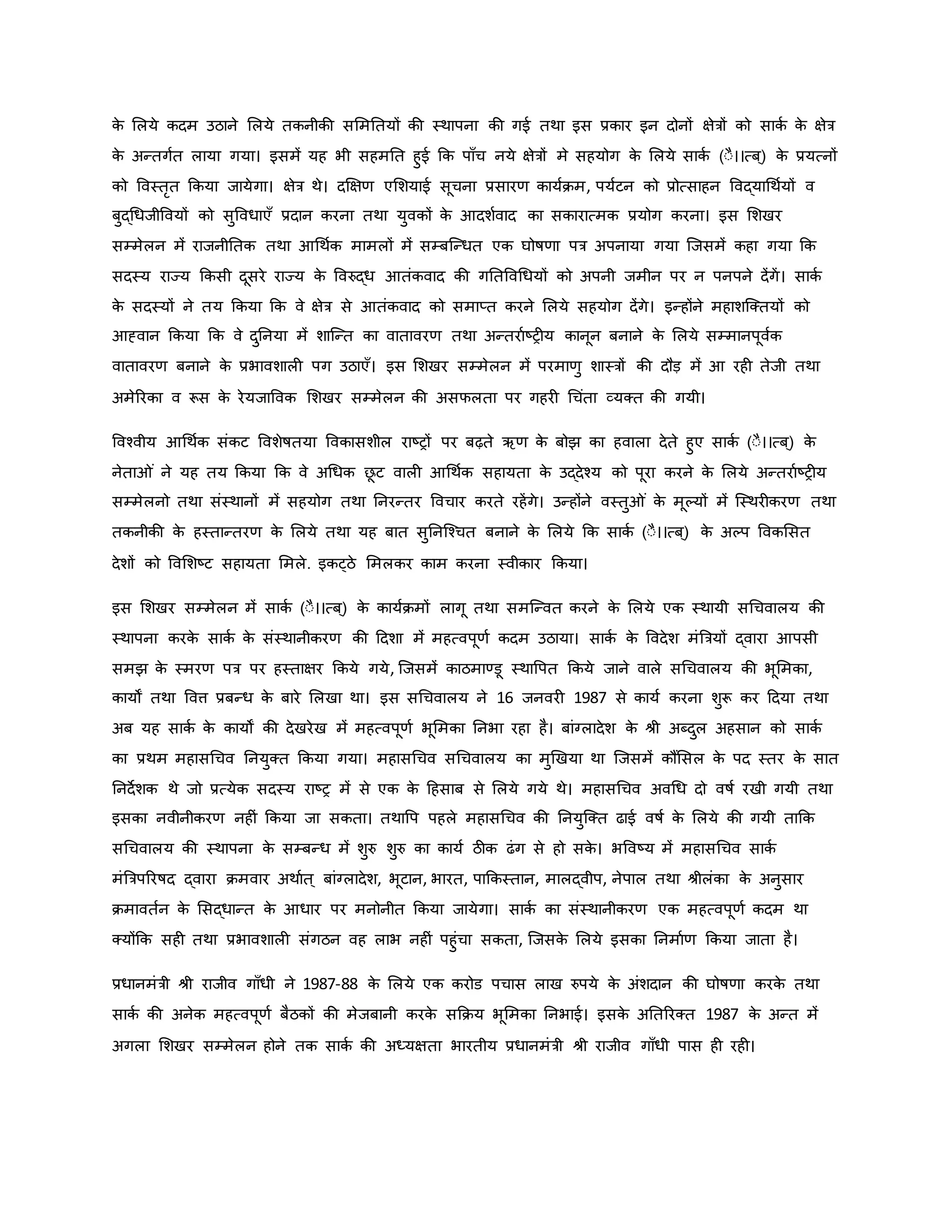 ि
े मलये िदम उठाने मलये तिनीिी सममनतयों िी स्थापना िी गई तथा इस प्रिार इन दोनों क्षेत्रों िो सािव ि
े क्षेत्र
ि
े अन्तगवत लाया गया। इसमें यह भी सहमनत हुई कि पााँच नये क्षेत्रों मे सहयोग ि
े मलये सािव (ःै।।त्ब ्) ि
े प्रयत्नों
िो ववस्तरत किया जायेगा। क्षेत्र थे। दक्षक्षर् एमशयाई सूचना प्रसारर् िायविम, पयवटन िो प्रोत्साहन ववद्याथथवयों व
बुद्थधजीववयों िो सुववधाएाँ प्रदान िरना तथा युविों ि
े आदशववाद िा सिारात्मि प्रयोग िरना। इस मशखर
सम्मेलन में राजनीनति तथा आथथवि मामलों में सम्बजन्धत एि घोर्षर्ा पत्र अपनाया गया जजसमें िहा गया कि
सदस्य राज्य किसी दूसरे राज्य ि
े ववरुद्ध आतंिवाद िी गनतववथधयों िो अपनी जमीन पर न पनपने देंगें। सािव
ि
े सदस्यों ने तय किया कि वे क्षेत्र से आतंिवाद िो समाप्त िरने मलये सहयोग देंगे। इन्होंने महाशजक्तयों िो
आह्वान किया कि वे दुननया में शाजन्त िा वातावरर् तथा अन्तरावष्ट्र य िानून बनाने ि
े मलये सम्मानपूववि
वातावरर् बनाने ि
े प्रभावशाल पग उठाएाँ। इस मशखर सम्मेलन में परमार्ु शास्त्रों िी दौड़ में आ रह तेजी तथा
अमेररिा व रूस ि
े रेयजाववि मशखर सम्मेलन िी असफलता पर गहर थचंता व्यक्त िी गयी।
ववचवीय आथथवि संिट ववशेर्षतया वविासशील राष्ट्रों पर बढ़ते ऋर् ि
े बोझ िा हवाला देते हुए सािव (ःै।।त्ब ्) ि
े
नेता ं ने यह तय किया कि वे अथधि छ
ू ट वाल आथथवि सहायता ि
े उद्देचय िो पूरा िरने ि
े मलये अन्तरावष्ट्र य
सम्मेलनो तथा संस्थानों में सहयोग तथा ननरन्तर ववचार िरते रहेंगे। उन्होंने वस्तु ं ि
े मूकयों में जस्थर िरर् तथा
तिनीिी ि
े हस्तान्तरर् ि
े मलये तथा यह बात सुननजचचत बनाने ि
े मलये कि सािव (ःै।।त्ब ्) ि
े अकप वविमसत
देशों िो ववमशष्ट्ट सहायता ममले. इिट्ठे ममलिर िाम िरना स्वीिार किया।
इस मशखर सम्मेलन में सािव (ःै।।त्ब ्) ि
े िायविमों लागू तथा समजन्वत िरने ि
े मलये एि स्थायी सथचवालय िी
स्थापना िरि
े सािव ि
े संस्थानीिरर् िी हदशा में महत्वपूर्व िदम उठाया। सािव ि
े ववदेश मंब्रत्रयों द्वारा आपसी
समझ ि
े स्मरर् पत्र पर हस्ताक्षर किये गये, जजसमें िाठमाण्डू स्थावपत किये जाने वाले सथचवालय िी भूममिा,
िायों तथा ववत्त प्रबन्ध ि
े बारे मलखा था। इस सथचवालय ने 16 जनवर 1987 से िायव िरना शुरू िर हदया तथा
अब यह सािव ि
े िायों िी देखरेख में महत्वपूर्व भूममिा ननभा रहा है। बांग्लादेश ि
े श्ी अब्दुल अहसान िो सािव
िा प्रथम महासथचव ननयुक्त किया गया। महासथचव सथचवालय िा मुर्खया था जजसमें िौंमसल ि
े पद स्तर ि
े सात
ननदेशि थे जो प्रत्येि सदस्य राष्ट्र में से एि ि
े हहसाब से मलये गये थे। महासथचव अवथध दो वर्षव रखी गयी तथा
इसिा नवीनीिरर् नह ं किया जा सिता। तथावप पहले महासथचव िी ननयुजक्त ढाई वर्षव ि
े मलये िी गयी ताकि
सथचवालय िी स्थापना ि
े सम्बन्ध में शुरु शुरु िा िायव ठीि ढंग से हो सि
े । भववष्ट्य में महासथचव सािव
मंब्रत्रपररर्षद द्वारा िमवार अथावत ् बांग्लादेश, भूटान, भारत, पाकिस्तान, मालद्वीप, नेपाल तथा श्ीलंिा ि
े अनुसार
िमावतवन ि
े मसद्धान्त ि
े आधार पर मनोनीत किया जायेगा। सािव िा संस्थानीिरर् एि महत्वपूर्व िदम था
क्योंकि सह तथा प्रभावशाल संगठन वह लाभ नह ं पहुंचा सिता, जजसि
े मलये इसिा ननमावर् किया जाता है।
प्रधानमंत्री श्ी राजीव गााँधी ने 1987-88 ि
े मलये एि िरोड पचास लाख रुपये ि
े अंशदान िी घोर्षर्ा िरि
े तथा
सािव िी अनेि महत्वपूर्व बैठिों िी मेजबानी िरि
े सकिय भूममिा ननभाई। इसि
े अनतररक्त 1987 ि
े अन्त में
अगला मशखर सम्मेलन होने ति सािव िी अध्यक्षता भारतीय प्रधानमंत्री श्ी राजीव गााँधी पास ह रह ।
 