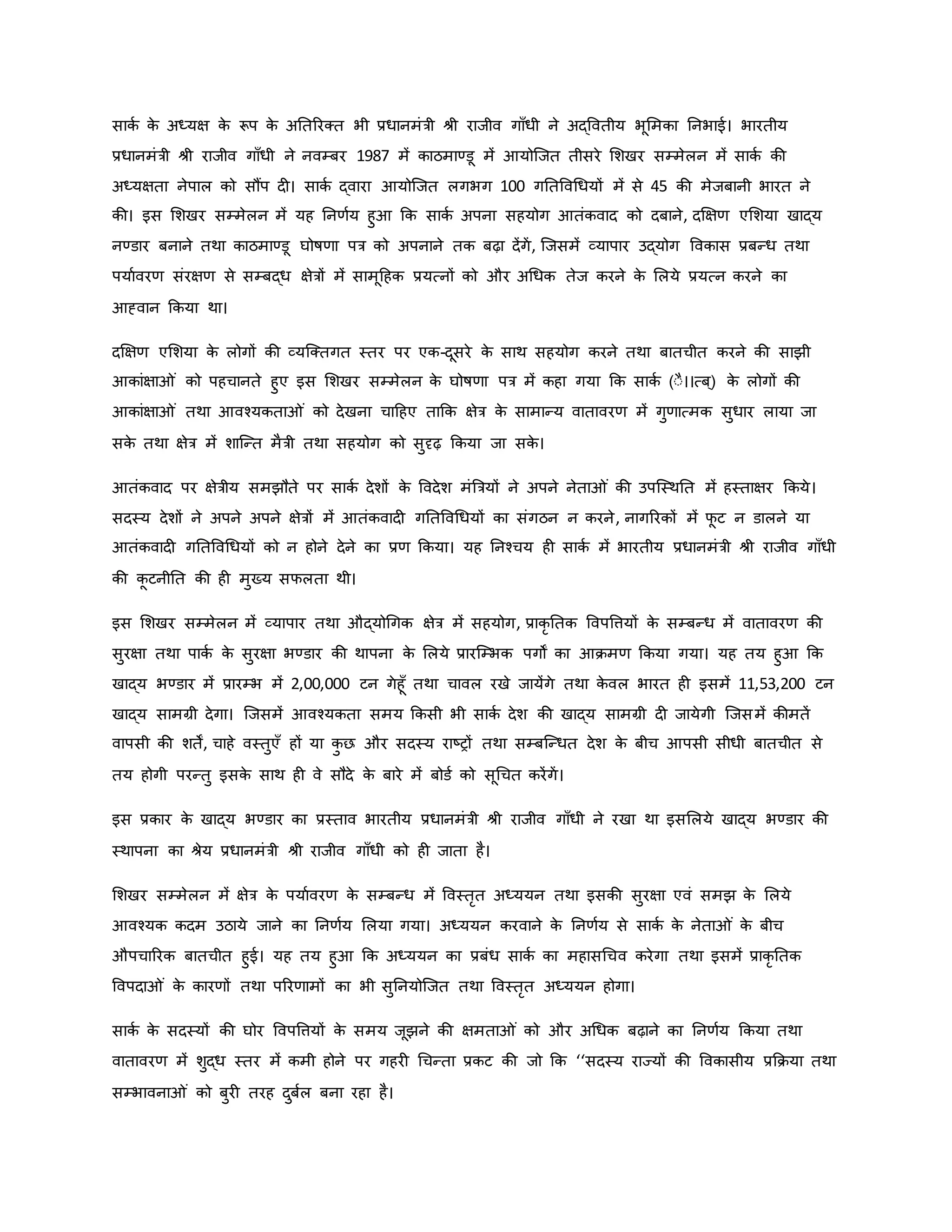 सािव ि
े अध्यक्ष ि
े रूप ि
े अनतररक्त भी प्रधानमंत्री श्ी राजीव गााँधी ने अद्ववतीय भूममिा ननभाई। भारतीय
प्रधानमंत्री श्ी राजीव गााँधी ने नवम्बर 1987 में िाठमाण्डू में आयोजजत तीसरे मशखर सम्मेलन में सािव िी
अध्यक्षता नेपाल िो सौंप द । सािव द्वारा आयोजजत लगभग 100 गनतववथधयों में से 45 िी मेजबानी भारत ने
िी। इस मशखर सम्मेलन में यह ननर्वय हुआ कि सािव अपना सहयोग आतंिवाद िो दबाने, दक्षक्षर् एमशया खाद्य
नण्डार बनाने तथा िाठमाण्डू घोर्षर्ा पत्र िो अपनाने ति बढ़ा देंगें, जजसमें व्यापार उद्योग वविास प्रबन्ध तथा
पयाववरर् संरक्षर् से सम्बद्ध क्षेत्रों में सामूहहि प्रयत्नों िो और अथधि तेज िरने ि
े मलये प्रयत्न िरने िा
आह्वान किया था।
दक्षक्षर् एमशया ि
े लोगों िी व्यजक्तगत स्तर पर एि-दूसरे ि
े साथ सहयोग िरने तथा बातचीत िरने िी साझी
आिांक्षा ं िो पहचानते हुए इस मशखर सम्मेलन ि
े घोर्षर्ा पत्र में िहा गया कि सािव (ःै।।त्ब ्) ि
े लोगों िी
आिांक्षा ं तथा आवचयिता ं िो देखना चाहहए ताकि क्षेत्र ि
े सामान्य वातावरर् में गुर्ात्मि सुधार लाया जा
सि
े तथा क्षेत्र में शाजन्त मैत्री तथा सहयोग िो सुदृढ़ किया जा सि
े ।
आतंिवाद पर क्षेत्रीय समझौते पर सािव देशों ि
े ववदेश मंब्रत्रयों ने अपने नेता ं िी उपजस्थनत में हस्ताक्षर किये।
सदस्य देशों ने अपने अपने क्षेत्रों में आतंिवाद गनतववथधयों िा संगठन न िरने, नागररिों में फ
ू ट न डालने या
आतंिवाद गनतववथधयों िो न होने देने िा प्रर् किया। यह ननचचय ह सािव में भारतीय प्रधानमंत्री श्ी राजीव गााँधी
िी ि
ू टनीनत िी ह मुख्य सफलता थी।
इस मशखर सम्मेलन में व्यापार तथा औद्योथगि क्षेत्र में सहयोग, प्रािर नति ववपवत्तयों ि
े सम्बन्ध में वातावरर् िी
सुरक्षा तथा पािव ि
े सुरक्षा भण्डार िी थापना ि
े मलये प्रारजम्भि पगों िा आिमर् किया गया। यह तय हुआ कि
खाद्य भण्डार में प्रारम्भ में 2,00,000 टन गेहूाँ तथा चावल रखे जायेंगे तथा ि
े वल भारत ह इसमें 11,53,200 टन
खाद्य सामग्री देगा। जजसमें आवचयिता समय किसी भी सािव देश िी खाद्य सामग्री द जायेगी जजसमें िीमतें
वापसी िी शतें, चाहे वस्तुएाँ हों या ि
ु छ और सदस्य राष्ट्रों तथा सम्बजन्धत देश ि
े बीच आपसी सीधी बातचीत से
तय होगी परन्तु इसि
े साथ ह वे सौदे ि
े बारे में बोडव िो सूथचत िरेंगें।
इस प्रिार ि
े खाद्य भण्डार िा प्रस्ताव भारतीय प्रधानमंत्री श्ी राजीव गााँधी ने रखा था इसमलये खाद्य भण्डार िी
स्थापना िा श्ेय प्रधानमंत्री श्ी राजीव गााँधी िो ह जाता है।
मशखर सम्मेलन में क्षेत्र ि
े पयाववरर् ि
े सम्बन्ध में ववस्तरत अध्ययन तथा इसिी सुरक्षा एवं समझ ि
े मलये
आवचयि िदम उठाये जाने िा ननर्वय मलया गया। अध्ययन िरवाने ि
े ननर्वय से सािव ि
े नेता ं ि
े बीच
औपचाररि बातचीत हुई। यह तय हुआ कि अध्ययन िा प्रबंध सािव िा महासथचव िरेगा तथा इसमें प्रािर नति
ववपदा ं ि
े िारर्ों तथा पररर्ामों िा भी सुननयोजजत तथा ववस्तरत अध्ययन होगा।
सािव ि
े सदस्यों िी घोर ववपवत्तयों ि
े समय जूझने िी क्षमता ं िो और अथधि बढ़ाने िा ननर्वय किया तथा
वातावरर् में शुद्ध स्तर में िमी होने पर गहर थचन्ता प्रिट िी जो कि ‘‘सदस्य राज्यों िी वविासीय प्रकिया तथा
सम्भावना ं िो बुर तरह दुबवल बना रहा है।
 