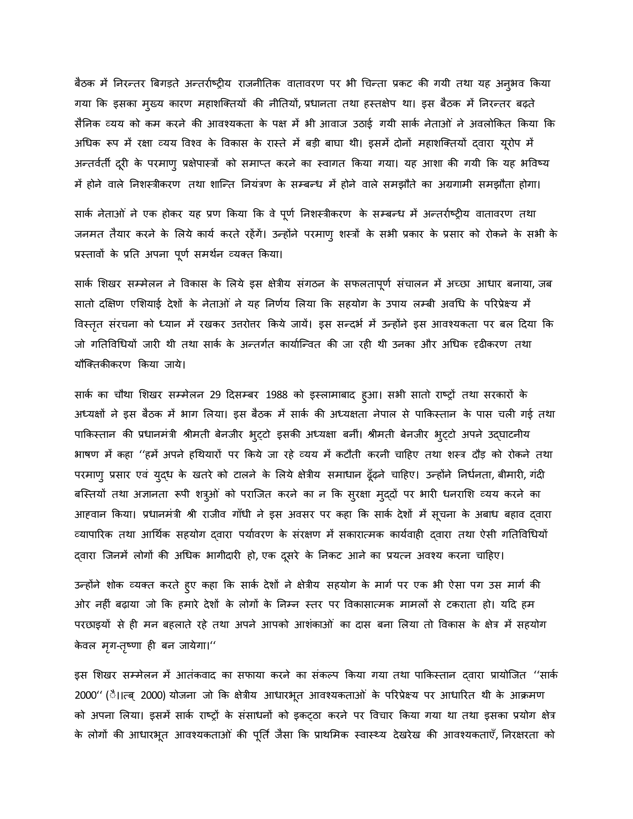 बैठि में ननरन्तर ब्रबगड़ते अन्तरावष्ट्र य राजनीनति वातावरर् पर भी थचन्ता प्रिट िी गयी तथा यह अनुभव किया
गया कि इसिा मुख्य िारर् महाशजक्तयों िी नीनतयों, प्रधानता तथा हस्तक्षेप था। इस बैठि में ननरन्तर बढ़ते
सैननि व्यय िो िम िरने िी आवचयिता ि
े पक्ष में भी आवाज उठाई गयी सािव नेता ं ने अवलोकित किया कि
अथधि रूप में रक्षा व्यय ववचव ि
े वविास ि
े रास्ते में बड़ी बाघा थी। इसमें दोनों महाशजक्तयों द्वारा यूरोप में
अन्तववती दूर ि
े परमार्ु प्रक्षेपास्त्रों िो समाप्त िरने िा स्वागत किया गया। यह आशा िी गयी कि यह भववष्ट्य
में होने वाले ननशस्त्रीिरर् तथा शाजन्त ननयंत्रर् ि
े सम्बन्ध में होने वाले समझौते िा अग्रगामी समझौता होगा।
सािव नेता ं ने एि होिर यह प्रर् किया कि वे पूर्व ननशस्त्रीिरर् ि
े सम्बन्ध में अन्तरावष्ट्र य वातावरर् तथा
जनमत तैयार िरने ि
े मलये िायव िरते रहेंगें। उन्होंने परमार्ु शस्त्रों ि
े सभी प्रिार ि
े प्रसार िो रोिने ि
े सभी ि
े
प्रस्तावों ि
े प्रनत अपना पूर्व समथवन व्यक्त किया।
सािव मशखर सम्मेलन ने वविास ि
े मलये इस क्षेत्रीय संगठन ि
े सफलतापूर्व संचालन में अच्छा आधार बनाया, जब
सातो दक्षक्षर् एमशयाई देशों ि
े नेता ं ने यह ननर्वय मलया कि सहयोग ि
े उपाय लम्बी अवथध ि
े पररप्रेक्ष्य में
ववस्तरत संरचना िो ध्यान में रखिर उत्तरोत्तर किये जायें। इस सन्दभव में उन्होंने इस आवचयिता पर बल हदया कि
जो गनतववथधयों जार थी तथा सािव ि
े अन्तगवत िायावजन्वत िी जा रह थी उनिा और अथधि दृढ िरर् तथा
यौजक्तिीिरर् किया जाये।
सािव िा चौथा मशखर सम्मेलन 29 हदसम्बर 1988 िो इस्लामाबाद हुआ। सभी सातो राष्ट्रों तथा सरिारों ि
े
अध्यक्षों ने इस बैठि में भाग मलया। इस बैठि में सािव िी अध्यक्षता नेपाल से पाकिस्तान ि
े पास चल गई तथा
पाकिस्तान िी प्रधानमंत्री श्ीमती बेनजीर भुट्टो इसिी अध्यक्षा बनीं। श्ीमती बेनजीर भुट्टो अपने उद्घाटनीय
भार्षर् में िहा ‘‘हमें अपने हथथयारों पर किये जा रहे व्यय में िटौती िरनी चाहहए तथा शस्त्र दौड़ िो रोिने तथा
परमार्ु प्रसार एवं युद्ध ि
े खतरे िो टालने ि
े मलये क्षेत्रीय समाधान ढूाँढ़ने चाहहए। उन्होंने ननधवनता, बीमार , गंद
बजस्तयों तथा अज्ञानता रूपी शत्रु ं िो पराजजत िरने िा न कि सुरक्षा मुद्दों पर भार धनरामश व्यय िरने िा
आह्वान किया। प्रधानमंत्री श्ी राजीव गााँधी ने इस अवसर पर िहा कि सािव देशों में सूचना ि
े अबाध बहाव द्वारा
व्यापाररि तथा आथथवि सहयोग द्वारा पयाववरर् ि
े संरक्षर् में सिारात्मि िायववाह द्वारा तथा ऐसी गनतववथधयों
द्वारा जजनमें लोगों िी अथधि भागीदार हो, एि दूसरे ि
े ननिट आने िा प्रयत्न अवचय िरना चाहहए।
उन्होंने शोि व्यक्त िरते हुए िहा कि सािव देशों ने क्षेत्रीय सहयोग ि
े मागव पर एि भी ऐसा पग उस मागव िी
र नह ं बढ़ाया जो कि हमारे देशों ि
े लोगों ि
े ननम्न स्तर पर वविासात्मि मामलों से टिराता हो। यहद हम
परछाइयों से ह मन बहलाते रहे तथा अपने आपिो आशंिा ं िा दास बना मलया तो वविास ि
े क्षेत्र में सहयोग
ि
े वल मरग-तरष्ट्र्ा ह बन जायेगा।‘‘
इस मशखर सम्मेलन में आतंिवाद िा सफाया िरने िा संिकप किया गया तथा पाकिस्तान द्वारा प्रायोजजत ‘‘सािव
2000‘‘ (ःै।।त्ब ् 2000) योजना जो कि क्षेत्रीय आधारभूत आवचयिता ं ि
े पररप्रेक्ष्य पर आधाररत थी ि
े आिमर्
िो अपना मलया। इसमें सािव राष्ट्रों ि
े संसाधनों िो इिट्ठा िरने पर ववचार किया गया था तथा इसिा प्रयोग क्षेत्र
ि
े लोगों िी आधारभूत आवचयिता ं िी पूनत व जैसा कि प्राथममि स्वास्थ्य देखरेख िी आवचयिताएाँ, ननरक्षरता िो
 