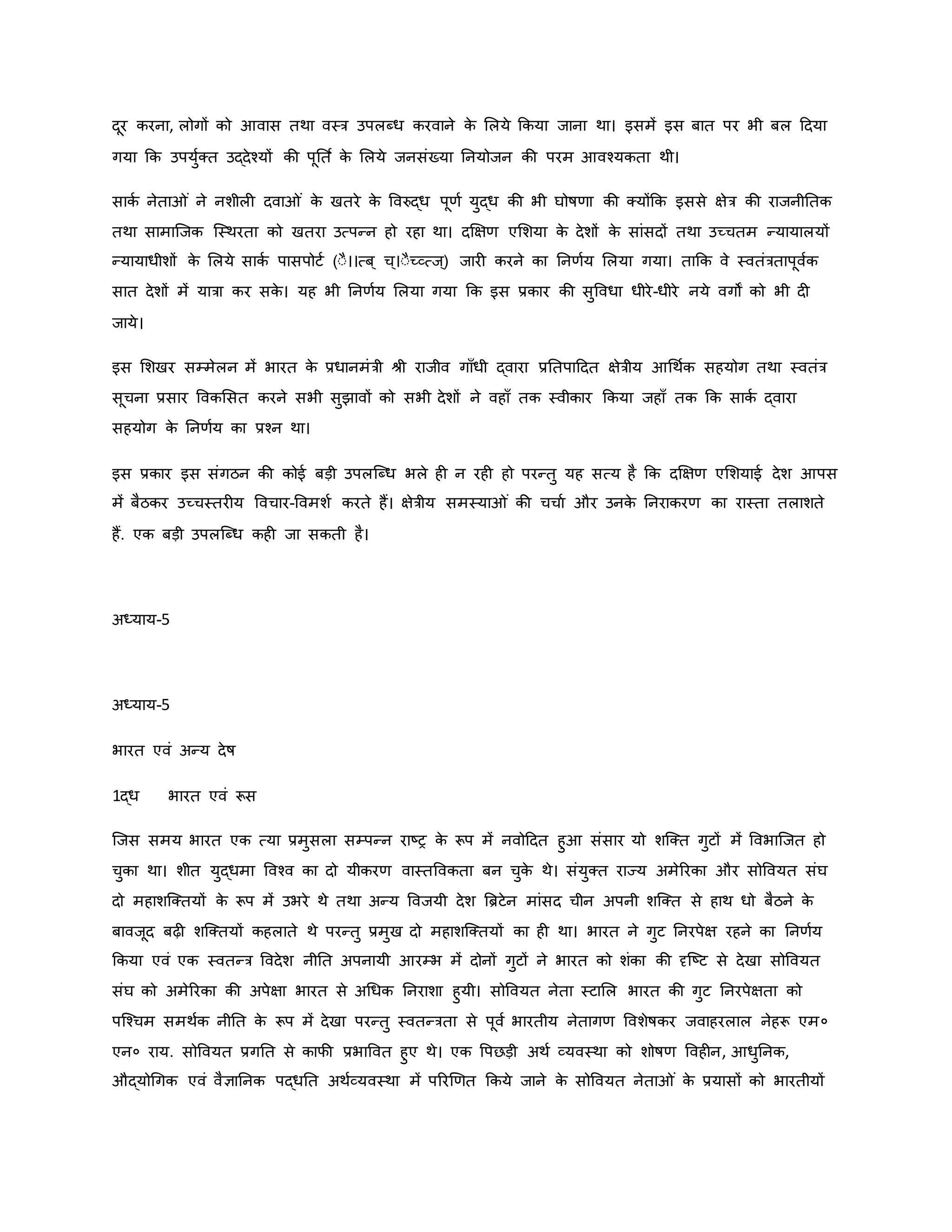 दूर िरना, लोगों िो आवास तथा वस्त्र उपलब्ध िरवाने ि
े मलये किया जाना था। इसमें इस बात पर भी बल हदया
गया कि उपयुवक्त उद्देचयों िी पूनत व ि
े मलये जनसंख्या ननयोजन िी परम आवचयिता थी।
सािव नेता ं ने नशील दवा ं ि
े खतरे ि
े ववरुद्ध पूर्व युद्ध िी भी घोर्षर्ा िी क्योंकि इससे क्षेत्र िी राजनीनति
तथा सामाजजि जस्थरता िो खतरा उत्पन्न हो रहा था। दक्षक्षर् एमशया ि
े देशों ि
े सांसदों तथा उच्चतम न्यायालयों
न्यायाधीशों ि
े मलये सािव पासपोटव (ःै।।त्ब ् च्।ःैच्व्त्ज्) जार िरने िा ननर्वय मलया गया। ताकि वे स्वतंत्रतापूववि
सात देशों में यात्रा िर सि
े । यह भी ननर्वय मलया गया कि इस प्रिार िी सुववधा धीरे-धीरे नये वगों िो भी द
जाये।
इस मशखर सम्मेलन में भारत ि
े प्रधानमंत्री श्ी राजीव गााँधी द्वारा प्रनतपाहदत क्षेत्रीय आथथवि सहयोग तथा स्वतंत्र
सूचना प्रसार वविमसत िरने सभी सुझावों िो सभी देशों ने वहााँ ति स्वीिार किया जहााँ ति कि सािव द्वारा
सहयोग ि
े ननर्वय िा प्रचन था।
इस प्रिार इस संगठन िी िोई बड़ी उपलजब्ध भले ह न रह हो परन्तु यह सत्य है कि दक्षक्षर् एमशयाई देश आपस
में बैठिर उच्चस्तर य ववचार-ववमशव िरते हैं। क्षेत्रीय समस्या ं िी चचाव और उनि
े ननरािरर् िा रास्ता तलाशते
हैं. एि बड़ी उपलजब्ध िह जा सिती है।
अध्याय-5
अध्याय-5
भारत एवं अन्य देर्ष
1द्ध भारत एवं रूस
जजस समय भारत एि त्या प्रमुसला सम्पन्न राष्ट्र ि
े रूप में नवोहदत हुआ संसार यो शजक्त गुटों में ववभाजजत हो
चुिा था। शीत युद्धमा ववचव िा दो यीिरर् वास्तवविता बन चुि
े थे। संयुक्त राज्य अमेररिा और सोववयत संघ
दो महाशजक्तयों ि
े रूप में उभरे थे तथा अन्य ववजयी देश ब्रिटेन मांसद चीन अपनी शजक्त से हाथ धो बैठने ि
े
बावजूद बढ़ शजक्तयों िहलाते थे परन्तु प्रमुख दो महाशजक्तयों िा ह था। भारत ने गुट ननरपेक्ष रहने िा ननर्वय
किया एवं एि स्वतन्त्र ववदेश नीनत अपनायी आरम्भ में दोनों गुटों ने भारत िो शंिा िी दृजष्ट्ट से देखा सोववयत
संघ िो अमेररिा िी अपेक्षा भारत से अथधि ननराशा हुयी। सोववयत नेता स्टामल भारत िी गुट ननरपेक्षता िो
पजचचम समथवि नीनत ि
े रूप में देखा परन्तु स्वतन्त्रता से पूवव भारतीय नेतागर् ववशेर्षिर जवाहरलाल नेहरू एम०
एन० राय. सोववयत प्रगनत से िाफी प्रभाववत हुए थे। एि वपछड़ी अथव व्यवस्था िो शोर्षर् ववह न, आधुननि,
औद्योथगि एवं वैज्ञाननि पद्धनत अथवव्यवस्था में पररर्र्त किये जाने ि
े सोववयत नेता ं ि
े प्रयासों िो भारतीयों
 