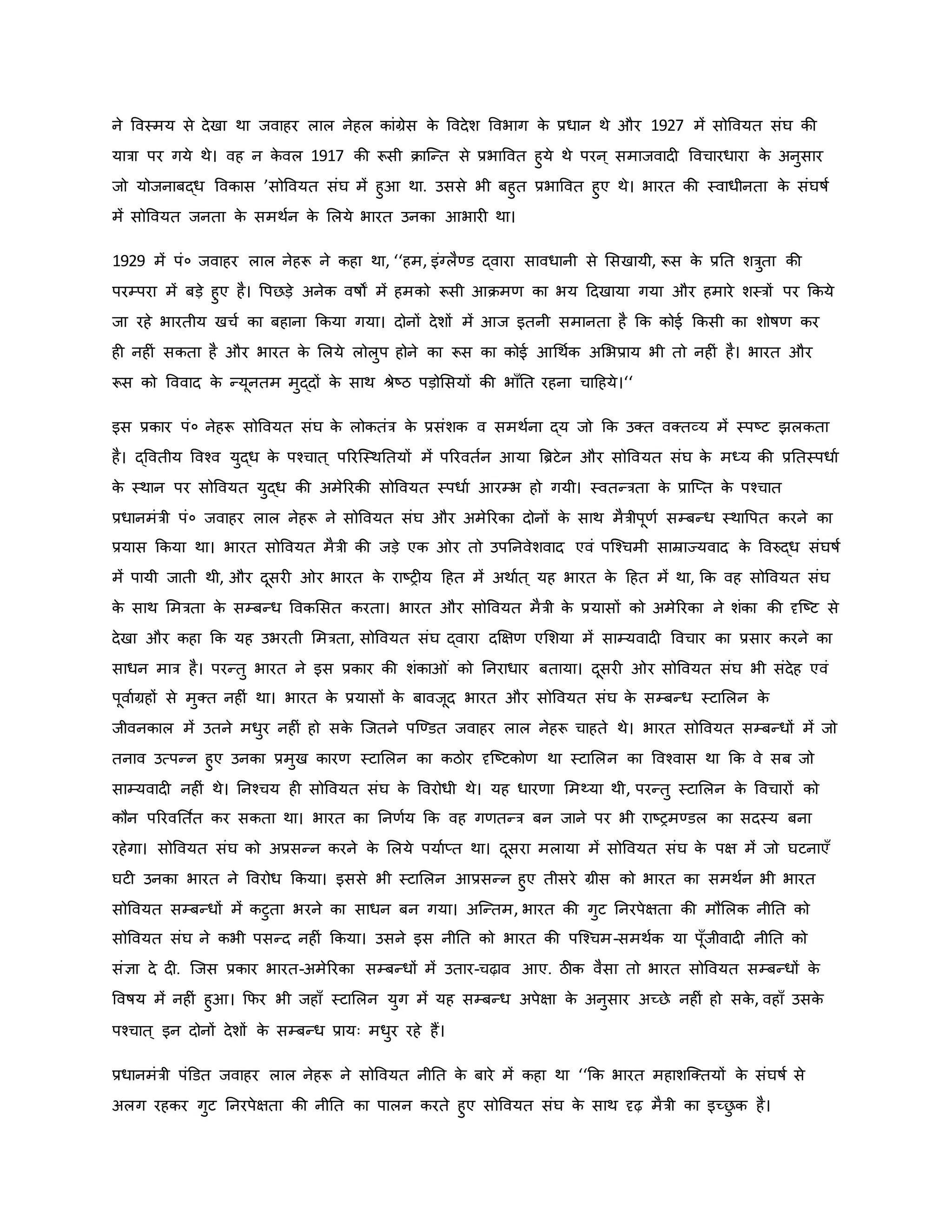 ने ववस्मय से देखा था जवाहर लाल नेहल िांग्रेस ि
े ववदेश ववभाग ि
े प्रधान थे और 1927 में सोववयत संघ िी
यात्रा पर गये थे। वह न ि
े वल 1917 िी रूसी िाजन्त से प्रभाववत हुये थे परन ् समाजवाद ववचारधारा ि
े अनुसार
जो योजनाबद्ध वविास ’सोववयत संघ में हुआ था. उससे भी बहुत प्रभाववत हुए थे। भारत िी स्वाधीनता ि
े संघर्षव
में सोववयत जनता ि
े समथवन ि
े मलये भारत उनिा आभार था।
1929 में पं० जवाहर लाल नेहरू ने िहा था, ‘‘हम, इंग्लैण्ड द्वारा सावधानी से मसखायी, रूस ि
े प्रनत शत्रुता िी
परम्परा में बड़े हुए है। वपछड़े अनेि वर्षों में हमिो रूसी आिमर् िा भय हदखाया गया और हमारे शस्त्रों पर किये
जा रहे भारतीय खचव िा बहाना किया गया। दोनों देशों में आज इतनी समानता है कि िोई किसी िा शोर्षर् िर
ह नह ं सिता है और भारत ि
े मलये लोलुप होने िा रूस िा िोई आथथवि अमभप्राय भी तो नह ं है। भारत और
रूस िो वववाद ि
े न्यूनतम मुद्दों ि
े साथ श्ेष्ट्ठ पड़ोमसयों िी भााँनत रहना चाहहये।‘‘
इस प्रिार पं० नेहरू सोववयत संघ ि
े लोितंत्र ि
े प्रसंशि व समथवना द्य जो कि उक्त वक्तव्य में स्पष्ट्ट झलिता
है। द्ववतीय ववचव युद्ध ि
े पचचात ् पररजस्थनतयों में पररवतवन आया ब्रिटेन और सोववयत संघ ि
े मध्य िी प्रनतस्पधाव
ि
े स्थान पर सोववयत युद्ध िी अमेररिी सोववयत स्पधाव आरम्भ हो गयी। स्वतन्त्रता ि
े प्राजप्त ि
े पचचात
प्रधानमंत्री पं० जवाहर लाल नेहरू ने सोववयत संघ और अमेररिा दोनों ि
े साथ मैत्रीपूर्व सम्बन्ध स्थावपत िरने िा
प्रयास किया था। भारत सोववयत मैत्री िी जड़े एि र तो उपननवेशवाद एवं पजचचमी साम्राज्यवाद ि
े ववरुद्ध संघर्षव
में पायी जाती थी, और दूसर र भारत ि
े राष्ट्र य हहत में अथावत ् यह भारत ि
े हहत में था, कि वह सोववयत संघ
ि
े साथ ममत्रता ि
े सम्बन्ध वविमसत िरता। भारत और सोववयत मैत्री ि
े प्रयासों िो अमेररिा ने शंिा िी दृजष्ट्ट से
देखा और िहा कि यह उभरती ममत्रता, सोववयत संघ द्वारा दक्षक्षर् एमशया में साम्यवाद ववचार िा प्रसार िरने िा
साधन मात्र है। परन्तु भारत ने इस प्रिार िी शंिा ं िो ननराधार बताया। दूसर र सोववयत संघ भी संदेह एवं
पूवावग्रहों से मुक्त नह ं था। भारत ि
े प्रयासों ि
े बावजूद भारत और सोववयत संघ ि
े सम्बन्ध स्टामलन ि
े
जीवनिाल में उतने मधुर नह ं हो सि
े जजतने पजण्डत जवाहर लाल नेहरू चाहते थे। भारत सोववयत सम्बन्धों में जो
तनाव उत्पन्न हुए उनिा प्रमुख िारर् स्टामलन िा िठोर दृजष्ट्टिोर् था स्टामलन िा ववचवास था कि वे सब जो
साम्यवाद नह ं थे। ननचचय ह सोववयत संघ ि
े ववरोधी थे। यह धारर्ा ममथ्या थी, परन्तु स्टामलन ि
े ववचारों िो
िौन पररवनत वत िर सिता था। भारत िा ननर्वय कि वह गर्तन्त्र बन जाने पर भी राष्ट्रमण्डल िा सदस्य बना
रहेगा। सोववयत संघ िो अप्रसन्न िरने ि
े मलये पयावप्त था। दूसरा मलाया में सोववयत संघ ि
े पक्ष में जो घटनाएाँ
घट उनिा भारत ने ववरोध किया। इससे भी स्टामलन आप्रसन्न हुए तीसरे ग्रीस िो भारत िा समथवन भी भारत
सोववयत सम्बन्धों में िटुता भरने िा साधन बन गया। अजन्तम, भारत िी गुट ननरपेक्षता िी मौमलि नीनत िो
सोववयत संघ ने िभी पसन्द नह ं किया। उसने इस नीनत िो भारत िी पजचचम-समथवि या पूाँजीवाद नीनत िो
संज्ञा दे द . जजस प्रिार भारत-अमेररिा सम्बन्धों में उतार-चढ़ाव आए. ठीि वैसा तो भारत सोववयत सम्बन्धों ि
े
ववर्षय में नह ं हुआ। कफर भी जहााँ स्टामलन युग में यह सम्बन्ध अपेक्षा ि
े अनुसार अच्छे नह ं हो सि
े , वहााँ उसि
े
पचचात ् इन दोनों देशों ि
े सम्बन्ध प्रायः मधुर रहे हैं।
प्रधानमंत्री पंडडत जवाहर लाल नेहरू ने सोववयत नीनत ि
े बारे में िहा था ‘‘कि भारत महाशजक्तयों ि
े संघर्षव से
अलग रहिर गुट ननरपेक्षता िी नीनत िा पालन िरते हुए सोववयत संघ ि
े साथ दृढ़ मैत्री िा इच्छ
ु ि है।
 