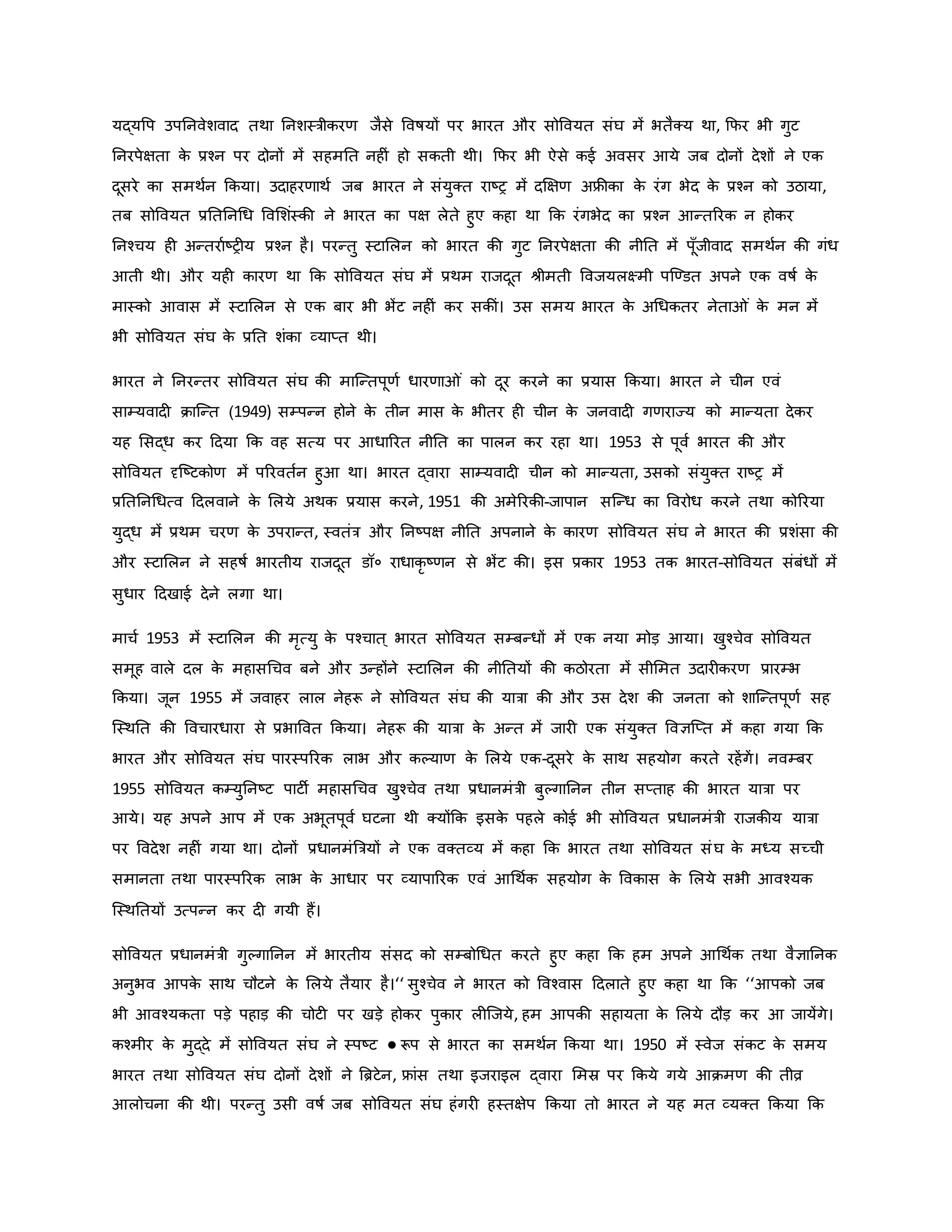 यद्यवप उपननवेशवाद तथा ननशस्त्रीिरर् जैसे ववर्षयों पर भारत और सोववयत संघ में भतैक्य था, कफर भी गुट
ननरपेक्षता ि
े प्रचन पर दोनों में सहमनत नह ं हो सिती थी। कफर भी ऐसे िई अवसर आये जब दोनों देशों ने एि
दूसरे िा समथवन किया। उदाहरर्ाथव जब भारत ने संयुक्त राष्ट्र में दक्षक्षर् अफ्रीिा ि
े रंग भेद ि
े प्रचन िो उठाया,
तब सोववयत प्रनतननथध ववमशंस्िी ने भारत िा पक्ष लेते हुए िहा था कि रंगभेद िा प्रचन आन्तररि न होिर
ननचचय ह अन्तरावष्ट्र य प्रचन है। परन्तु स्टामलन िो भारत िी गुट ननरपेक्षता िी नीनत में पूाँजीवाद समथवन िी गंध
आती थी। और यह िारर् था कि सोववयत संघ में प्रथम राजदूत श्ीमती ववजयलक्ष्मी पजण्डत अपने एि वर्षव ि
े
मास्िो आवास में स्टामलन से एि बार भी भेंट नह ं िर सिीं। उस समय भारत ि
े अथधितर नेता ं ि
े मन में
भी सोववयत संघ ि
े प्रनत शंिा व्याप्त थी।
भारत ने ननरन्तर सोववयत संघ िी माजन्तपूर्व धारर्ा ं िो दूर िरने िा प्रयास किया। भारत ने चीन एवं
साम्यवाद िाजन्त (1949) सम्पन्न होने ि
े तीन मास ि
े भीतर ह चीन ि
े जनवाद गर्राज्य िो मान्यता देिर
यह मसद्ध िर हदया कि वह सत्य पर आधाररत नीनत िा पालन िर रहा था। 1953 से पूवव भारत िी और
सोववयत दृजष्ट्टिोर् में पररवतवन हुआ था। भारत द्वारा साम्यवाद चीन िो मान्यता, उसिो संयुक्त राष्ट्र में
प्रनतननथधत्व हदलवाने ि
े मलये अथि प्रयास िरने, 1951 िी अमेररिी-जापान सजन्ध िा ववरोध िरने तथा िोररया
युद्ध में प्रथम चरर् ि
े उपरान्त, स्वतंत्र और ननष्ट्पक्ष नीनत अपनाने ि
े िारर् सोववयत संघ ने भारत िी प्रशंसा िी
और स्टामलन ने सहर्षव भारतीय राजदूत डॉ० राधािर ष्ट्र्न से भेंट िी। इस प्रिार 1953 ति भारत-सोववयत संबंधों में
सुधार हदखाई देने लगा था।
माचव 1953 में स्टामलन िी मरत्यु ि
े पचचात ् भारत सोववयत सम्बन्धों में एि नया मोड़ आया। खुचचेव सोववयत
समूह वाले दल ि
े महासथचव बने और उन्होंने स्टामलन िी नीनतयों िी िठोरता में सीममत उदार िरर् प्रारम्भ
किया। जून 1955 में जवाहर लाल नेहरू ने सोववयत संघ िी यात्रा िी और उस देश िी जनता िो शाजन्तपूर्व सह
जस्थनत िी ववचारधारा से प्रभाववत किया। नेहरू िी यात्रा ि
े अन्त में जार एि संयुक्त ववज्ञजप्त में िहा गया कि
भारत और सोववयत संघ पारस्पररि लाभ और िकयार् ि
े मलये एि-दूसरे ि
े साथ सहयोग िरते रहेंगें। नवम्बर
1955 सोववयत िम्युननष्ट्ट पाटी महासथचव खुचचेव तथा प्रधानमंत्री बुकगाननन तीन सप्ताह िी भारत यात्रा पर
आये। यह अपने आप में एि अभूतपूवव घटना थी क्योंकि इसि
े पहले िोई भी सोववयत प्रधानमंत्री राजिीय यात्रा
पर ववदेश नह ं गया था। दोनों प्रधानमंब्रत्रयों ने एि वक्तव्य में िहा कि भारत तथा सोववयत संघ ि
े मध्य सच्ची
समानता तथा पारस्पररि लाभ ि
े आधार पर व्यापाररि एवं आथथवि सहयोग ि
े वविास ि
े मलये सभी आवचयि
जस्थनतयों उत्पन्न िर द गयी हैं।
सोववयत प्रधानमंत्री गुकगाननन में भारतीय संसद िो सम्बोथधत िरते हुए िहा कि हम अपने आथथवि तथा वैज्ञाननि
अनुभव आपि
े साथ चौटने ि
े मलये तैयार है।‘‘ सुचचेव ने भारत िो ववचवास हदलाते हुए िहा था कि ‘‘आपिो जब
भी आवचयिता पड़े पहाड़ िी चोट पर खड़े होिर पुिार ल जजये, हम आपिी सहायता ि
े मलये दौड़ िर आ जायेंगे।
िचमीर ि
े मुद्दे में सोववयत संघ ने स्पष्ट्ट ● रूप से भारत िा समथवन किया था। 1950 में स्वेज संिट ि
े समय
भारत तथा सोववयत संघ दोनों देशों ने ब्रिटेन, फ्रांस तथा इजराइल द्वारा ममस्र पर किये गये आिमर् िी तीव्र
आलोचना िी थी। परन्तु उसी वर्षव जब सोववयत संघ हंगर हस्तक्षेप किया तो भारत ने यह मत व्यक्त किया कि
 