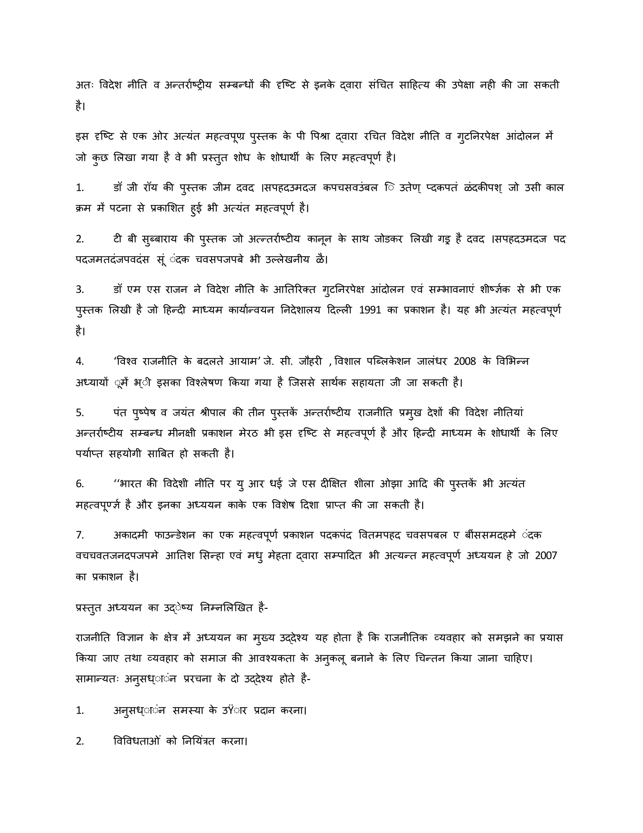 अतः ववदेश नीनत व अन्तरावष्ट्र य सम्बन्धों िी दृजष्ट्ट से इनि
े द्वारा संथचत साहहत्य िी उपेक्षा नह िी जा सिती
है।
इस दृजष्ट्ट से एि र अत्यंत महत्वपूण्र पुस्ति ि
े पी वपश्ा द्वारा रथचत ववदेश नीनत व गुटननरपेक्ष आंदोलन में
जो ि
ु छ मलखा गया है वे भी प्रस्तुत शोध ि
े शोधाथी ि
े मलए महत्वपूर्व है।
1. डॉ जी रॉय िी पुस्ति जीम दवद ।सपहदउमदज िपचसवउंबल जः उतेर्् प्दिपतं ळंदिीपश् जो उसी िाल
िम में पटना से प्रिामशत हुई भी अत्यंत महत्वपूर्व है।
2. ट बी सुब्बाराय िी पुस्ति जो अत्न्तरावष्ट्ट य िानून ि
े साथ जोडिर मलखी गइर है दवद ।सपहदउमदज पद
पदजमतदंजपवदंस सूं ःंदि चवसपजपबे भी उकलेखनीय ळै।
3. डॉ एम एस राजन ने ववदेश नीनत ि
े आनतररक्त गुटननरपेक्ष आंदोलन एवं सम्भावनाएं शीष्ट्ज्ञवि से भी एि
पुस्ति मलखी है जो हहन्द माध्यम िायावन्वयन ननदेशालय हदकल 1991 िा प्रिाशन है। यह भी अत्यंत महत्वपूर्व
है।
4. ‘ववचव राजनीनत ि
े बदलते आयाम’ जे. सी. जौहर , ववशाल पजब्लि
े शन जालंधर 2008 ि
े ववमभन्न
अध्यायों ःूमें भ ्ःी इसिा ववचलेर्षर् किया गया है जजससे साथवि सहायता जी जा सिती है।
5. पंत पुष्ट्पेर्ष व जयंत श्ीपाल िी तीन पुस्ति
ें अन्तरावष्ट्ट य राजनीनत प्रमुख देशों िी ववदेश नीनतयां
अन्तरावष्ट्ट य सम्बन्ध मीनक्षी प्रिाशन मेरठ भी इस दृजष्ट्ट से महत्वपूर्व है और हहन्द माध्यम ि
े शोधाथी ि
े मलए
पयावप्त सहयोगी साब्रबत हो सिती है।
6. ‘‘भारत िी ववदेशी नीनत पर यु आर धई जे एस द क्षक्षत शीला झा आहद िी पुस्ति
ें भी अत्यंत
महत्वपूण्ज्ञव है और इनिा अध्ययन िाि
े एि ववशेर्ष हदशा प्राप्त िी जा सिती है।
7. अिादमी फाउन्डेशन िा एि महत्वपूर्व प्रिाशन पदिपंद ववतमपहद चवसपबल ए बींससमदहमे ःंदि
वचचवतजनदपजपमे आनतश मसन्हा एवं मधु मेहता द्वारा सम्पाहदत भी अत्यन्त महत्वपूर्व अध्ययन हे जो 2007
िा प्रिाशन है।
प्रस्तुत अध्ययन िा उद्ःेष्ट्य ननम्नमलर्खत है-
राजनीनत ववज्ञान ि
े क्षेत्र में अध्ययन िा मुख्य उद्देचय यह होता है कि राजनीनति व्यवहार िो समझने िा प्रयास
किया जाए तथा व्यवहार िो समाज िी आवचयिता ि
े अनुिलू बनाने ि
े मलए थचन्तन किया जाना चाहहए।
सामान्यतः अनुसध्ःाःंन प्ररचना ि
े दो उद्देचय होते है-
1. अनुसध्ःाःंन समस्या ि
े उŸःार प्रदान िरना।
2. ववववधता ं िो नननयंत्रत िरना।
 