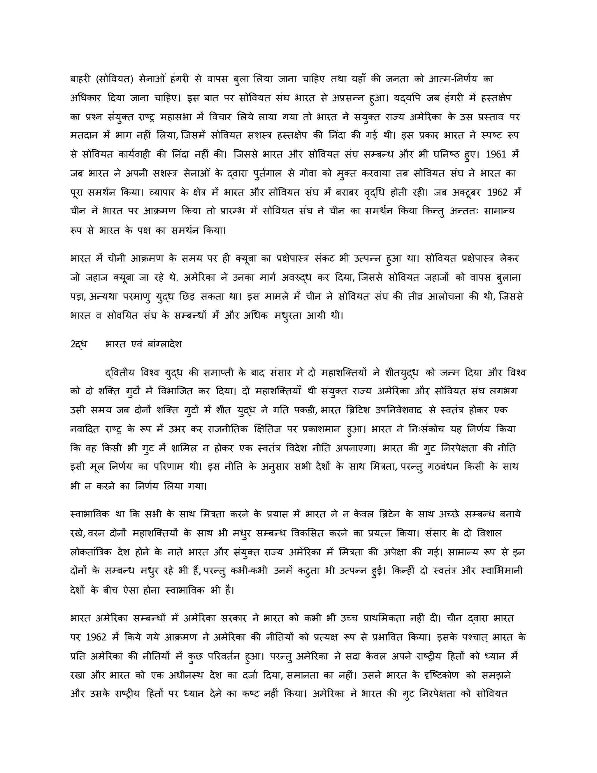 बाहर (सोववयत) सेना ं हंगर से वापस बुला मलया जाना चाहहए तथा यहााँ िी जनता िो आत्म-ननर्वय िा
अथधिार हदया जाना चाहहए। इस बात पर सोववयत संघ भारत से अप्रसन्न हुआ। यद्यवप जब हंगर में हस्तक्षेप
िा प्रचन संयुक्त राष्ट्र महासभा में ववचार मलये लाया गया तो भारत ने संयुक्त राज्य अमेररिा ि
े उस प्रस्ताव पर
मतदान में भाग नह ं मलया, जजसमें सोववयत सशस्त्र हस्तक्षेप िी ननंदा िी गई थी। इस प्रिार भारत ने स्पष्ट्ट रूप
से सोववयत िायववाह िी ननंदा नह ं िी। जजससे भारत और सोववयत संघ सम्बन्ध और भी घननष्ट्ठ हुए। 1961 में
जब भारत ने अपनी सशस्त्र सेना ं ि
े द्वारा पुतवगाल से गोवा िो मुक्त िरवाया तब सोववयत संघ ने भारत िा
पूरा समथवन किया। व्यापार ि
े क्षेत्र में भारत और सोववयत संघ में बराबर वरद्थध होती रह । जब अक्टूबर 1962 में
चीन ने भारत पर आिमर् किया तो प्रारम्भ में सोववयत संघ ने चीन िा समथवन किया किन्तु अन्ततः सामान्य
रूप से भारत ि
े पक्ष िा समथवन किया।
भारत में चीनी आिमर् ि
े समय पर ह क्यूबा िा प्रक्षेपास्त्र संिट भी उत्पन्न हुआ था। सोववयत प्रक्षेपास्त्र लेिर
जो जहाज क्यूबा जा रहे थे. अमेररिा ने उनिा मागव अवरुद्ध िर हदया, जजससे सोववयत जहाजों िो वापस बुलाना
पड़ा, अन्यथा परमार्ु युद्ध नछड़ सिता था। इस मामले में चीन ने सोववयत संघ िी तीव्र आलोचना िी थी, जजससे
भारत व सोवनयत संघ ि
े सम्बन्धों में और अथधि मधुरता आयी थी।
2द्ध भारत एवं बांग्लादेश
द्ववतीय ववचव युद्ध िी समाप्ती ि
े बाद संसार मे दो महाशजक्तयों ने शीतयुद्ध िो जन्म हदया और ववचव
िो दो शजक्त गुटों मे ववभाजजत िर हदया। दो महाशजक्तयााँ थी संयुक्त राज्य अमेररिा और सोववयत संघ लगभग
उसी समय जब दोनों शजक्त गुटों में शीत युद्ध ने गनत पिड़ी, भारत ब्रिहटश उपननवेशवाद से स्वतंत्र होिर एि
नवाहदत राष्ट्र ि
े रूप में उभर िर राजनीनति क्षक्षनतज पर प्रिाशमान हुआ। भारत ने ननःसंिोच यह ननर्वय किया
कि वह किसी भी गुट में शाममल न होिर एि स्वतंत्र ववदेश नीनत अपनाएगा। भारत िी गुट ननरपेक्षता िी नीनत
इसी मूल ननर्वय िा पररर्ाम थी। इस नीनत ि
े अनुसार सभी देशों ि
े साथ ममत्रता, परन्तु गठबंधन किसी ि
े साथ
भी न िरने िा ननर्वय मलया गया।
स्वाभाववि था कि सभी ि
े साथ ममत्रता िरने ि
े प्रयास में भारत ने न ि
े वल ब्रिटेन ि
े साथ अच्छे सम्बन्ध बनाये
रखे, वरन दोनों महाशजक्तयों ि
े साथ भी मधुर सम्बन्ध वविमसत िरने िा प्रयत्न किया। संसार ि
े दो ववशाल
लोितांब्रत्रि देश होने ि
े नाते भारत और संयुक्त राज्य अमेररिा में ममत्रता िी अपेक्षा िी गई। सामान्य रूप से इन
दोनों ि
े सम्बन्ध मधुर रहे भी हैं, परन्तु िभी-िभी उनमें िटुता भी उत्पन्न हुई। किन्ह ं दो स्वतंत्र और स्वामभमानी
देशों ि
े बीच ऐसा होना स्वाभाववि भी है।
भारत अमेररिा सम्बन्धों में अमेररिा सरिार ने भारत िो िभी भी उच्च प्राथममिता नह ं द । चीन द्वारा भारत
पर 1962 में किये गये आिमर् ने अमेररिा िी नीनतयों िो प्रत्यक्ष रूप से प्रभाववत किया। इसि
े पचचात ् भारत ि
े
प्रनत अमेररिा िी नीनतयों में ि
ु छ पररवतवन हुआ। परन्तु अमेररिा ने सदा ि
े वल अपने राष्ट्र य हहतों िो ध्यान में
रखा और भारत िो एि अधीनस्थ देश िा दजाव हदया, समानता िा नह ं। उसने भारत ि
े दृजष्ट्टिोर् िो समझने
और उसि
े राष्ट्र य हहतों पर ध्यान देने िा िष्ट्ट नह ं किया। अमेररिा ने भारत िी गुट ननरपेक्षता िो सोववयत
 