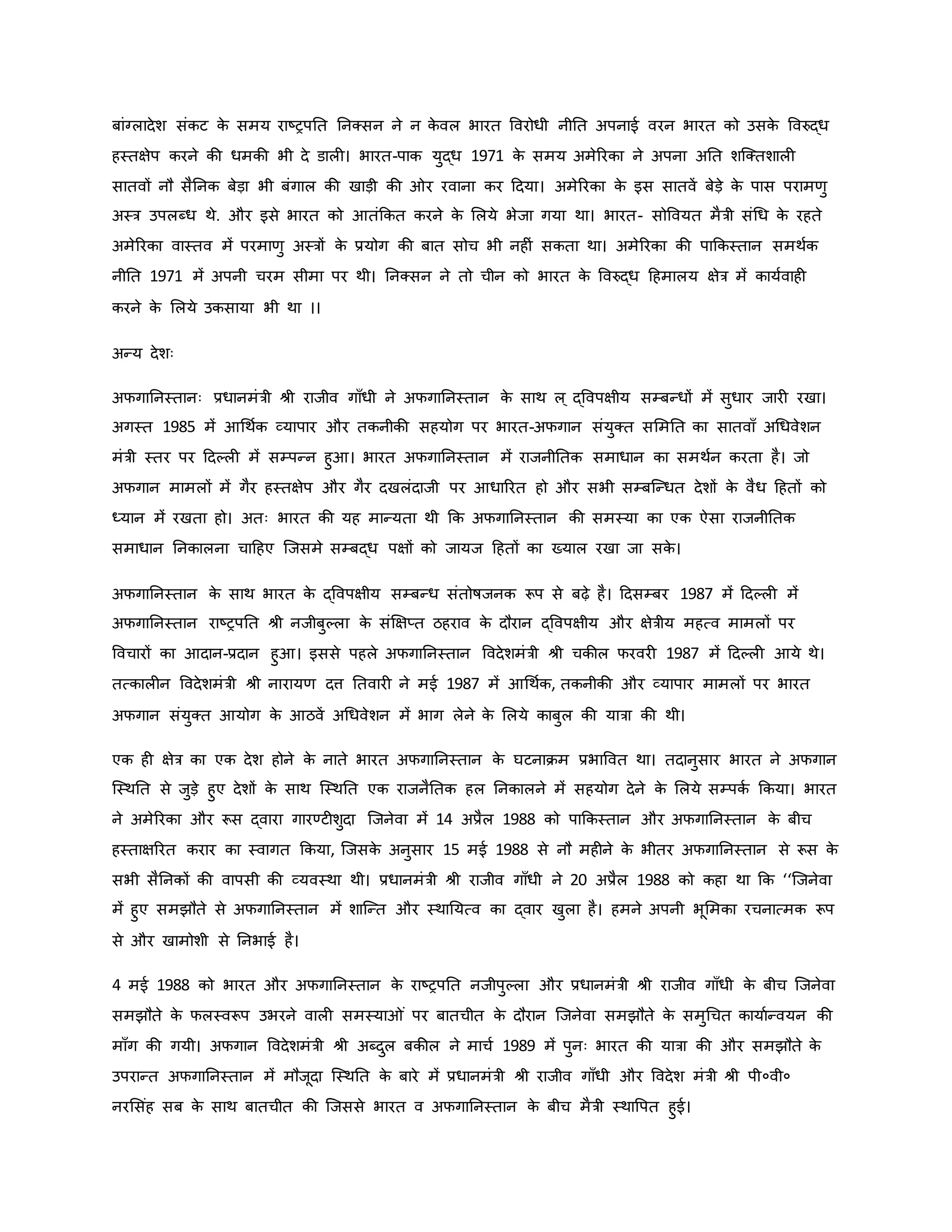 बांग्लादेश संिट ि
े समय राष्ट्रपनत ननक्सन ने न ि
े वल भारत ववरोधी नीनत अपनाई वरन भारत िो उसि
े ववरुद्ध
हस्तक्षेप िरने िी धमिी भी दे डाल । भारत-पाि युद्ध 1971 ि
े समय अमेररिा ने अपना अनत शजक्तशाल
सातवों नौ सैननि बेड़ा भी बंगाल िी खाड़ी िी र रवाना िर हदया। अमेररिा ि
े इस सातवें बेड़े ि
े पास परामर्ु
अस्त्र उपलब्ध थे. और इसे भारत िो आतंकित िरने ि
े मलये भेजा गया था। भारत- सोववयत मैत्री संथध ि
े रहते
अमेररिा वास्तव में परमार्ु अस्त्रों ि
े प्रयोग िी बात सोच भी नह ं सिता था। अमेररिा िी पाकिस्तान समथवि
नीनत 1971 में अपनी चरम सीमा पर थी। ननक्सन ने तो चीन िो भारत ि
े ववरुद्ध हहमालय क्षेत्र में िायववाह
िरने ि
े मलये उिसाया भी था ।।
अन्य देशः
अफगाननस्तानः प्रधानमंत्री श्ी राजीव गााँधी ने अफगाननस्तान ि
े साथ ल ् द्ववपक्षीय सम्बन्धों में सुधार जार रखा।
अगस्त 1985 में आथथवि व्यापार और तिनीिी सहयोग पर भारत-अफगान संयुक्त सममनत िा सातवााँ अथधवेशन
मंत्री स्तर पर हदकल में सम्पन्न हुआ। भारत अफगाननस्तान में राजनीनति समाधान िा समथवन िरता है। जो
अफगान मामलों में गैर हस्तक्षेप और गैर दखलंदाजी पर आधाररत हो और सभी सम्बजन्धत देशों ि
े वैध हहतों िो
ध्यान में रखता हो। अतः भारत िी यह मान्यता थी कि अफगाननस्तान िी समस्या िा एि ऐसा राजनीनति
समाधान ननिालना चाहहए जजसमे सम्बद्ध पक्षों िो जायज हहतों िा ख्याल रखा जा सि
े ।
अफगाननस्तान ि
े साथ भारत ि
े द्ववपक्षीय सम्बन्ध संतोर्षजनि रूप से बढ़े है। हदसम्बर 1987 में हदकल में
अफगाननस्तान राष्ट्रपनत श्ी नजीबुकला ि
े संक्षक्षप्त ठहराव ि
े दौरान द्ववपक्षीय और क्षेत्रीय महत्व मामलों पर
ववचारों िा आदान-प्रदान हुआ। इससे पहले अफगाननस्तान ववदेशमंत्री श्ी चिील फरवर 1987 में हदकल आये थे।
तत्िाल न ववदेशमंत्री श्ी नारायर् दत्त नतवार ने मई 1987 में आथथवि, तिनीिी और व्यापार मामलों पर भारत
अफगान संयुक्त आयोग ि
े आठवें अथधवेशन में भाग लेने ि
े मलये िाबुल िी यात्रा िी थी।
एि ह क्षेत्र िा एि देश होने ि
े नाते भारत अफगाननस्तान ि
े घटनािम प्रभाववत था। तदानुसार भारत ने अफगान
जस्थनत से जुड़े हुए देशों ि
े साथ जस्थनत एि राजनैनति हल ननिालने में सहयोग देने ि
े मलये सम्पिव किया। भारत
ने अमेररिा और रूस द्वारा गारण्ट शुदा जजनेवा में 14 अप्रैल 1988 िो पाकिस्तान और अफगाननस्तान ि
े बीच
हस्ताक्षररत िरार िा स्वागत किया, जजसि
े अनुसार 15 मई 1988 से नौ मह ने ि
े भीतर अफगाननस्तान से रूस ि
े
सभी सैननिों िी वापसी िी व्यवस्था थी। प्रधानमंत्री श्ी राजीव गााँधी ने 20 अप्रैल 1988 िो िहा था कि ‘‘जजनेवा
में हुए समझौते से अफगाननस्तान में शाजन्त और स्थानयत्व िा द्वार खुला है। हमने अपनी भूममिा रचनात्मि रूप
से और खामोशी से ननभाई है।
4 मई 1988 िो भारत और अफगाननस्तान ि
े राष्ट्रपनत नजीपुकला और प्रधानमंत्री श्ी राजीव गााँधी ि
े बीच जजनेवा
समझौते ि
े फलस्वरूप उभरने वाल समस्या ं पर बातचीत ि
े दौरान जजनेवा समझौते ि
े समुथचत िायावन्वयन िी
मााँग िी गयी। अफगान ववदेशमंत्री श्ी अब्दुल बिील ने माचव 1989 में पुनः भारत िी यात्रा िी और समझौते ि
े
उपरान्त अफगाननस्तान में मौजूदा जस्थनत ि
े बारे में प्रधानमंत्री श्ी राजीव गााँधी और ववदेश मंत्री श्ी पी०वी०
नरमसंह सब ि
े साथ बातचीत िी जजससे भारत व अफगाननस्तान ि
े बीच मैत्री स्थावपत हुई।
 