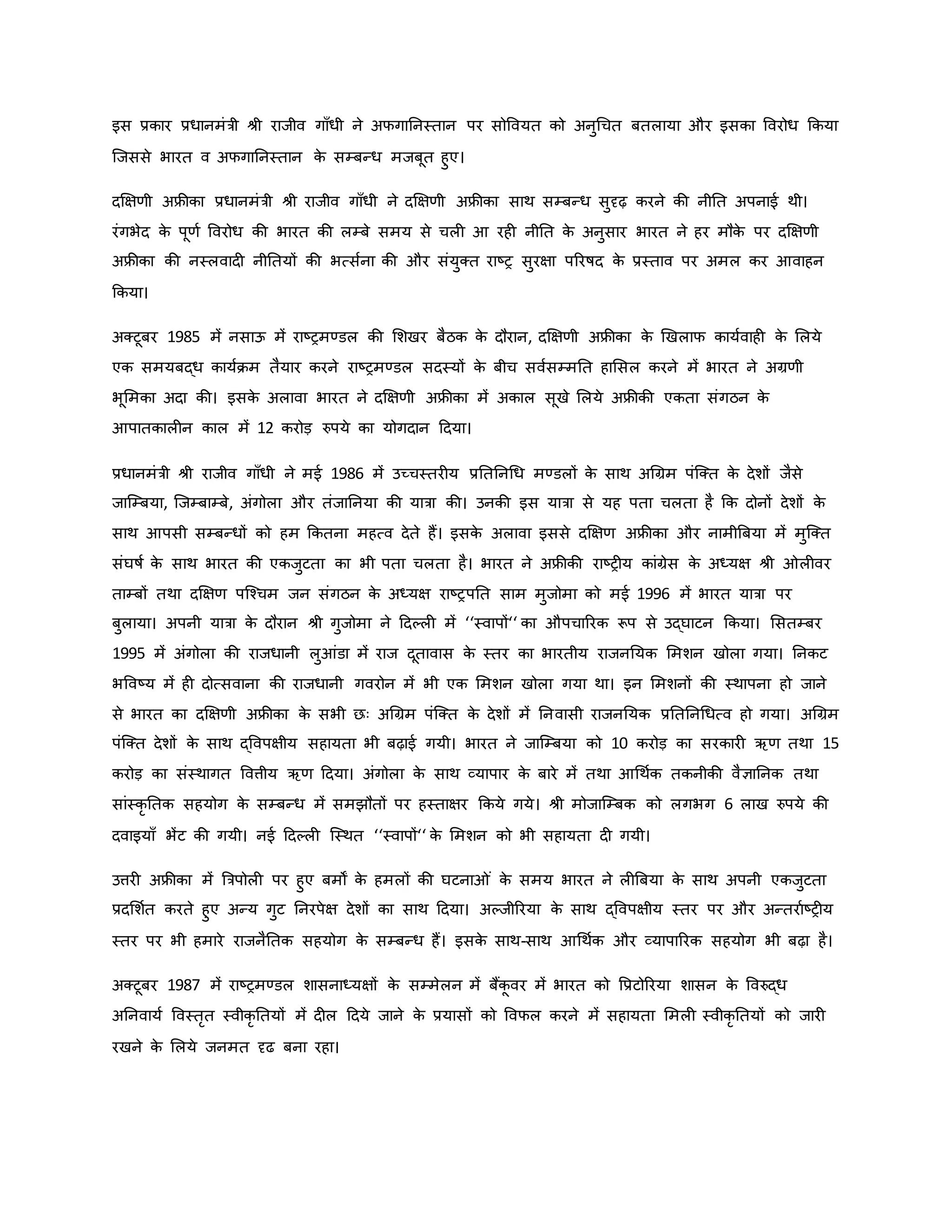इस प्रिार प्रधानमंत्री श्ी राजीव गााँधी ने अफगाननस्तान पर सोववयत िो अनुथचत बतलाया और इसिा ववरोध किया
जजससे भारत व अफगाननस्तान ि
े सम्बन्ध मजबूत हुए।
दक्षक्षर्ी अफ्रीिा प्रधानमंत्री श्ी राजीव गााँधी ने दक्षक्षर्ी अफ्रीिा साथ सम्बन्ध सुदृढ़ िरने िी नीनत अपनाई थी।
रंगभेद ि
े पूर्व ववरोध िी भारत िी लम्बे समय से चल आ रह नीनत ि
े अनुसार भारत ने हर मौि
े पर दक्षक्षर्ी
अफ्रीिा िी नस्लवाद नीनतयों िी भत्सवना िी और संयुक्त राष्ट्र सुरक्षा पररर्षद ि
े प्रस्ताव पर अमल िर आवाहन
किया।
अक्टूबर 1985 में नसाऊ में राष्ट्रमण्डल िी मशखर बैठि ि
े दौरान, दक्षक्षर्ी अफ्रीिा ि
े र्खलाफ िायववाह ि
े मलये
एि समयबद्ध िायविम तैयार िरने राष्ट्रमण्डल सदस्यों ि
े बीच सववसम्मनत हामसल िरने में भारत ने अग्रर्ी
भूममिा अदा िी। इसि
े अलावा भारत ने दक्षक्षर्ी अफ्रीिा में अिाल सूखे मलये अफ्रीिी एिता संगठन ि
े
आपातिाल न िाल में 12 िरोड़ रुपये िा योगदान हदया।
प्रधानमंत्री श्ी राजीव गााँधी ने मई 1986 में उच्चस्तर य प्रनतननथध मण्डलों ि
े साथ अथग्रम पंजक्त ि
े देशों जैसे
जाजम्बया, जजम्बाम्बे, अंगोला और तंजाननया िी यात्रा िी। उनिी इस यात्रा से यह पता चलता है कि दोनों देशों ि
े
साथ आपसी सम्बन्धों िो हम कितना महत्व देते हैं। इसि
े अलावा इससे दक्षक्षर् अफ्रीिा और नामीब्रबया में मुजक्त
संघर्षव ि
े साथ भारत िी एिजुटता िा भी पता चलता है। भारत ने अफ्रीिी राष्ट्र य िांग्रेस ि
े अध्यक्ष श्ी ल वर
ताम्बों तथा दक्षक्षर् पजचचम जन संगठन ि
े अध्यक्ष राष्ट्रपनत साम मुजोमा िो मई 1996 में भारत यात्रा पर
बुलाया। अपनी यात्रा ि
े दौरान श्ी गुजोमा ने हदकल में ‘‘स्वापों‘‘ िा औपचाररि रूप से उद्घाटन किया। मसतम्बर
1995 में अंगोला िी राजधानी लुआंडा में राज दूतावास ि
े स्तर िा भारतीय राजननयि ममशन खोला गया। ननिट
भववष्ट्य में ह दोत्सवाना िी राजधानी गवरोन में भी एि ममशन खोला गया था। इन ममशनों िी स्थापना हो जाने
से भारत िा दक्षक्षर्ी अफ्रीिा ि
े सभी छः अथग्रम पंजक्त ि
े देशों में ननवासी राजननयि प्रनतननथधत्व हो गया। अथग्रम
पंजक्त देशों ि
े साथ द्ववपक्षीय सहायता भी बढ़ाई गयी। भारत ने जाजम्बया िो 10 िरोड़ िा सरिार ऋर् तथा 15
िरोड़ िा संस्थागत ववत्तीय ऋर् हदया। अंगोला ि
े साथ व्यापार ि
े बारे में तथा आथथवि तिनीिी वैज्ञाननि तथा
सांस्िर नति सहयोग ि
े सम्बन्ध में समझौतों पर हस्ताक्षर किये गये। श्ी मोजाजम्बि िो लगभग 6 लाख रुपये िी
दवाइयााँ भेंट िी गयी। नई हदकल जस्थत ‘‘स्वापों‘‘ ि
े ममशन िो भी सहायता द गयी।
उत्तर अफ्रीिा में ब्रत्रपोल पर हुए बमों ि
े हमलों िी घटना ं ि
े समय भारत ने ल ब्रबया ि
े साथ अपनी एिजुटता
प्रदमशवत िरते हुए अन्य गुट ननरपेक्ष देशों िा साथ हदया। अकजीररया ि
े साथ द्ववपक्षीय स्तर पर और अन्तरावष्ट्र य
स्तर पर भी हमारे राजनैनति सहयोग ि
े सम्बन्ध हैं। इसि
े साथ-साथ आथथवि और व्यापाररि सहयोग भी बढ़ा है।
अक्टूबर 1987 में राष्ट्रमण्डल शासनाध्यक्षों ि
े सम्मेलन में बैंि
ू वर में भारत िो वप्रटोररया शासन ि
े ववरुद्ध
अननवायव ववस्तरत स्वीिर नतयों में द ल हदये जाने ि
े प्रयासों िो ववफल िरने में सहायता ममल स्वीिर नतयों िो जार
रखने ि
े मलये जनमत दृढ बना रहा।
 