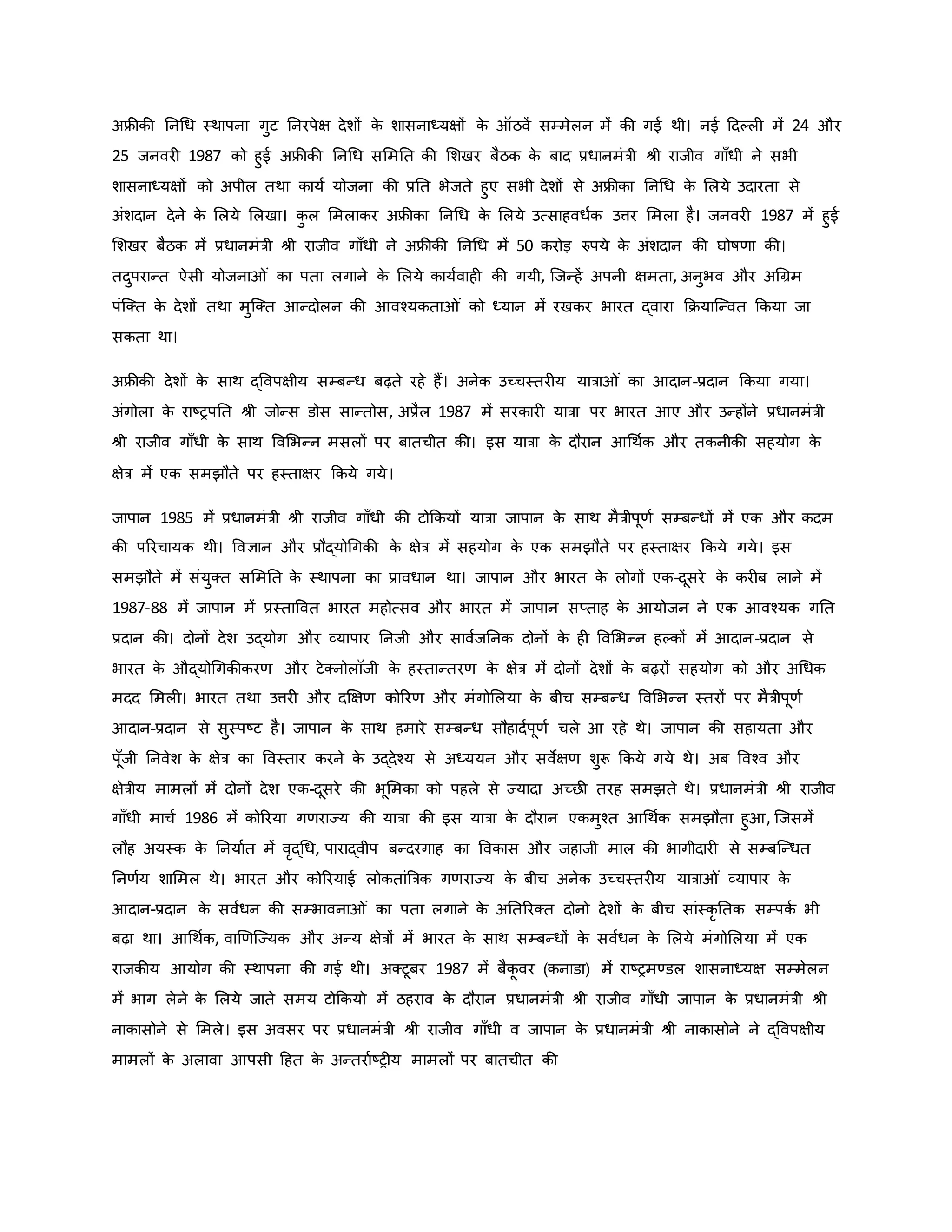 अफ्रीिी ननथध स्थापना गुट ननरपेक्ष देशों ि
े शासनाध्यक्षों ि
े ऑठवें सम्मेलन में िी गई थी। नई हदकल में 24 और
25 जनवर 1987 िो हुई अफ्रीिी ननथध सममनत िी मशखर बैठि ि
े बाद प्रधानमंत्री श्ी राजीव गााँधी ने सभी
शासनाध्यक्षों िो अपील तथा िायव योजना िी प्रनत भेजते हुए सभी देशों से अफ्रीिा ननथध ि
े मलये उदारता से
अंशदान देने ि
े मलये मलखा। ि
ु ल ममलािर अफ्रीिा ननथध ि
े मलये उत्साहवधवि उत्तर ममला है। जनवर 1987 में हुई
मशखर बैठि में प्रधानमंत्री श्ी राजीव गााँधी ने अफ्रीिी ननथध में 50 िरोड़ रुपये ि
े अंशदान िी घोर्षर्ा िी।
तदुपरान्त ऐसी योजना ं िा पता लगाने ि
े मलये िायववाह िी गयी, जजन्हें अपनी क्षमता, अनुभव और अथग्रम
पंजक्त ि
े देशों तथा मुजक्त आन्दोलन िी आवचयिता ं िो ध्यान में रखिर भारत द्वारा कियाजन्वत किया जा
सिता था।
अफ्रीिी देशों ि
े साथ द्ववपक्षीय सम्बन्ध बढ़ते रहे हैं। अनेि उच्चस्तर य यात्रा ं िा आदान-प्रदान किया गया।
अंगोला ि
े राष्ट्रपनत श्ी जोन्स डोस सान्तोस, अप्रैल 1987 में सरिार यात्रा पर भारत आए और उन्होंने प्रधानमंत्री
श्ी राजीव गााँधी ि
े साथ ववमभन्न मसलों पर बातचीत िी। इस यात्रा ि
े दौरान आथथवि और तिनीिी सहयोग ि
े
क्षेत्र में एि समझौते पर हस्ताक्षर किये गये।
जापान 1985 में प्रधानमंत्री श्ी राजीव गााँधी िी टोकियों यात्रा जापान ि
े साथ मैत्रीपूर्व सम्बन्धों में एि और िदम
िी पररचायि थी। ववज्ञान और प्रौद्योथगिी ि
े क्षेत्र में सहयोग ि
े एि समझौते पर हस्ताक्षर किये गये। इस
समझौते में संयुक्त सममनत ि
े स्थापना िा प्रावधान था। जापान और भारत ि
े लोगों एि-दूसरे ि
े िर ब लाने में
1987-88 में जापान में प्रस्ताववत भारत महोत्सव और भारत में जापान सप्ताह ि
े आयोजन ने एि आवचयि गनत
प्रदान िी। दोनों देश उद्योग और व्यापार ननजी और साववजननि दोनों ि
े ह ववमभन्न हकिों में आदान-प्रदान से
भारत ि
े औद्योथगिीिरर् और टेक्नोलॉजी ि
े हस्तान्तरर् ि
े क्षेत्र में दोनों देशों ि
े बढ़रों सहयोग िो और अथधि
मदद ममल । भारत तथा उत्तर और दक्षक्षर् िोररर् और मंगोमलया ि
े बीच सम्बन्ध ववमभन्न स्तरों पर मैत्रीपूर्व
आदान-प्रदान से सुस्पष्ट्ट है। जापान ि
े साथ हमारे सम्बन्ध सौहादवपूर्व चले आ रहे थे। जापान िी सहायता और
पूाँजी ननवेश ि
े क्षेत्र िा ववस्तार िरने ि
े उद्देचय से अध्ययन और सवेक्षर् शुरू किये गये थे। अब ववचव और
क्षेत्रीय मामलों में दोनों देश एि-दूसरे िी भूममिा िो पहले से ज्यादा अच्छी तरह समझते थे। प्रधानमंत्री श्ी राजीव
गााँधी माचव 1986 में िोररया गर्राज्य िी यात्रा िी इस यात्रा ि
े दौरान एिमुचत आथथवि समझौता हुआ, जजसमें
लौह अयस्ि ि
े ननयावत में वरद्थध, पाराद्वीप बन्दरगाह िा वविास और जहाजी माल िी भागीदार से सम्बजन्धत
ननर्वय शाममल थे। भारत और िोररयाई लोितांब्रत्रि गर्राज्य ि
े बीच अनेि उच्चस्तर य यात्रा ं व्यापार ि
े
आदान-प्रदान ि
े सववधन िी सम्भावना ं िा पता लगाने ि
े अनतररक्त दोनो देशों ि
े बीच सांस्िर नति सम्पिव भी
बढ़ा था। आथथवि, वार्र्जज्यि और अन्य क्षेत्रों में भारत ि
े साथ सम्बन्धों ि
े सववधन ि
े मलये मंगोमलया में एि
राजिीय आयोग िी स्थापना िी गई थी। अक्टूबर 1987 में बैि
ू वर (िनाडा) में राष्ट्रमण्डल शासनाध्यक्ष सम्मेलन
में भाग लेने ि
े मलये जाते समय टोकियो में ठहराव ि
े दौरान प्रधानमंत्री श्ी राजीव गााँधी जापान ि
े प्रधानमंत्री श्ी
नािासोने से ममले। इस अवसर पर प्रधानमंत्री श्ी राजीव गााँधी व जापान ि
े प्रधानमंत्री श्ी नािासोने ने द्ववपक्षीय
मामलों ि
े अलावा आपसी हहत ि
े अन्तरावष्ट्र य मामलों पर बातचीत िी
 