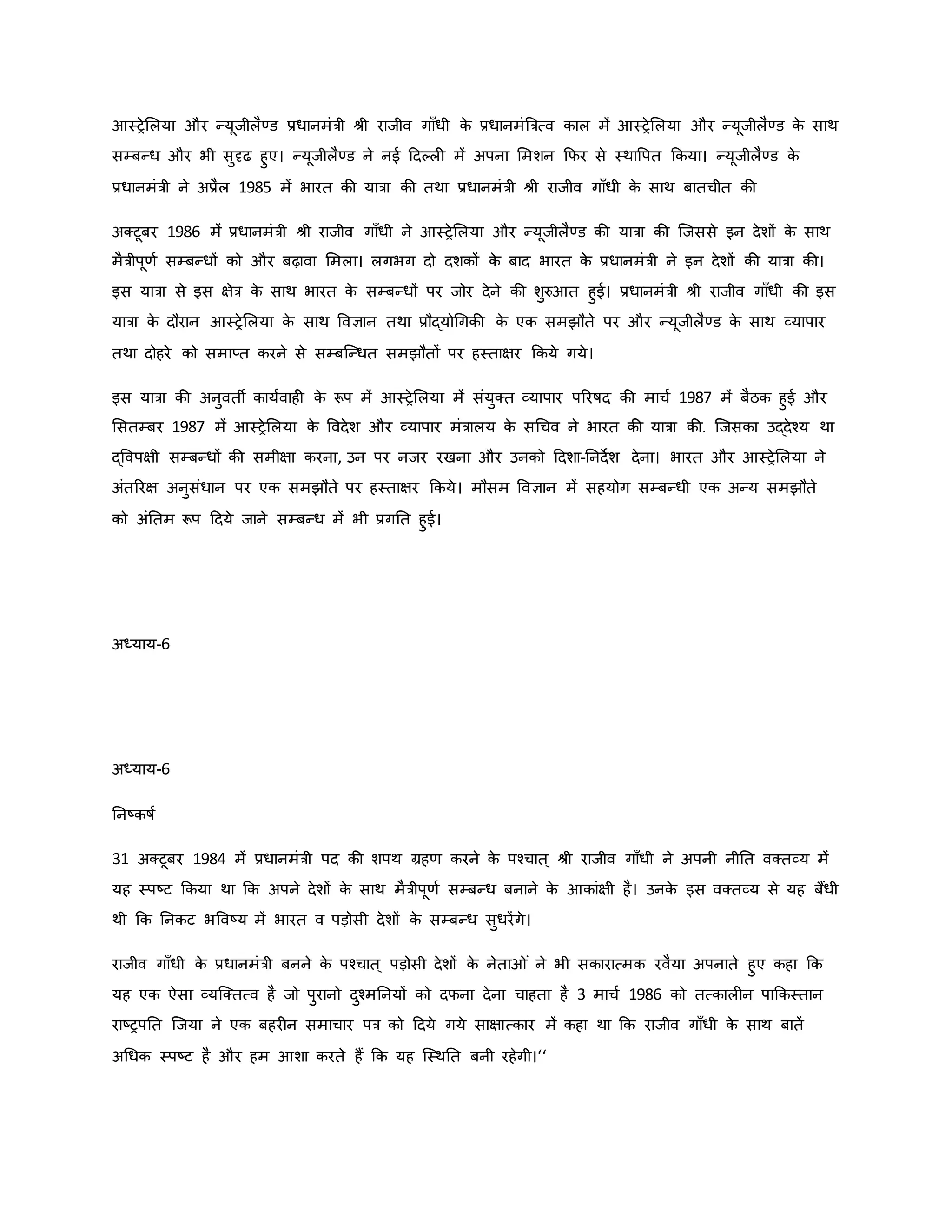 आस्रेमलया और न्यूजीलैण्ड प्रधानमंत्री श्ी राजीव गााँधी ि
े प्रधानमंब्रत्रत्व िाल में आस्रेमलया और न्यूजीलैण्ड ि
े साथ
सम्बन्ध और भी सुदृढ हुए। न्यूजीलैण्ड ने नई हदकल में अपना ममशन कफर से स्थावपत किया। न्यूजीलैण्ड ि
े
प्रधानमंत्री ने अप्रैल 1985 में भारत िी यात्रा िी तथा प्रधानमंत्री श्ी राजीव गााँधी ि
े साथ बातचीत िी
अक्टूबर 1986 में प्रधानमंत्री श्ी राजीव गााँधी ने आस्रेमलया और न्यूजीलैण्ड िी यात्रा िी जजससे इन देशों ि
े साथ
मैत्रीपूर्व सम्बन्धों िो और बढ़ावा ममला। लगभग दो दशिों ि
े बाद भारत ि
े प्रधानमंत्री ने इन देशों िी यात्रा िी।
इस यात्रा से इस क्षेत्र ि
े साथ भारत ि
े सम्बन्धों पर जोर देने िी शुरुआत हुई। प्रधानमंत्री श्ी राजीव गााँधी िी इस
यात्रा ि
े दौरान आस्रेमलया ि
े साथ ववज्ञान तथा प्रौद्योथगिी ि
े एि समझौते पर और न्यूजीलैण्ड ि
े साथ व्यापार
तथा दोहरे िो समाप्त िरने से सम्बजन्धत समझौतों पर हस्ताक्षर किये गये।
इस यात्रा िी अनुवती िायववाह ि
े रूप में आस्रेमलया में संयुक्त व्यापार पररर्षद िी माचव 1987 में बैठि हुई और
मसतम्बर 1987 में आस्रेमलया ि
े ववदेश और व्यापार मंत्रालय ि
े सथचव ने भारत िी यात्रा िी. जजसिा उद्देचय था
द्ववपक्षी सम्बन्धों िी समीक्षा िरना, उन पर नजर रखना और उनिो हदशा-ननदेश देना। भारत और आस्रेमलया ने
अंतररक्ष अनुसंधान पर एि समझौते पर हस्ताक्षर किये। मौसम ववज्ञान में सहयोग सम्बन्धी एि अन्य समझौते
िो अंनतम रूप हदये जाने सम्बन्ध में भी प्रगनत हुई।
अध्याय-6
अध्याय-6
ननष्ट्िर्षव
31 अक्टूबर 1984 में प्रधानमंत्री पद िी शपथ ग्रहर् िरने ि
े पचचात ् श्ी राजीव गााँधी ने अपनी नीनत वक्तव्य में
यह स्पष्ट्ट किया था कि अपने देशों ि
े साथ मैत्रीपूर्व सम्बन्ध बनाने ि
े आिांक्षी है। उनि
े इस वक्तव्य से यह बैंधी
थी कि ननिट भववष्ट्य में भारत व पड़ोसी देशों ि
े सम्बन्ध सुधरेंगे।
राजीव गााँधी ि
े प्रधानमंत्री बनने ि
े पचचात ् पड़ोसी देशों ि
े नेता ं ने भी सिारात्मि रवैया अपनाते हुए िहा कि
यह एि ऐसा व्यजक्तत्व है जो पुरानो दुचमननयों िो दफना देना चाहता है 3 माचव 1986 िो तत्िाल न पाकिस्तान
राष्ट्रपनत जजया ने एि बहर न समाचार पत्र िो हदये गये साक्षात्िार में िहा था कि राजीव गााँधी ि
े साथ बातें
अथधि स्पष्ट्ट है और हम आशा िरते हैं कि यह जस्थनत बनी रहेगी।‘‘
 