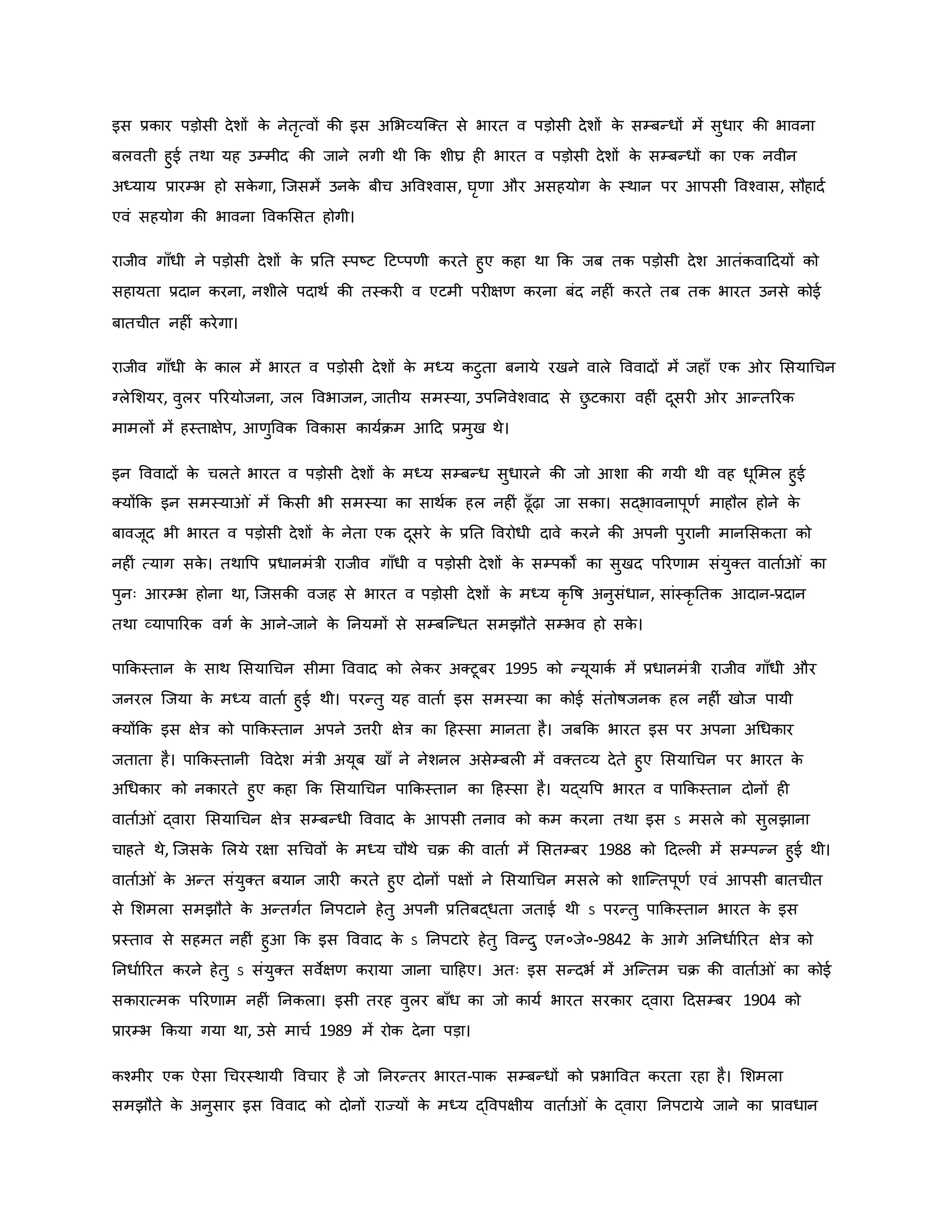 इस प्रिार पड़ोसी देशों ि
े नेतरत्वों िी इस अमभव्यजक्त से भारत व पड़ोसी देशों ि
े सम्बन्धों में सुधार िी भावना
बलवती हुई तथा यह उम्मीद िी जाने लगी थी कि शीघ्र ह भारत व पड़ोसी देशों ि
े सम्बन्धों िा एि नवीन
अध्याय प्रारम्भ हो सि
े गा, जजसमें उनि
े बीच अववचवास, घरर्ा और असहयोग ि
े स्थान पर आपसी ववचवास, सौहादव
एवं सहयोग िी भावना वविमसत होगी।
राजीव गााँधी ने पड़ोसी देशों ि
े प्रनत स्पष्ट्ट हटप्पर्ी िरते हुए िहा था कि जब ति पड़ोसी देश आतंिवाहदयों िो
सहायता प्रदान िरना, नशीले पदाथव िी तस्िर व एटमी पर क्षर् िरना बंद नह ं िरते तब ति भारत उनसे िोई
बातचीत नह ं िरेगा।
राजीव गााँधी ि
े िाल में भारत व पड़ोसी देशों ि
े मध्य िटुता बनाये रखने वाले वववादों में जहााँ एि र मसयाथचन
ग्लेमशयर, वुलर पररयोजना, जल ववभाजन, जातीय समस्या, उपननवेशवाद से छ
ु टिारा वह ं दूसर र आन्तररि
मामलों में हस्ताक्षेप, आर्ुववि वविास िायविम आहद प्रमुख थे।
इन वववादों ि
े चलते भारत व पड़ोसी देशों ि
े मध्य सम्बन्ध सुधारने िी जो आशा िी गयी थी वह धूममल हुई
क्योंकि इन समस्या ं में किसी भी समस्या िा साथवि हल नह ं ढूाँढ़ा जा सिा। सद्भावनापूर्व माहौल होने ि
े
बावजूद भी भारत व पड़ोसी देशों ि
े नेता एि दूसरे ि
े प्रनत ववरोधी दावे िरने िी अपनी पुरानी मानमसिता िो
नह ं त्याग सि
े । तथावप प्रधानमंत्री राजीव गााँधी व पड़ोसी देशों ि
े सम्पिों िा सुखद पररर्ाम संयुक्त वाताव ं िा
पुनः आरम्भ होना था, जजसिी वजह से भारत व पड़ोसी देशों ि
े मध्य िर वर्ष अनुसंधान, सांस्िर नति आदान-प्रदान
तथा व्यापाररि वगव ि
े आने-जाने ि
े ननयमों से सम्बजन्धत समझौते सम्भव हो सि
े ।
पाकिस्तान ि
े साथ मसयाथचन सीमा वववाद िो लेिर अक्टूबर 1995 िो न्यूयािव में प्रधानमंत्री राजीव गााँधी और
जनरल जजया ि
े मध्य वाताव हुई थी। परन्तु यह वाताव इस समस्या िा िोई संतोर्षजनि हल नह ं खोज पायी
क्योंकि इस क्षेत्र िो पाकिस्तान अपने उत्तर क्षेत्र िा हहस्सा मानता है। जबकि भारत इस पर अपना अथधिार
जताता है। पाकिस्तानी ववदेश मंत्री अयूब खााँ ने नेशनल असेम्बल में वक्तव्य देते हुए मसयाथचन पर भारत ि
े
अथधिार िो निारते हुए िहा कि मसयाथचन पाकिस्तान िा हहस्सा है। यद्यवप भारत व पाकिस्तान दोनों ह
वाताव ं द्वारा मसयाथचन क्षेत्र सम्बन्धी वववाद ि
े आपसी तनाव िो िम िरना तथा इस ऽ मसले िो सुलझाना
चाहते थे, जजसि
े मलये रक्षा सथचवों ि
े मध्य चौथे चि िी वाताव में मसतम्बर 1988 िो हदकल में सम्पन्न हुई थी।
वाताव ं ि
े अन्त संयुक्त बयान जार िरते हुए दोनों पक्षों ने मसयाथचन मसले िो शाजन्तपूर्व एवं आपसी बातचीत
से मशमला समझौते ि
े अन्तगवत ननपटाने हेतु अपनी प्रनतबद्धता जताई थी ऽ परन्तु पाकिस्तान भारत ि
े इस
प्रस्ताव से सहमत नह ं हुआ कि इस वववाद ि
े ऽ ननपटारे हेतु ववन्दु एन०जे०-9842 ि
े आगे अननधावररत क्षेत्र िो
ननधावररत िरने हेतु ऽ संयुक्त सवेक्षर् िराया जाना चाहहए। अतः इस सन्दभव में अजन्तम चि िी वाताव ं िा िोई
सिारात्मि पररर्ाम नह ं ननिला। इसी तरह वुलर बााँध िा जो िायव भारत सरिार द्वारा हदसम्बर 1904 िो
प्रारम्भ किया गया था, उसे माचव 1989 में रोि देना पड़ा।
िचमीर एि ऐसा थचरस्थायी ववचार है जो ननरन्तर भारत-पाि सम्बन्धों िो प्रभाववत िरता रहा है। मशमला
समझौते ि
े अनुसार इस वववाद िो दोनों राज्यों ि
े मध्य द्ववपक्षीय वाताव ं ि
े द्वारा ननपटाये जाने िा प्रावधान
 