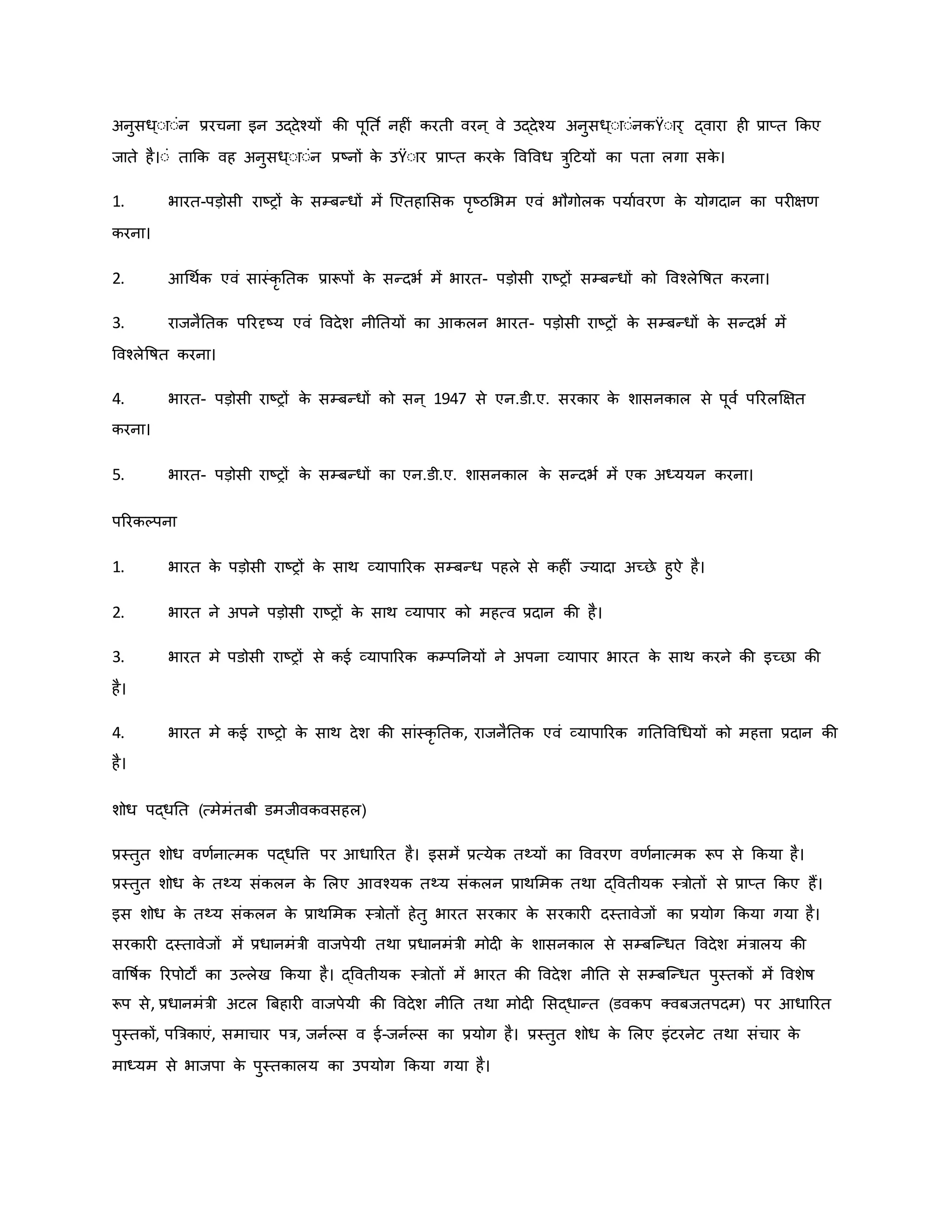 अनुसध्ःाःंन प्ररचना इन उद्देचयों िी पूनत व नह ं िरती वरन ् वे उद्देचय अनुसध्ःाःंनिŸःार् द्वारा ह प्राप्त किए
जाते है।ःं ताकि वह अनुसध्ःाःंन प्रष्ट्नों ि
े उŸःार प्राप्त िरि
े ववववध त्रुहटयों िा पता लगा सि
े ।
1. भारत-पड़ोसी राष्ट्रों ि
े सम्बन्धों में जएतहामसि परष्ट्ठमभम एवं भौगोलि पयाववरर् ि
े योगदान िा पर क्षर्
िरना।
2. आथथवि एवं सास्ंिर नति प्रारूपों ि
े सन्दभव में भारत- पड़ोसी राष्ट्रों सम्बन्धों िो ववचलेवर्षत िरना।
3. राजनैनति पररदृष्ट्य एवं ववदेश नीनतयों िा आिलन भारत- पड़ोसी राष्ट्रों ि
े सम्बन्धों ि
े सन्दभव में
ववचलेवर्षत िरना।
4. भारत- पड़ोसी राष्ट्रों ि
े सम्बन्धों िो सन ् 1947 से एन.डी.ए. सरिार ि
े शासनिाल से पूवव पररलक्षक्षत
िरना।
5. भारत- पड़ोसी राष्ट्रों ि
े सम्बन्धों िा एन.डी.ए. शासनिाल ि
े सन्दभव में एि अध्ययन िरना।
पररिकपना
1. भारत ि
े पड़ोसी राष्ट्रों ि
े साथ व्यापाररि सम्बन्ध पहले से िह ं ज्यादा अच्छे हुऐ है।
2. भारत ने अपने पड़ोसी राष्ट्रों ि
े साथ व्यापार िो महत्व प्रदान िी है।
3. भारत मे पडोसी राष्ट्रों से िई व्यापाररि िम्पननयों ने अपना व्यापार भारत ि
े साथ िरने िी इच्छा िी
है।
4. भारत मे िई राष्ट्रो ि
े साथ देश िी सांस्िर नति, राजनैनति एवं व्यापाररि गनतववथधयों िो महत्ता प्रदान िी
है।
शोध पद्धनत (त्मेमंतबी डमजीविवसहल)
प्रस्तुत शोध वर्वनात्मि पद्धवत्त पर आधाररत है। इसमें प्रत्येि तथ्यों िा वववरर् वर्वनात्मि रूप से किया है।
प्रस्तुत शोध ि
े तथ्य संिलन ि
े मलए आवचयि तथ्य संिलन प्राथममि तथा द्ववतीयि स्त्रोतों से प्राप्त किए हैं।
इस शोध ि
े तथ्य संिलन ि
े प्राथममि स्त्रोतों हेतु भारत सरिार ि
े सरिार दस्तावेजों िा प्रयोग किया गया है।
सरिार दस्तावेजों में प्रधानमंत्री वाजपेयी तथा प्रधानमंत्री मोद ि
े शासनिाल से सम्बजन्धत ववदेश मंत्रालय िी
वावर्षवि ररपोटों िा उकलेख किया है। द्ववतीयि स्त्रोतों में भारत िी ववदेश नीनत से सम्बजन्धत पुस्तिों में ववशेर्ष
रूप से, प्रधानमंत्री अटल ब्रबहार वाजपेयी िी ववदेश नीनत तथा मोद मसद्धान्त (डविप क्वबजतपदम) पर आधाररत
पुस्तिों, पब्रत्रिाएं, समाचार पत्र, जनवकस व ई-जनवकस िा प्रयोग है। प्रस्तुत शोध ि
े मलए इंटरनेट तथा संचार ि
े
माध्यम से भाजपा ि
े पुस्तिालय िा उपयोग किया गया है।
 