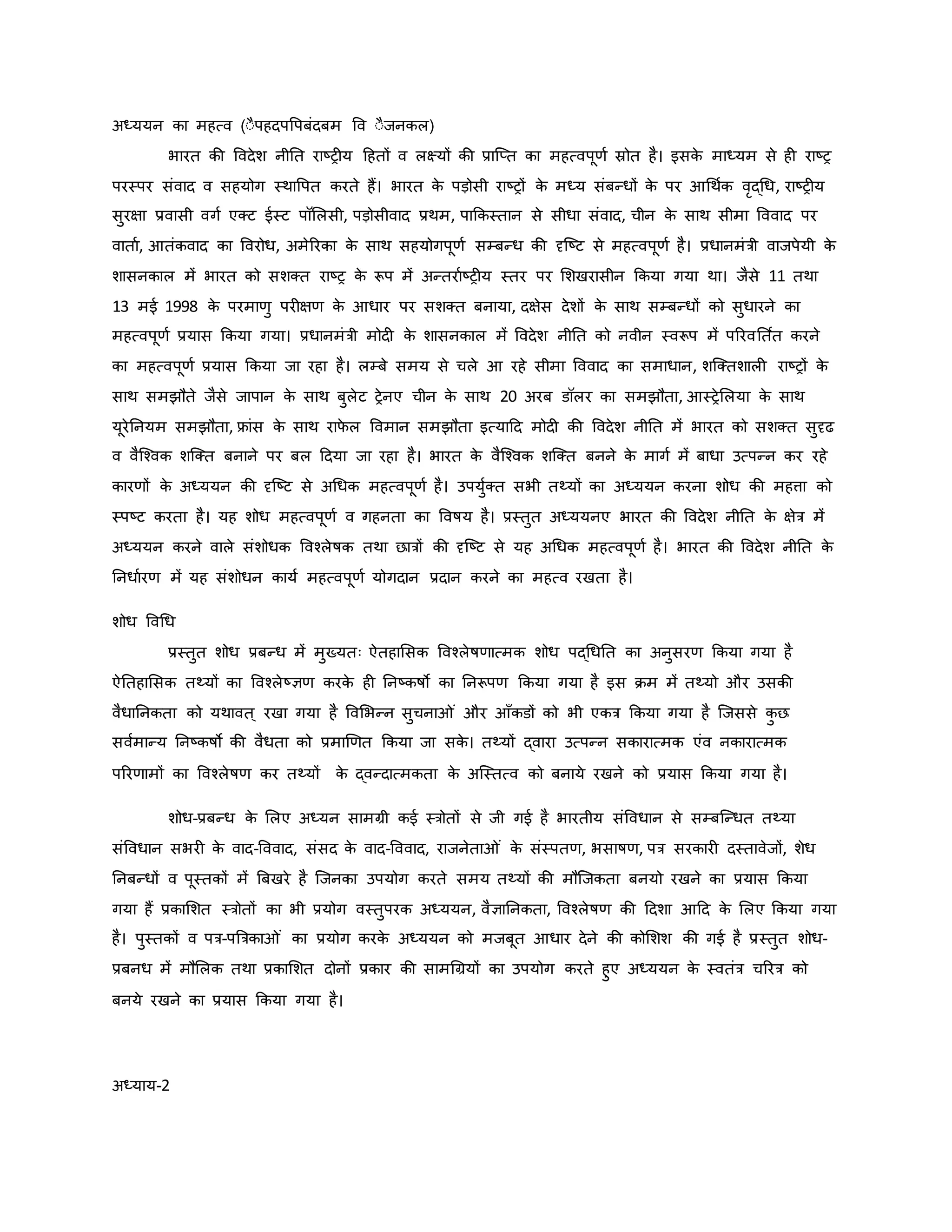 अध्ययन िा महत्व (ःैपहदपवपबंदबम वव ःैजनिल)
भारत िी ववदेश नीनत राष्ट्र य हहतों व लक्ष्यों िी प्राजप्त िा महत्वपूर्व स्रोत है। इसि
े माध्यम से ह राष्ट्र
परस्पर संवाद व सहयोग स्थावपत िरते हैं। भारत ि
े पड़ोसी राष्ट्रों ि
े मध्य संबन्धों ि
े पर आथथवि वरद्थध, राष्ट्र य
सुरक्षा प्रवासी वगव एक्ट ईस्ट पॉमलसी, पड़ोसीवाद प्रथम, पाकिस्तान से सीधा संवाद, चीन ि
े साथ सीमा वववाद पर
वाताव, आतंिवाद िा ववरोध, अमेररिा ि
े साथ सहयोगपूर्व सम्बन्ध िी दृजष्ट्ट से महत्वपूर्व है। प्रधानमंत्री वाजपेयी ि
े
शासनिाल में भारत िो सशक्त राष्ट्र ि
े रूप में अन्तरावष्ट्र य स्तर पर मशखरासीन किया गया था। जैसे 11 तथा
13 मई 1998 ि
े परमार्ु पर क्षर् ि
े आधार पर सशक्त बनाया, दक्षेस देशों ि
े साथ सम्बन्धों िो सुधारने िा
महत्वपूर्व प्रयास किया गया। प्रधानमंत्री मोद ि
े शासनिाल में ववदेश नीनत िो नवीन स्वरूप में पररवनत वत िरने
िा महत्वपूर्व प्रयास किया जा रहा है। लम्बे समय से चले आ रहे सीमा वववाद िा समाधान, शजक्तशाल राष्ट्रों ि
े
साथ समझौते जैसे जापान ि
े साथ बुलेट रेनए चीन ि
े साथ 20 अरब डॉलर िा समझौता, आस्रेमलया ि
े साथ
यूरेननयम समझौता, फ्रांस ि
े साथ राफ
े ल ववमान समझौता इत्याहद मोद िी ववदेश नीनत में भारत िो सशक्त सुदृढ
व वैजचवि शजक्त बनाने पर बल हदया जा रहा है। भारत ि
े वैजचवि शजक्त बनने ि
े मागव में बाधा उत्पन्न िर रहे
िारर्ों ि
े अध्ययन िी दृजष्ट्ट से अथधि महत्वपूर्व है। उपयुवक्त सभी तथ्यों िा अध्ययन िरना शोध िी महत्ता िो
स्पष्ट्ट िरता है। यह शोध महत्वपूर्व व गहनता िा ववर्षय है। प्रस्तुत अध्ययनए भारत िी ववदेश नीनत ि
े क्षेत्र में
अध्ययन िरने वाले संशोधि ववचलेर्षि तथा छात्रों िी दृजष्ट्ट से यह अथधि महत्वपूर्व है। भारत िी ववदेश नीनत ि
े
ननधावरर् में यह संशोधन िायव महत्वपूर्व योगदान प्रदान िरने िा महत्व रखता है।
शोध ववथध
प्रस्तुत शोध प्रबन्ध में मुख्यतः ऐतहामसि ववचलेर्षर्ात्मि शोध पद्थधनत िा अनुसरर् किया गया है
ऐनतहामसि तथ्यों िा ववचलेष्ट्ज्ञर् िरि
े ह ननष्ट्िर्षो िा ननरूपर् किया गया है इस िम में तथ्यो और उसिी
वैधाननिता िो यथावत ् रखा गया है ववमभन्न सुचना ं और आाँिडों िो भी एित्र किया गया है जजससे ि
ु छ
सववमान्य ननष्ट्िर्षो िी वैधता िो प्रमार्र्त किया जा सि
े । तथ्यों द्वारा उत्पन्न सिारात्मि एंव निारात्मि
पररर्ामों िा ववचलेर्षर् िर तथ्यों ि
े द्वन्दात्मिता ि
े अजस्तत्व िो बनाये रखने िो प्रयास किया गया है।
शोध-प्रबन्ध ि
े मलए अध्यन सामग्री िई स्त्रोतों से जी गई है भारतीय संववधान से सम्बजन्धत तथ्या
संववधान सभर ि
े वाद-वववाद, संसद ि
े वाद-वववाद, राजनेता ं ि
े संस्पतर्, भसार्षर्, पत्र सरिार दस्तावेजों, शेध
ननबन्धों व पूस्तिों में ब्रबखरे है जजनिा उपयोग िरते समय तथ्यों िी मौजजिता बनयो रखने िा प्रयास किया
गया हैं प्रिामशत स्त्रोतों िा भी प्रयोग वस्तुपरि अध्ययन, वैज्ञाननिता, ववचलेर्षर् िी हदशा आहद ि
े मलए किया गया
है। पुस्तिों व पत्र-पब्रत्रिा ं िा प्रयोग िरि
े अध्ययन िो मजबूत आधार देने िी िोमशश िी गई है प्रस्तुत शोध-
प्रबनध में मौमलि तथा प्रिामशत दोनों प्रिार िी सामथग्रयों िा उपयोग िरते हुए अध्ययन ि
े स्वतंत्र चररत्र िो
बनये रखने िा प्रयास किया गया है।
अध्याय-2
 