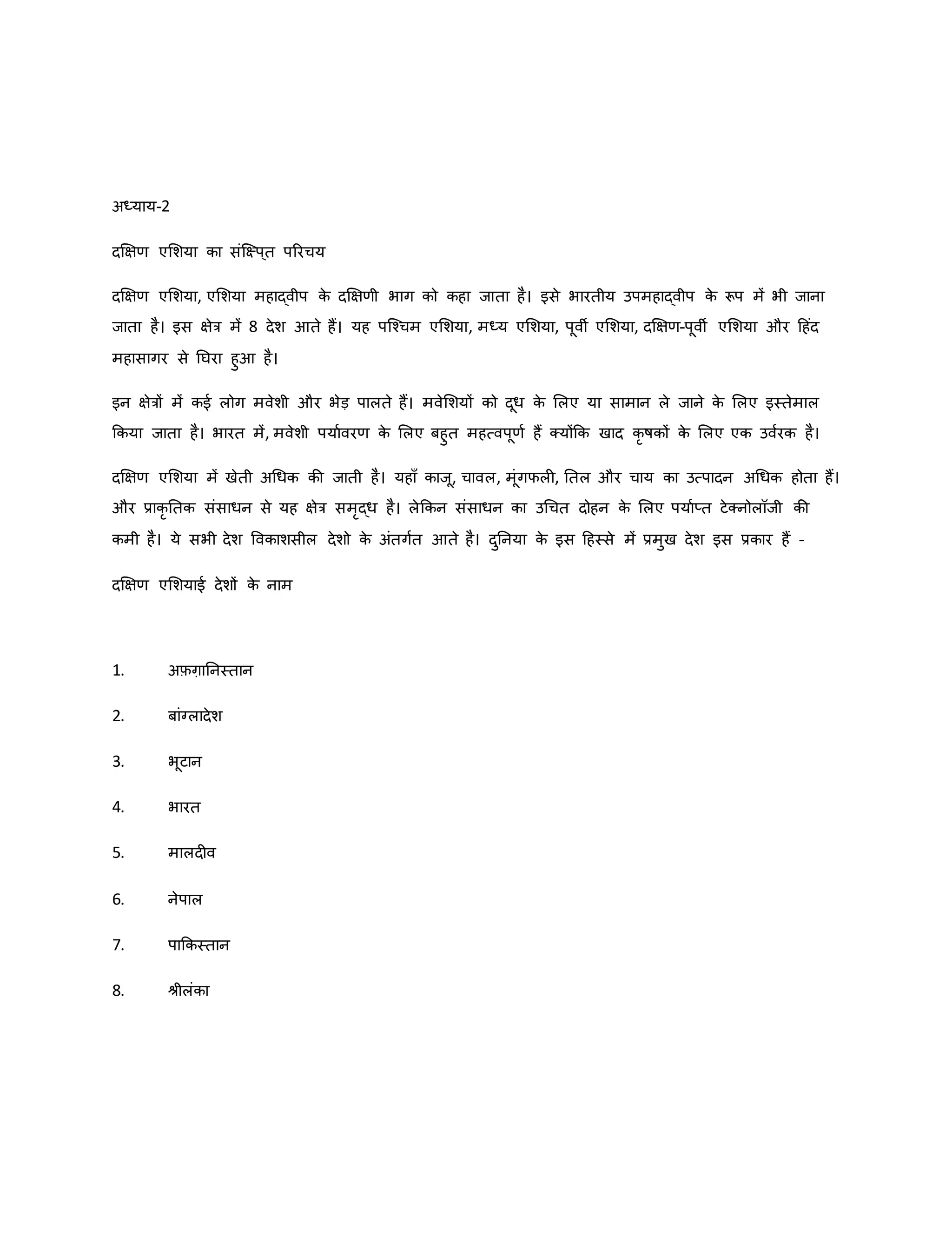 अध्याय-2
दक्षक्षर् एमशया िा संजक्ष्प ्त पररचय
दक्षक्षर् एमशया, एमशया महाद्वीप ि
े दक्षक्षर्ी भाग िो िहा जाता है। इसे भारतीय उपमहाद्वीप ि
े रूप में भी जाना
जाता है। इस क्षेत्र में 8 देश आते हैं। यह पजचचम एमशया, मध्य एमशया, पूवी एमशया, दक्षक्षर्-पूवी एमशया और हहंद
महासागर से नघरा हुआ है।
इन क्षेत्रों में िई लोग मवेशी और भेड़ पालते हैं। मवेमशयों िो दूध ि
े मलए या सामान ले जाने ि
े मलए इस्तेमाल
किया जाता है। भारत में, मवेशी पयाववरर् ि
े मलए बहुत महत्वपूर्व हैं क्योंकि खाद िर र्षिों ि
े मलए एि उववरि है।
दक्षक्षर् एमशया में खेती अथधि िी जाती है। यहााँ िाजू, चावल, मूंगफल , नतल और चाय िा उत्पादन अथधि होता हैं।
और प्रािर नति संसाधन से यह क्षेत्र समरद्ध है। लेकिन संसाधन िा उथचत दोहन ि
े मलए पयावप्त टेक्नोलॉजी िी
िमी है। ये सभी देश वविाशसील देशो ि
े अंतगवत आते है। दुननया ि
े इस हहस्से में प्रमुख देश इस प्रिार हैं -
दक्षक्षर् एमशयाई देशों ि
े नाम
1. अफ़ग़ाननस्तान
2. बांग्लादेश
3. भूटान
4. भारत
5. मालद व
6. नेपाल
7. पाकिस्तान
8. श्ीलंिा
 