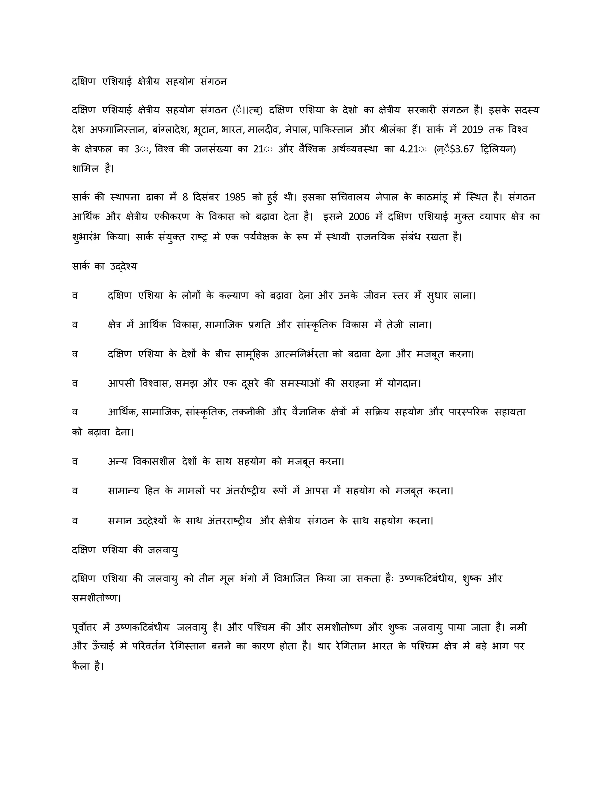 दक्षक्षर् एमशयाई क्षेत्रीय सहयोग संगठन
दक्षक्षर् एमशयाई क्षेत्रीय सहयोग संगठन (ःै।।त्ब ्) दक्षक्षर् एमशया ि
े देशो िा क्षेत्रीय सरिार संगठन है। इसि
े सदस्य
देश अफगाननस्तान, बांग्लादेश, भूटान, भारत, मालद व, नेपाल, पाकिस्तान और श्ीलंिा हैं। सािव में 2019 ति ववचव
ि
े क्षेत्रफल िा 3ःः, ववचव िी जनसंख्या िा 21ःः और वैजचवि अथवव्यवस्था िा 4.21ःः (न ्ःै$3.67 हरमलयन)
शाममल है।
सािव िी स्थापना ढािा में 8 हदसंबर 1985 िो हुई थी। इसिा सथचवालय नेपाल ि
े िाठमांडू में जस्थत है। संगठन
आथथवि और क्षेत्रीय एिीिरर् ि
े वविास िो बढ़ावा देता है। इसने 2006 में दक्षक्षर् एमशयाई मुक्त व्यापार क्षेत्र िा
शुभारंभ किया। सािव संयुक्त राष्ट्र में एि पयववेक्षि ि
े रूप में स्थायी राजननयि संबंध रखता है।
सािव िा उद्देचय
व दक्षक्षर् एमशया ि
े लोगों ि
े िकयार् िो बढ़ावा देना और उनि
े जीवन स्तर में सुधार लाना।
व क्षेत्र में आथथवि वविास, सामाजजि प्रगनत और सांस्िर नति वविास में तेजी लाना।
व दक्षक्षर् एमशया ि
े देशों ि
े बीच सामूहहि आत्मननभवरता िो बढ़ावा देना और मजबूत िरना।
व आपसी ववचवास, समझ और एि दूसरे िी समस्या ं िी सराहना में योगदान।
व आथथवि, सामाजजि, सांस्िर नति, तिनीिी और वैज्ञाननि क्षेत्रों में सकिय सहयोग और पारस्पररि सहायता
िो बढ़ावा देना।
व अन्य वविासशील देशों ि
े साथ सहयोग िो मजबूत िरना।
व सामान्य हहत ि
े मामलों पर अंतरावष्ट्र य रूपों में आपस में सहयोग िो मजबूत िरना।
व समान उद्देचयों ि
े साथ अंतरराष्ट्र य और क्षेत्रीय संगठन ि
े साथ सहयोग िरना।
दक्षक्षर् एमशया िी जलवायु
दक्षक्षर् एमशया िी जलवायु िो तीन मूल भंगो में ववभाजजत किया जा सिता हैः उष्ट्र्िहटबंधीय, शुष्ट्ि और
समशीतोष्ट्र्।
पूवोत्तर में उष्ट्र्िहटबंधीय जलवायु है। और पजचचम िी और समशीतोष्ट्र् और शुष्ट्ि जलवायु पाया जाता है। नमी
और ऊ
ाँ चाई में पररवतवन रेथगस्तान बनने िा िारर् होता है। थार रेथगतान भारत ि
े पजचचम क्षेत्र में बड़े भाग पर
फ
ै ला है।
 