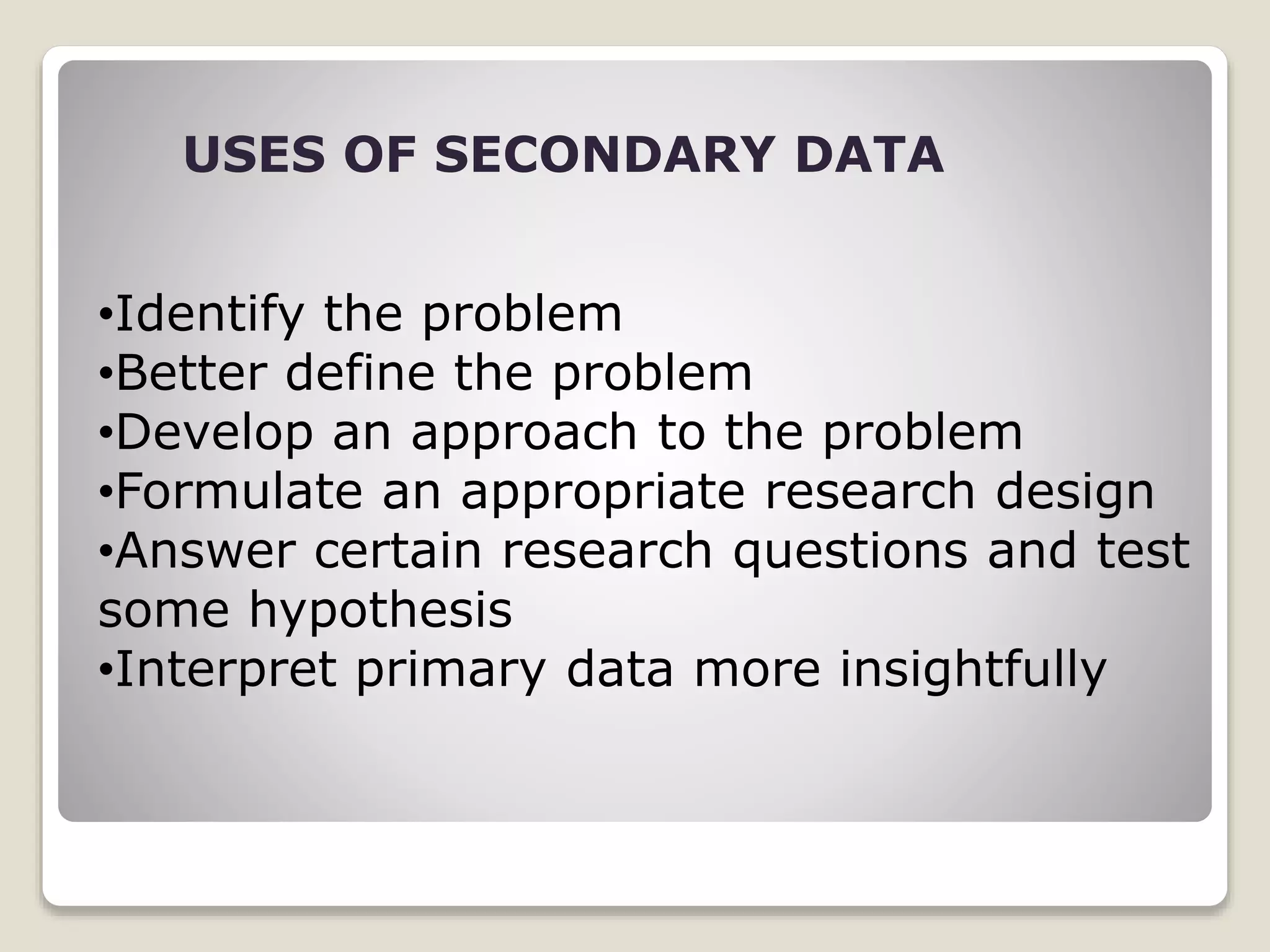 USES OF SECONDARY DATA
•Identify the problem
•Better define the problem
•Develop an approach to the problem
•Formulate an appropriate research design
•Answer certain research questions and test
some hypothesis
•Interpret primary data more insightfully
 