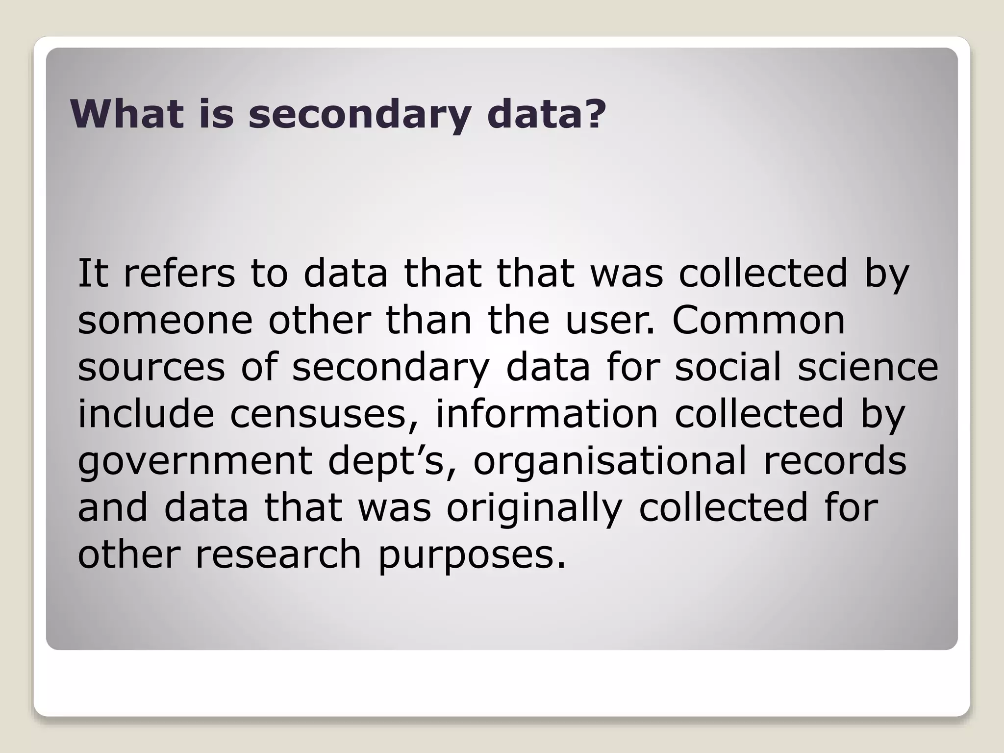 What is secondary data?
It refers to data that that was collected by
someone other than the user. Common
sources of secondary data for social science
include censuses, information collected by
government dept’s, organisational records
and data that was originally collected for
other research purposes.
 