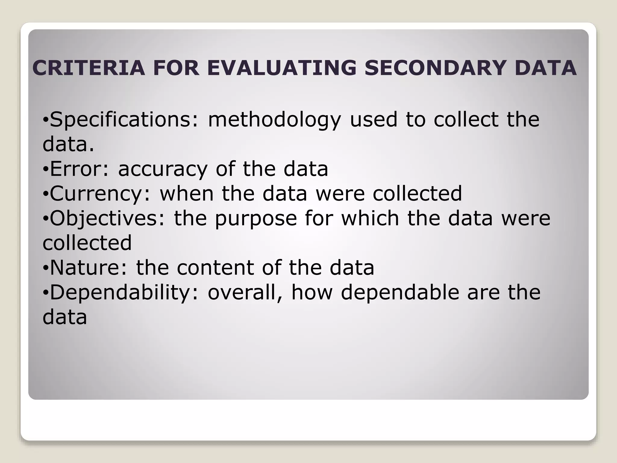 CRITERIA FOR EVALUATING SECONDARY DATA
•Specifications: methodology used to collect the
data.
•Error: accuracy of the data
•Currency: when the data were collected
•Objectives: the purpose for which the data were
collected
•Nature: the content of the data
•Dependability: overall, how dependable are the
data
 