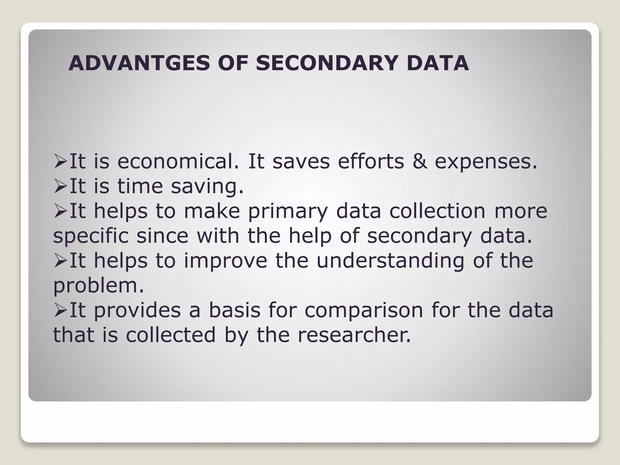 ADVANTGES OF SECONDARY DATA
It is economical. It saves efforts & expenses.
It is time saving.
It helps to make primary data collection more
specific since with the help of secondary data.
It helps to improve the understanding of the
problem.
It provides a basis for comparison for the data
that is collected by the researcher.
 