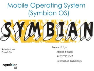 Mobile Operating System
(Symbian OS)
Presented By:-
Manish Solanki
0105IT121047
Information Technology
Submitted to:-
Prateek Sir
 