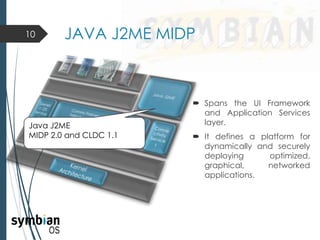  Spans the UI Framework
and Application Services
layer.
 It defines a platform for
dynamically and securely
deploying optimized,
graphical, networked
applications.
10 JAVA J2ME MIDP
Java J2ME
MIDP 2.0 and CLDC 1.1
 