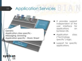  It provides support
independent of the
user interface for
applications on
Symbian OS.
 Application class
(“technology
specific”) logic.
 support for specific
applications
11 Application Services
Generic
Application class specific -
Messaging, browsing
Application specific - Word, Sheet
 