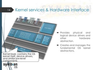  Provides physical and
logical device drivers and
other hardware
abstraction.
 Creates and manages the
fundamental OS kernel
abstractions.
14 Kernel services & Hardware Interface
Kernel layer, contains the OS
kernel itself, device drivers,
and similar low-level
components
 