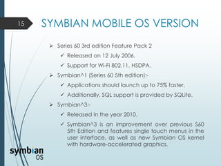 SYMBIAN MOBILE OS VERSION15
 Series 60 3rd edition Feature Pack 2
 Released on 12 July 2006.
 Support for Wi-Fi 802.11, HSDPA.
 Symbian^1 (Series 60 5th edition):-
 Applications should launch up to 75% faster.
 Additionally, SQL support is provided by SQLite.
 Symbian^3:-
 Released in the year 2010.
 Symbian^3 is an improvement over previous S60
5th Edition and features single touch menus in the
user interface, as well as new Symbian OS kernel
with hardware-accelerated graphics.
 