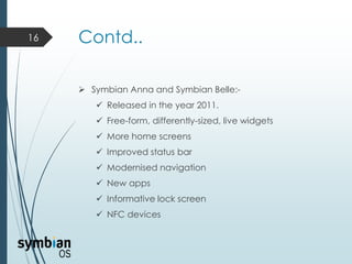 Contd..
 Symbian Anna and Symbian Belle:-
 Released in the year 2011.
 Free-form, differently-sized, live widgets
 More home screens
 Improved status bar
 Modernised navigation
 New apps
 Informative lock screen
 NFC devices
16
 